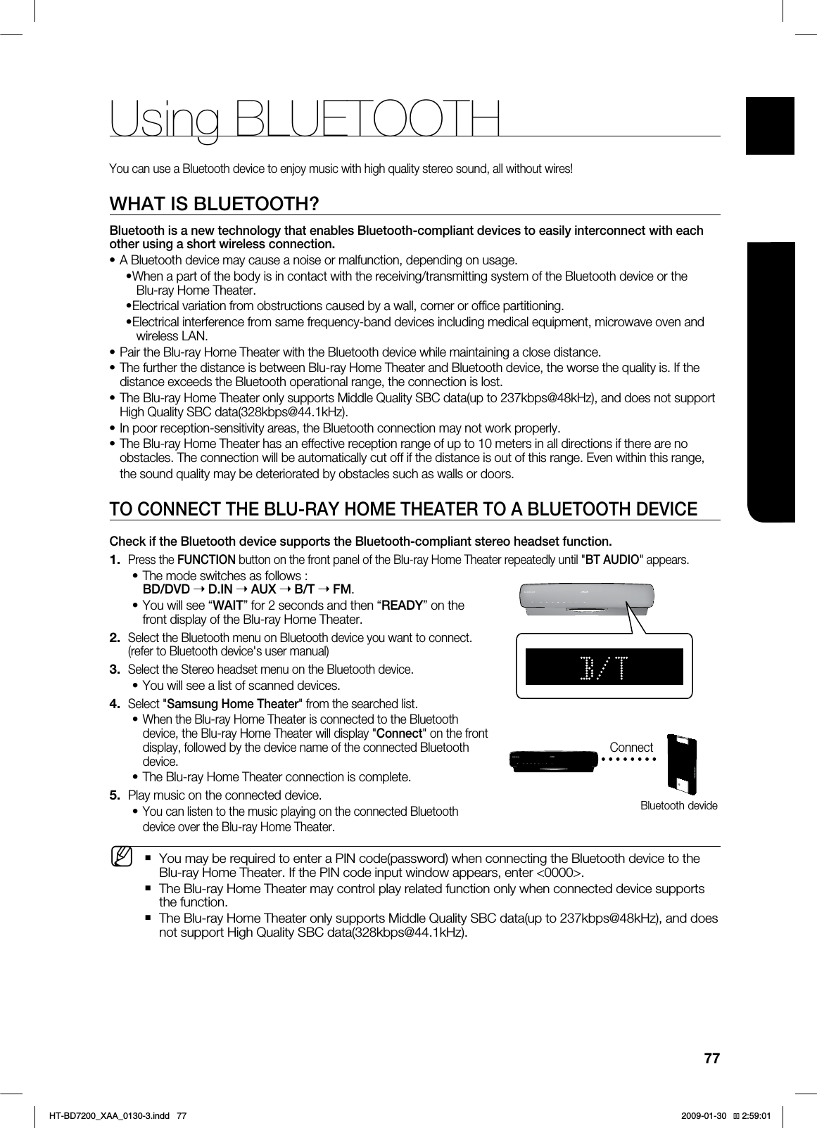 77ENG●USING BLUETOOTHUsing BLUETOOTHYou can use a Bluetooth device to enjoy music with high quality stereo sound, all without wires!WHAT IS BLUETOOTH?Bluetooth is a new technology that enables Bluetooth-compliant devices to easily interconnect with each other using a short wireless connection.A Bluetooth device may cause a noise or malfunction, depending on usage.When a part of the body is in contact with the receiving/transmitting system of the Bluetooth device or the Blu-ray Home Theater.Electrical variation from obstructions caused by a wall, corner or office partitioning.Electrical interference from same frequency-band devices including medical equipment, microwave oven and wireless LAN.Pair the Blu-ray Home Theater with the Bluetooth device while maintaining a close distance.The further the distance is between Blu-ray Home Theater and Bluetooth device, the worse the quality is. If the distance exceeds the Bluetooth operational range, the connection is lost.The Blu-ray Home Theater only supports Middle Quality SBC data(up to 237kbps@48kHz), and does not support High Quality SBC data(328kbps@44.1kHz).In poor reception-sensitivity areas, the Bluetooth connection may not work properly.The Blu-ray Home Theater has an effective reception range of up to 10 meters in all directions if there are no obstacles. The connection will be automatically cut off if the distance is out of this range. Even within this range, the sound quality may be deteriorated by obstacles such as walls or doors.TO CONNECT THE BLU-RAY HOME THEATER TO A BLUETOOTH DEVICECheck if the Bluetooth device supports the Bluetooth-compliant stereo headset function. Press the FUNCTION button on the front panel of the Blu-ray Home Theater repeatedly until "BT AUDIO" appears.The mode switches as follows : BD/DVD ➝ D.IN ➝AUX ➝B/T ➝FM.You will see “WAIT” for 2 seconds and then “READY” on the front display of the Blu-ray Home Theater.Select the Bluetooth menu on Bluetooth device you want to connect. (refer to Bluetooth device's user manual)Select the Stereo headset menu on the Bluetooth device.You will see a list of scanned devices.Select "Samsung Home Theater" from the searched list.When the Blu-ray Home Theater is connected to the Bluetooth device, the Blu-ray Home Theater will display "Connect" on the front display, followed by the device name of the connected Bluetooth device.The Blu-ray Home Theater connection is complete.Play music on the connected device.You can listen to the music playing on the connected Bluetooth device over the Blu-ray Home Theater.You may be required to enter a PIN code(password) when connecting the Bluetooth device to the Blu-ray Home Theater. If the PIN code input window appears, enter <0000>.The Blu-ray Home Theater may control play related function only when connected device supports the function.The Blu-ray Home Theater only supports Middle Quality SBC data(up to 237kbps@48kHz), and does not support High Quality SBC data(328kbps@44.1kHz).•••••••••1.••2.3.•4.••5.•MConnectBluetooth devideHT-BD7200_XAA_0130-3.indd 77 