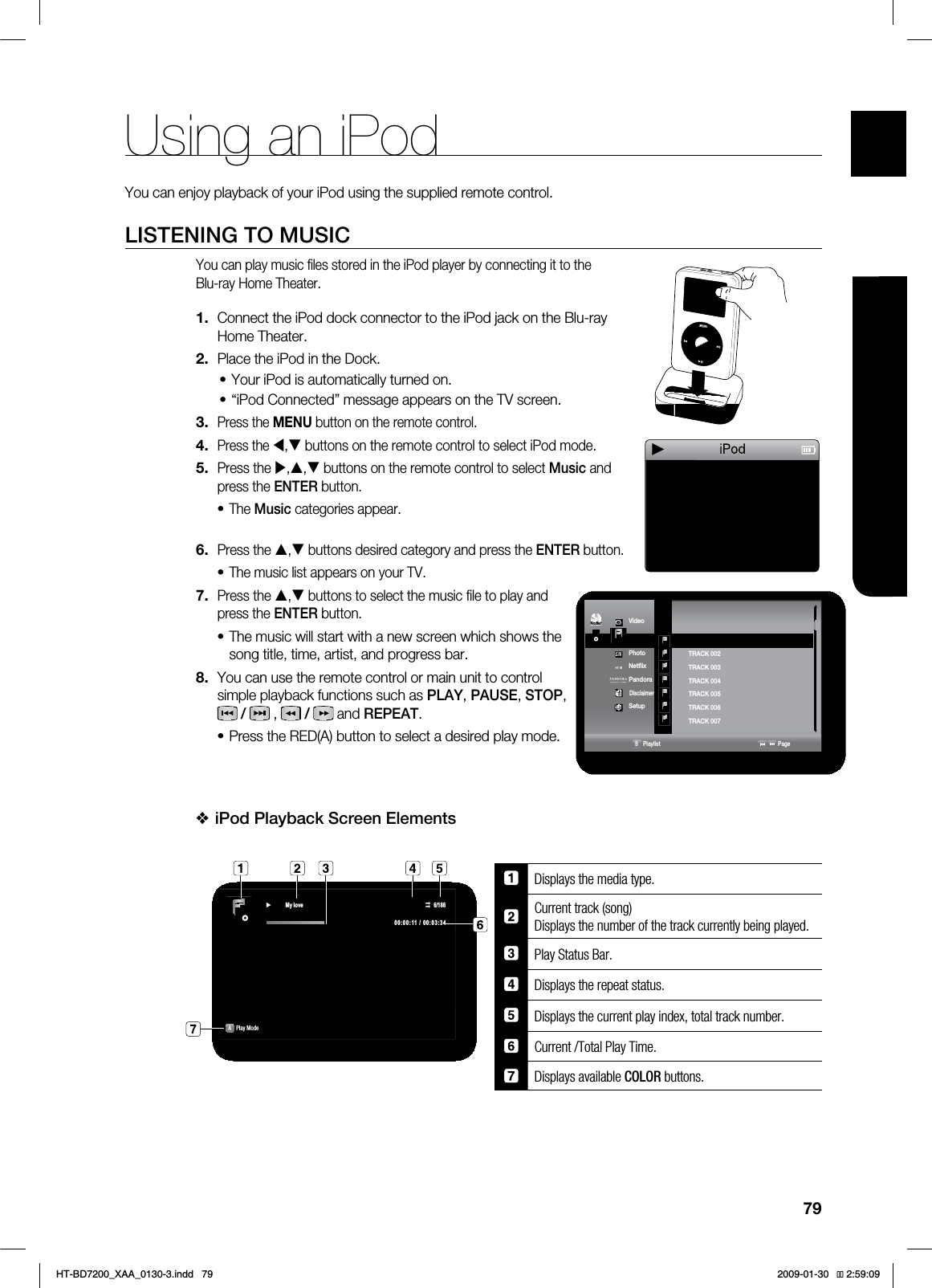 79ENG●USING AN iPodYou can enjoy playback of your iPod using the supplied remote control.LISTENING TO MUSICYou can play music fi les stored in the iPod player by connecting it to the Blu-ray Home Theater.Connect the iPod dock connector to the iPod jack on the Blu-ray Home Theater.Place the iPod in the Dock.Your iPod is automatically turned on.“iPod Connected” message appears on the TV screen.Press the MENU button on the remote control.Press the W,T buttons on the remote control to select iPod mode.Press the X,S,T buttons on the remote control to select Music and press the ENTER button.The Music categories appear.Press the S,T buttons desired category and press the ENTER button.The music list appears on your TV.Press the S,T buttons to select the music fi le to play and press the ENTER button.The music will start with a new screen which shows the song title, time, artist, and progress bar.You can use the remote control or main unit to control simple playback functions such as PLAY, PAUSE, STOP, /, /and REPEAT.Press the RED(A) button to select a desired play mode.iPod Playback Screen Elements Displays the media type.Current track (song) Displays the number of the track currently being played.Play Status Bar.Displays the repeat status.Displays the current play index, total track number.Current /Total Play Time.Displays available $0-03 buttons. 1.2.••3.4.5.•6.•7.•8.•❖ź 0\ORYH APlay Mode 7JEFP◄.VTJD1IPUP/FUnJY1BOEPSB%JTDMBJNFS4FUVQ◄.VTJDB1MBZMJTU 1BHF53"$, ►53"$, 53"$, 53"$, 53"$,53"$, 53"$, ◄$%Nodisc►Using an iPodHT-BD7200_XAA_0130-3.indd 79 