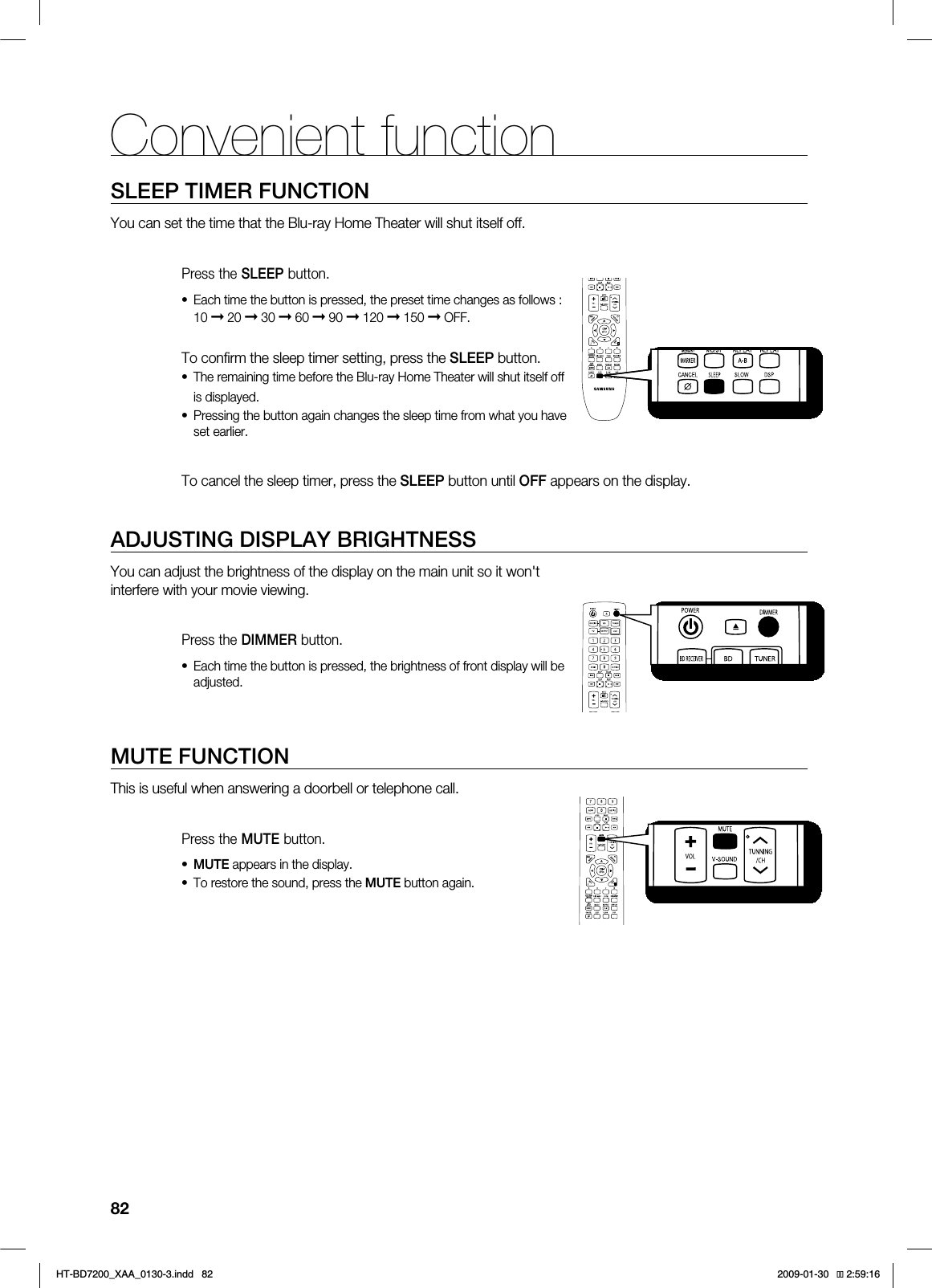 82SLEEP TIMER FUNCTIONYou can set the time that the Blu-ray Home Theater will shut itself off. Press the SLEEP button.Each time the button is pressed, the preset time changes as follows : 10 ➞ 20 ➞ 30 ➞ 60 ➞ 90 ➞ 120 ➞ 150 ➞ OFF.To confi rm the sleep timer setting, press the SLEEP button.The remaining time before the Blu-ray Home Theater will shut itself off is displayed.Pressing the button again changes the sleep time from what you have set earlier. To cancel the sleep timer, press the SLEEP button until OFF appears on the display.ADJUSTING DISPLAY BRIGHTNESSYou can adjust the brightness of the display on the main unit so it won't interfere with your movie viewing.Press the DIMMER button.Each time the button is pressed, the brightness of front display will be adjusted.MUTE FUNCTIONThis is useful when answering a doorbell or telephone call.Press the MUTE button.MUTE appears in the display.To restore the sound, press the MUTE button again.••••••Convenient function*6$&A:##AKPFF 