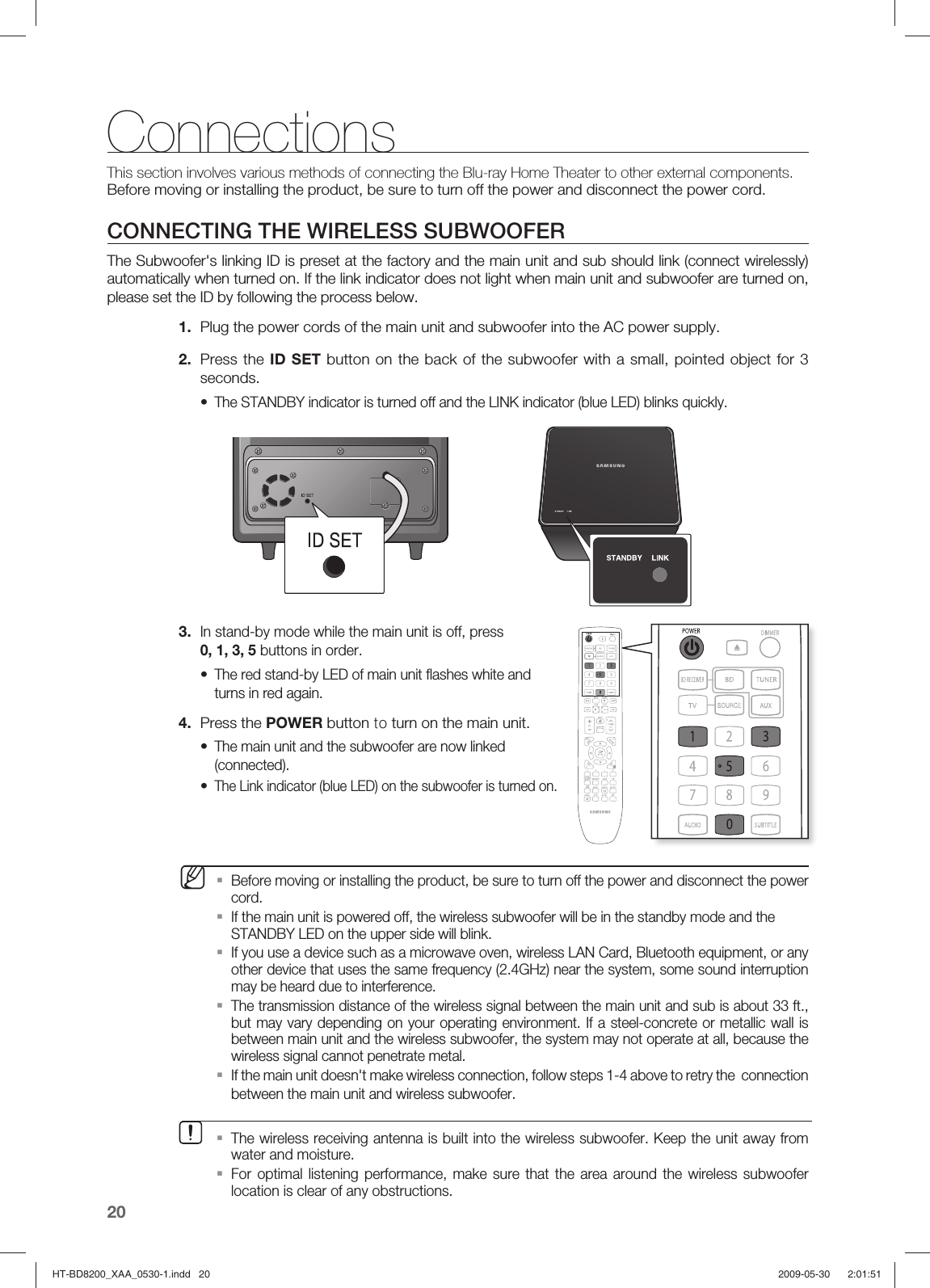 20ConnectionsThis section involves various methods of connecting the Blu-ray Home Theater to other external components. Before moving or installing the product, be sure to turn off the power and disconnect the power cord.CONNECTING THE WIRELESS SUBWOOFERThe Subwoofer&apos;s linking ID is preset at the factory and the main unit and sub should link (connect wirelessly) automatically when turned on. If the link indicator does not light when main unit and subwoofer are turned on, please set the ID by following the process below. 1.  Plug the power cords of the main unit and subwoofer into the AC power supply.2.  Press the ID SET button on the back of the subwoofer with a small, pointed object for 3 seconds.The STANDBY indicator is turned off and the LINK indicator (blue LED) blinks quickly.3. In stand-by mode while the main unit is off, press 0, 1, 3, 5 buttons in order.The red stand-by LED of main unit ﬂ ashes white and turns in red again.4.  Press the POWER button to turn on the main unit.The main unit and the subwoofer are now linked (connected).The Link indicator (blue LED) on the subwoofer is turned on.Before moving or installing the product, be sure to turn off the power and disconnect the power cord.If the main unit is powered off, the wireless subwoofer will be in the standby mode and the STANDBY LED on the upper side will blink.If you use a device such as a microwave oven, wireless LAN Card, Bluetooth equipment, or any other device that uses the same frequency (2.4GHz) near the system, some sound interruption may be heard due to interference.The transmission distance of the wireless signal between the main unit and sub is about 33 ft., but may vary depending on your operating environment. If a steel-concrete or metallic wall is between main unit and the wireless subwoofer, the system may not operate at all, because the wireless signal cannot penetrate metal.If the main unit doesn&apos;t make wireless connection, follow steps 1-4 above to retry the  connection between the main unit and wireless subwoofer.••••M▪▪▪▪▪The wireless receiving antenna is built into the wireless subwoofer. Keep the unit away from water and moisture.For optimal listening performance, make sure that the area around the wireless subwoofer location is clear of any obstructions.▪▪HT-BD8200_XAA_0530-1.indd   20HT-BD8200_XAA_0530-1.indd   20 2009-05-30    2:01:512009-05-30    2:01:51
