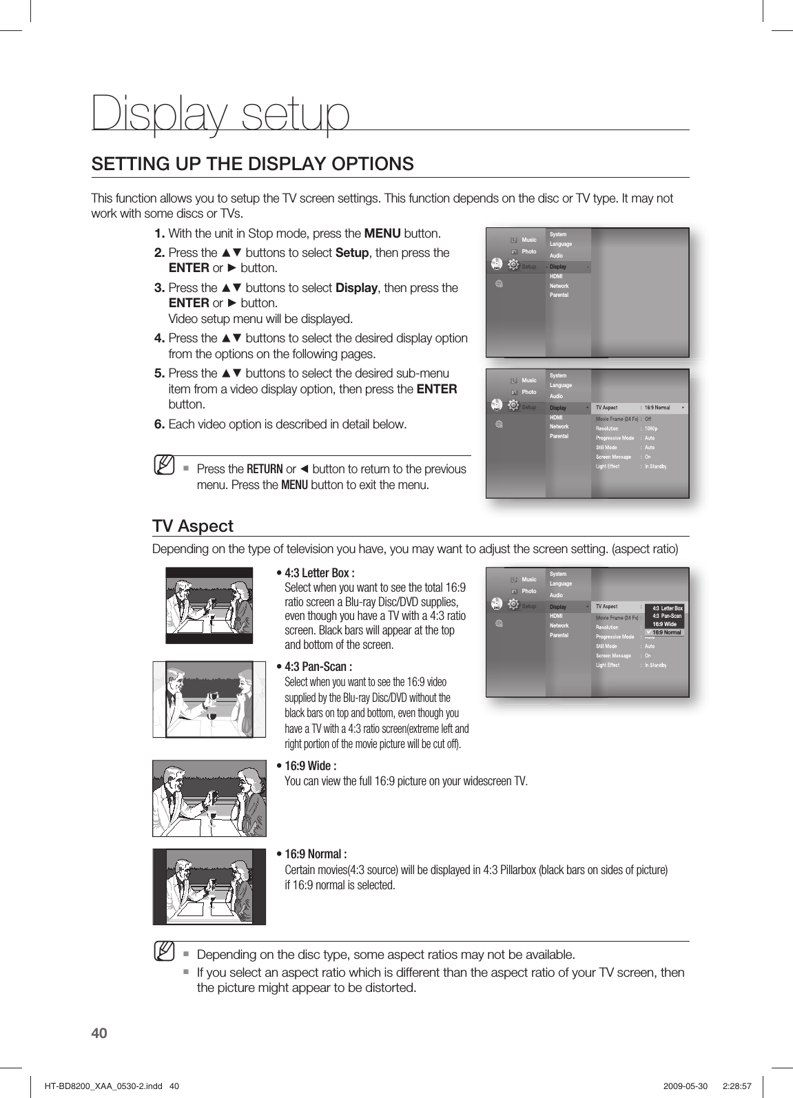 Display setup40SETTING UP THE DISPLAY OPTIONSThis function allows you to setup the TV screen settings. This function depends on the disc or TV type. It may not work with some discs or TVs.With the unit in Stop mode, press the MENU button.Press the ▲▼ buttons to select Setup, then press the ENTER or ► button.Press the ▲▼ buttons to select Display, then press the ENTER or ► button.Video setup menu will be displayed.Press the ▲▼ buttons to select the desired display option from the options on the following pages.Press the ▲▼ buttons to select the desired sub-menu item from a video display option, then press the ENTER button.Each video option is described in detail below.Press the RETURN or ◄ button to return to the previous menu. Press the MENU button to exit the menu.TV AspectDepending on the type of television you have, you may want to adjust the screen setting. (aspect ratio)•   4:3 Letter Box : Select when you want to see the total 16:9 ratio screen a Blu-ray Disc/DVD supplies, even though you have a TV with a 4:3 ratio screen. Black bars will appear at the top and bottom of the screen.•  4:3 Pan-Scan : Select when you want to see the 16:9 video supplied by the Blu-ray Disc/DVD without the black bars on top and bottom, even though you have a TV with a 4:3 ratio screen(extreme left and right portion of the movie picture will be cut off).•  16:9 Wide : You can view the full 16:9 picture on your widescreen TV. •  16:9 Normal : Certain movies(4:3 source) will be displayed in 4:3 Pillarbox (black bars on sides of picture) if 16:9 normal is selected. Depending on the disc type, some aspect ratios may not be available.If you select an aspect ratio which is different than the aspect ratio of your TV screen, then the picture might appear to be distorted.1.2.3.4.5.6.MMDVDDVDSystem Language  Audio         Display                ► HDMI Network Parental ◄ Music  Photo                                             Setup TV Aspect : 16:9 Normal ►Movie Frame (24 Fs)  :  OffResolution : 1080pProgressive Mode  :  AutoStill Mode  :  AutoScreen Message  :  OnLight Effect  :  In StandbySystem Language  Audio         Display               ◄ HDMI Network Parental DVDDVD Music  Photo                                             Setup TV Aspect : 16:9 Normal ►Movie Frame (24 Fs)  :  OffResolution : 1080pProgressive Mode  :  AutoStill Mode  :  AutoScreen Message  :  OnLight Effect  :  In StandbySystem Language  Audio         Display               ◄ HDMI Network Parental DVDDVD4:3  Letter Box4:3  Pan-Scan16:9 Wide16:9 Normal Music  Photo                                             Setup HT-BD8200_XAA_0530-2.indd   40HT-BD8200_XAA_0530-2.indd   40 2009-05-30    2:28:572009-05-30    2:28:57