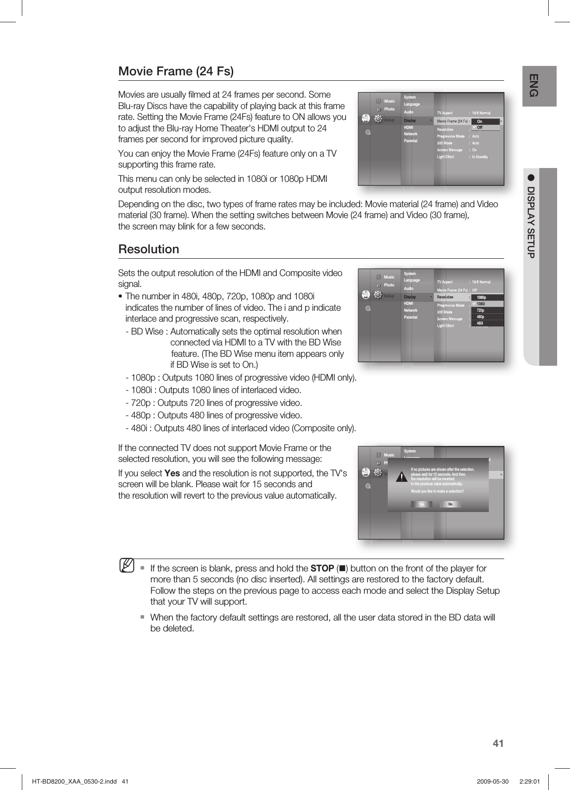 41ENG ●  DISPLAY SETUPMovie Frame (24 Fs)Movies are usually ﬁ lmed at 24 frames per second. Some Blu-ray Discs have the capability of playing back at this frame rate. Setting the Movie Frame (24Fs) feature to ON allows you to adjust the Blu-ray Home Theater&apos;s HDMI output to 24 frames per second for improved picture quality.You can enjoy the Movie Frame (24Fs) feature only on a TV supporting this frame rate.This menu can only be selected in 1080i or 1080p HDMI output resolution modes.Depending on the disc, two types of frame rates may be included: Movie material (24 frame) and Video material (30 frame). When the setting switches between Movie (24 frame) and Video (30 frame), the screen may blink for a few seconds.Resolution Sets the output resolution of the HDMI and Composite video signal.The number in 480i, 480p, 720p, 1080p and 1080i indicates the number of lines of video. The i and p indicate interlace and progressive scan, respectively.- BD Wise :  Automatically sets the optimal resolution when connected via HDMI to a TV with the BD Wise   feature. (The BD Wise menu item appears only if BD Wise is set to On.)-  1080p :  Outputs 1080 lines of progressive video (HDMI only).-  1080i :  Outputs 1080 lines of interlaced video.-  720p :  Outputs 720 lines of progressive video.-  480p :  Outputs 480 lines of progressive video.-  480i :  Outputs 480 lines of interlaced video (Composite only).If the connected TV does not support Movie Frame or the selected resolution, you will see the following message:If you select Yes and the resolution is not supported, the TV&apos;s screen will be blank. Please wait for 15 seconds and the resolution will revert to the previous value automatically.If the screen is blank, press and hold the STOP () button on the front of the player for more than 5 seconds (no disc inserted). All settings are restored to the factory default. Follow the steps on the previous page to access each mode and select the Display Setup that your TV will support.When the factory default settings are restored, all the user data stored in the BD data will be deleted.•MTV Aspect  :  16:9 Normal Movie Frame (24 Fs)  :  Off                          ►Resolution : 1080pProgressive Mode  :  AutoStill Mode  :  AutoScreen Message  :  OnLight Effect  :  In StandbySystem Language  Audio         Display               ◄ HDMI Network Parental DVDDVDOnOff Music  Photo                                             Setup TV Aspect  :  16:9 Normal Movie Frame (24 Fs)  :  OffResolution : 1080pProgressive Mode  :  AutoStill Mode  :  AutoScreen Message  :  OnLight Effect  :  In StandbySystem Language  Audio         Display               ◄ HDMI Network Parental DVDDVD1080p1080i720p480p480i Music  Photo                                             Setup TV Aspect  :  16:9 Normal Movie Frame (24 Fs)  :  OffResolution  :  1080p                     ►Progressive Mode  :  AutoStill Mode  :  AutoScreen Message  :  OnLight Effect  :  In StandbySystem Language  Audio         Display               ◄ HDMI Network Parental DVDDVD Music  Photo                                             Setup If no pictures are shown after the selection, please wait for 15 seconds. And then, the resolution will be reverted to the previous value automatically.Would you like to make a selection?Yes NoHT-BD8200_XAA_0530-2.indd   41HT-BD8200_XAA_0530-2.indd   41 2009-05-30    2:29:012009-05-30    2:29:01