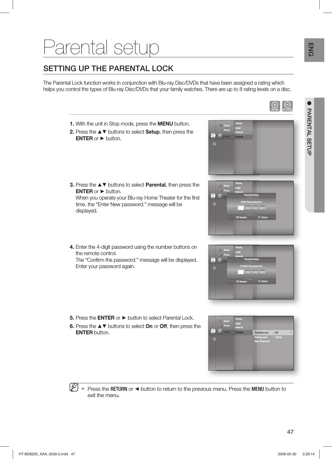 47ENG ●  PARENTAL SETUPParental setupSETTING UP THE PARENTAL LOCKThe Parental Lock function works in conjunction with Blu-ray Disc/DVDs that have been assigned a rating which helps you control the types of Blu-ray Disc/DVDs that your family watches. There are up to 8 rating levels on a disc.hZWith the unit in Stop mode, press the MENU button.Press the ▲▼ buttons to select Setup, then press the ENTER or ► button.Press the ▲▼ buttons to select Parental, then press the ENTER or ► button.When you operate your Blu-ray Home Theater for the ﬁ rst time, the “Enter New password.” message will be displayed.Enter the 4-digit password using the number buttons on the remote control.The “Conﬁ rm the password.” message will be displayed. Enter your password again.Press the ENTER or ► button to select Parental Lock.Press the ▲▼ buttons to select On or Off, then press the ENTER button.Press the RETURN or ◄ button to return to the previous menu. Press the MENU button to exit the menu.1.2.3.4.5.6.MDisplay       HDMI         Network Parental              ◄DVDDVD Music  Photo                                             Setup Display       HDMI        Network Parental DVDDVD Music  Photo                                             Setup  Parental SetupEnter New password.ReturnNumber0.9Display       HDMI        Network Parental DVDDVD Music  Photo                                             Setup  Parental SetupConﬁ rm the password.ReturnNumber0.9Display       HDMI         Network Parental              ◄DVDDVDParental Lock : Off  ►Rating Level  :  1(Kids)New Password Music  Photo                                             Setup HT-BD8200_XAA_0530-2.indd   47HT-BD8200_XAA_0530-2.indd   47 2009-05-30    2:29:142009-05-30    2:29:14