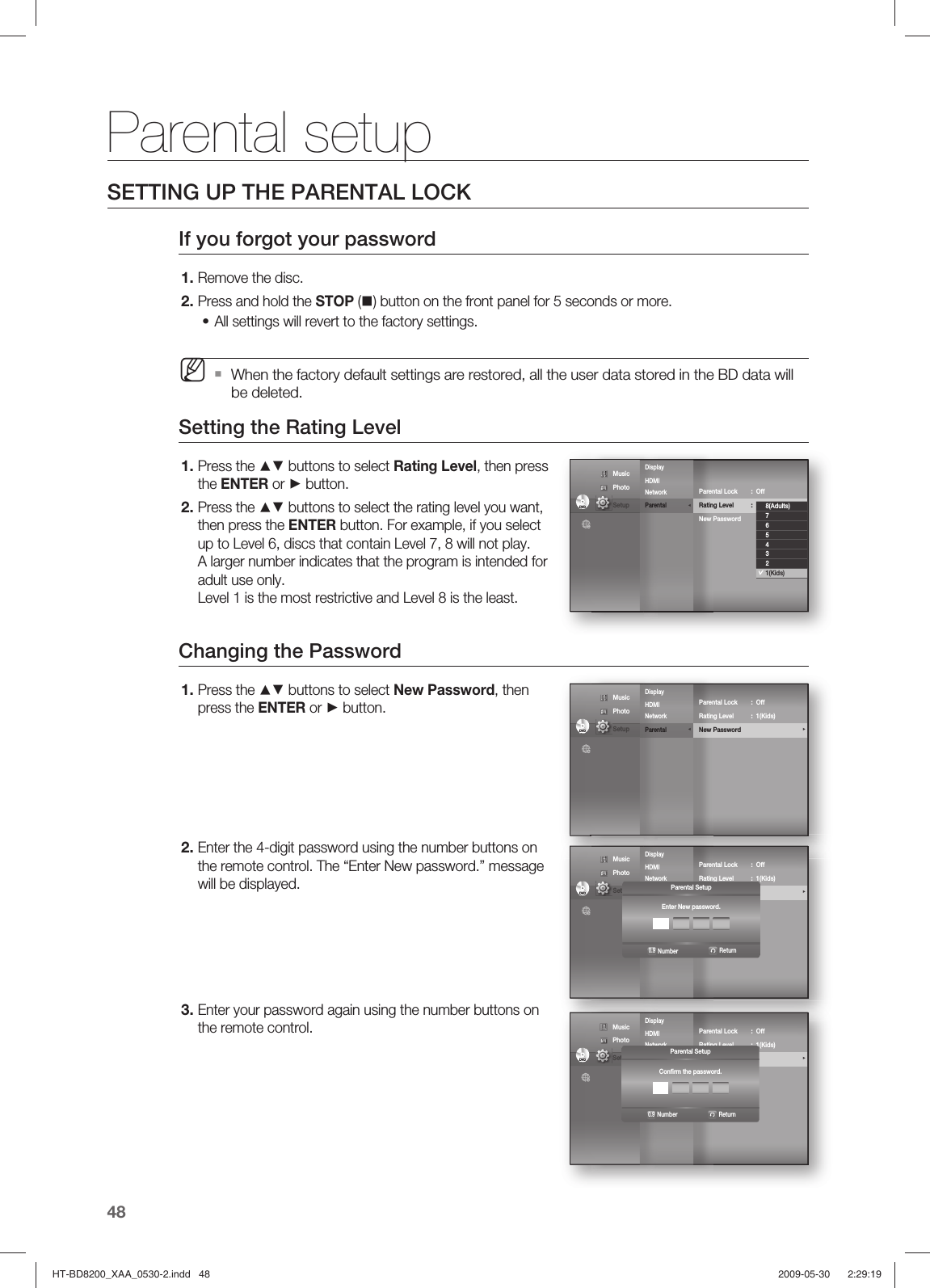 Parental setup48SETTING UP THE PARENTAL LOCKIf you forgot your passwordRemove the disc.Press and hold the STOP () button on the front panel for 5 seconds or more.All settings will revert to the factory settings.When the factory default settings are restored, all the user data stored in the BD data will be deleted.Setting the Rating LevelPress the ▲▼ buttons to select Rating Level, then press the ENTER or ► button.Press the ▲▼ buttons to select the rating level you want, then press the ENTER button. For example, if you select up to Level 6, discs that contain Level 7, 8 will not play. A larger number indicates that the program is intended for adult use only.Level 1 is the most restrictive and Level 8 is the least.Changing the PasswordPress the ▲▼ buttons to select New Password, then press the ENTER or ► button.Enter the 4-digit password using the number buttons on the remote control. The “Enter New password.” message will be displayed.Enter your password again using the number buttons on the remote control.1.2.•M1.2.1.2.3.Display       HDMI         Network Parental              ◄DVDDVDParental Lock  :  Off Rating Level  :  1(Kids)               ►New Password8(Adults)7654321(Kids) Music  Photo                                             Setup Display       HDMI         Network Parental              ◄DVDDVDParental Lock  :  Off Rating Level  :  1(Kids)               New Password                                     ► Music  Photo                                             Setup Display       HDMI         Network Parental              ◄DVDDVDParental Lock  :  Off Rating Level  :  1(Kids)               New Password                                     ► Music  Photo                                             Setup  Parental SetupEnter New password.ReturnNumber0.9Display       HDMI         Network Parental              ◄DVDDVDParental Lock  :  Off Rating Level  :  1(Kids)               New Password                                     ► Music  Photo                                             Setup  Parental SetupConﬁ rm the password.ReturnNumber0.9HT-BD8200_XAA_0530-2.indd   48HT-BD8200_XAA_0530-2.indd   48 2009-05-30    2:29:192009-05-30    2:29:19