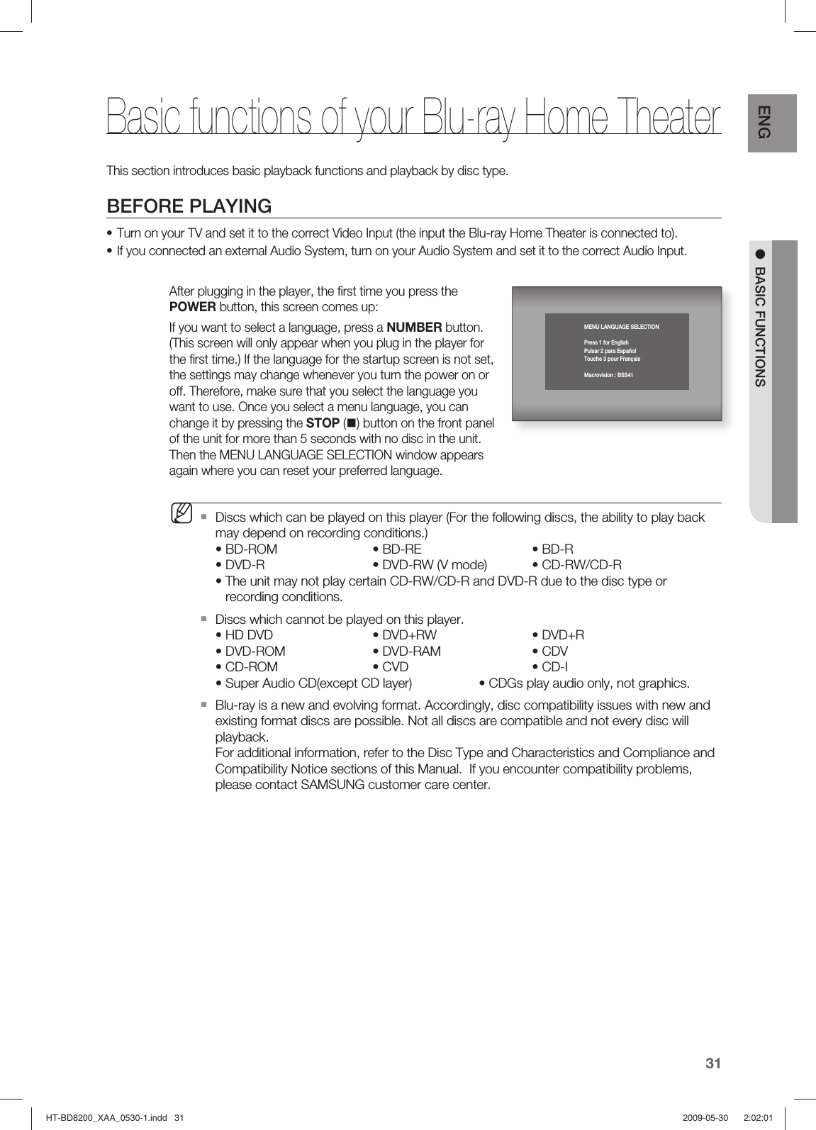 31ENG ●  BASIC FUNCTIONSThis section introduces basic playback functions and playback by disc type.BEFORE PLAYINGTurn on your TV and set it to the correct Video Input (the input the Blu-ray Home Theater is connected to).If you connected an external Audio System, turn on your Audio System and set it to the correct Audio Input.After plugging in the player, the ﬁ rst time you press the POWER button, this screen comes up: If you want to select a language, press a NUMBER button. (This screen will only appear when you plug in the player for the ﬁ rst time.) If the language for the startup screen is not set, the settings may change whenever you turn the power on or off. Therefore, make sure that you select the language you want to use. Once you select a menu language, you can change it by pressing the STOP () button on the front panel of the unit for more than 5 seconds with no disc in the unit. Then the MENU LANGUAGE SELECTION window appears again where you can reset your preferred language.Discs which can be played on this player (For the following discs, the ability to play back may depend on recording conditions.)• BD-ROM    • BD-RE     • BD-R• DVD-R     • DVD-RW (V mode)  • CD-RW/CD-R•  The unit may not play certain CD-RW/CD-R and DVD-R due to the disc type or recording conditions.Discs which cannot be played on this player.• HD DVD    • DVD+RW    • DVD+R  • DVD-ROM    • DVD-RAM     • CDV   • CD-ROM    • CVD      • CD-I   • Super Audio CD(except CD layer)    • CDGs play audio only, not graphics.Blu-ray is a new and evolving format. Accordingly, disc compatibility issues with new and existing format discs are possible. Not all discs are compatible and not every disc will playback. For additional information, refer to the Disc Type and Characteristics and Compliance and Compatibility Notice sections of this Manual.  If you encounter compatibility problems, please contact SAMSUNG customer care center.••MBasic functions of your Blu-ray Home TheaterMENU LANGUAGE SELECTIONPress 1 for EnglishPulsar 2 para EspañolTouche 3 pour FrançaisMacrovision : BSS41HT-BD8200_XAA_0530-1.indd   31HT-BD8200_XAA_0530-1.indd   31 2009-05-30    2:02:012009-05-30    2:02:01