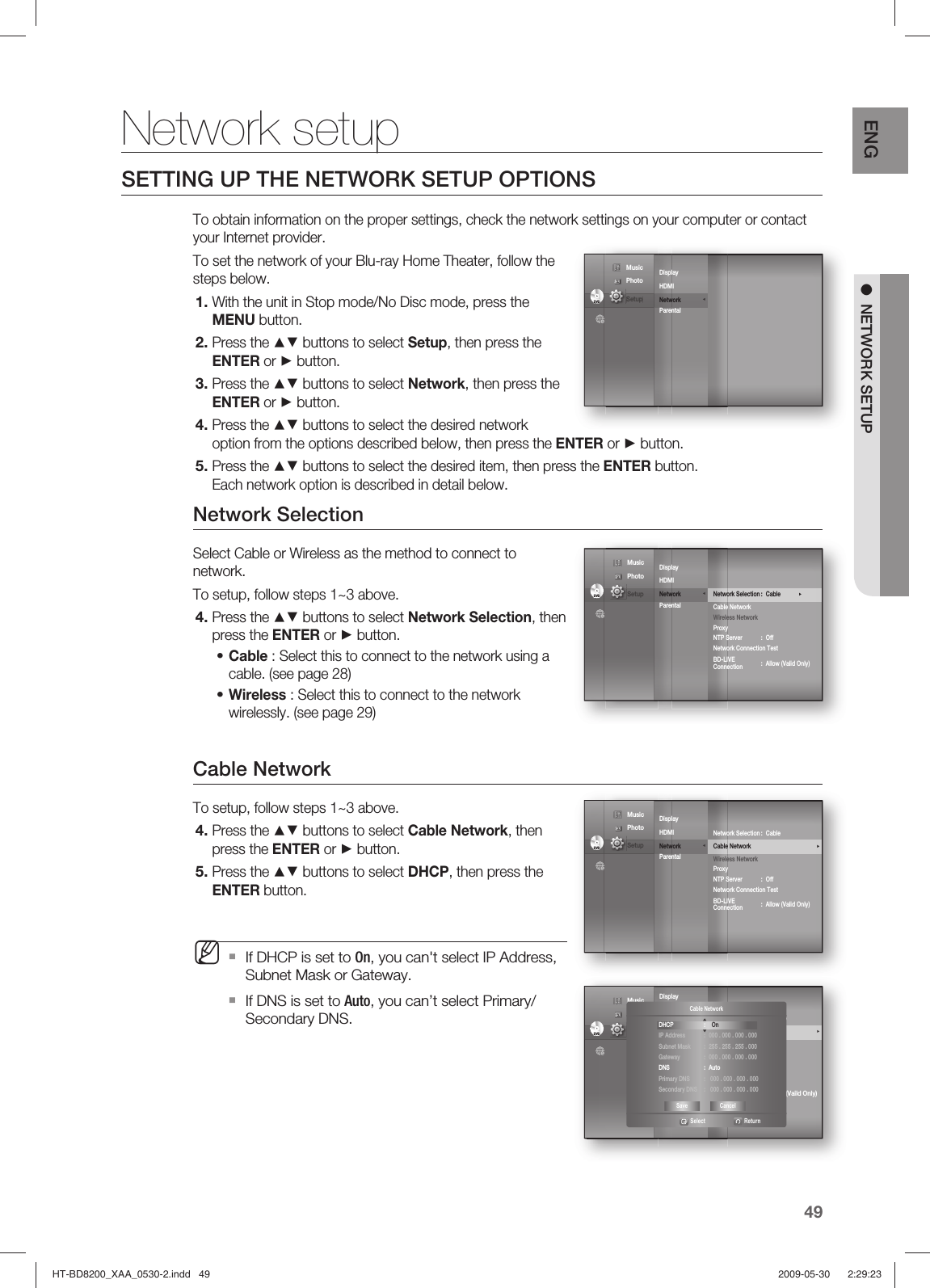 49ENG ●  NETWORK SETUPNetwork setupSETTING UP THE NETWORK SETUP OPTIONSTo obtain information on the proper settings, check the network settings on your computer or contact your Internet provider.To set the network of your Blu-ray Home Theater, follow the steps below.With the unit in Stop mode/No Disc mode, press the MENU button.Press the ▲▼ buttons to select Setup, then press the ENTER or ► button.Press the ▲▼ buttons to select Network, then press the ENTER or ► button.Press the ▲▼ buttons to select the desired network option from the options described below, then press the ENTER or ► button.Press the ▲▼ buttons to select the desired item, then press the ENTER button.Each network option is described in detail below.Network Selection Select Cable or Wireless as the method to connect to network.To setup, follow steps 1~3 above.Press the ▲▼ buttons to select Network Selection, then press the ENTER or ► button.Cable : Select this to connect to the network using a cable. (see page 28)Wireless : Select this to connect to the network wirelessly. (see page 29)Cable NetworkTo setup, follow steps 1~3 above.Press the ▲▼ buttons to select Cable Network, then press the ENTER or ► button.Press the ▲▼ buttons to select DHCP, then press the ENTER button.If DHCP is set to On, you can&apos;t select IP Address, Subnet Mask or Gateway.If DNS is set to Auto, you can’t select Primary/ Secondary DNS.1.2.3.4.5.4.••4.5.MDisplay       HDMI         Network              ◄   Parental     DVDDVDNetwork Selection :  Cable Cable Network                                           ►Wireless NetworkProxyNTP Server  :  OffNetwork Connection TestBD-LIVE  Connection  :  Allow (Valid Only) Music  Photo                                             Setup  DVDDVDDisplay       HDMI         Network              ◄   Parental      Music  Photo                                             Setup Display       HDMI         Network              ◄   Parental     DVDDVDNetwork Selection :  Cable  ►Cable NetworkWireless NetworkProxyNTP Server  :  OffNetwork Connection TestBD-LIVE  Connection  :  Allow (Valid Only) Music  Photo                                             Setup Display       HDMI         Network              ◄   Parental    Network Selection :  Cable Cable Network                                     ►Wireless NetworkProxyNTP Server  :  OffNetwork Connection TestBD-LIVE Internet   : Allow (Vaild Only)ConnectionDVDDVD Music  Photo                                             Setup  ◄Cable Network   Select  ReturnDHCP :   OnIP Address  :  000 . 000 . 000 . 000 Subnet Mask  :  255 . 255 . 255 . 000 Gateway  :  000 . 000 . 000 . 000DNS : AutoPrimary DNS  :   000 . 000 . 000 . 000 Secondary DNS  :   000 . 000 . 000 . 000 Save CancelHT-BD8200_XAA_0530-2.indd   49HT-BD8200_XAA_0530-2.indd   49 2009-05-30    2:29:232009-05-30    2:29:23