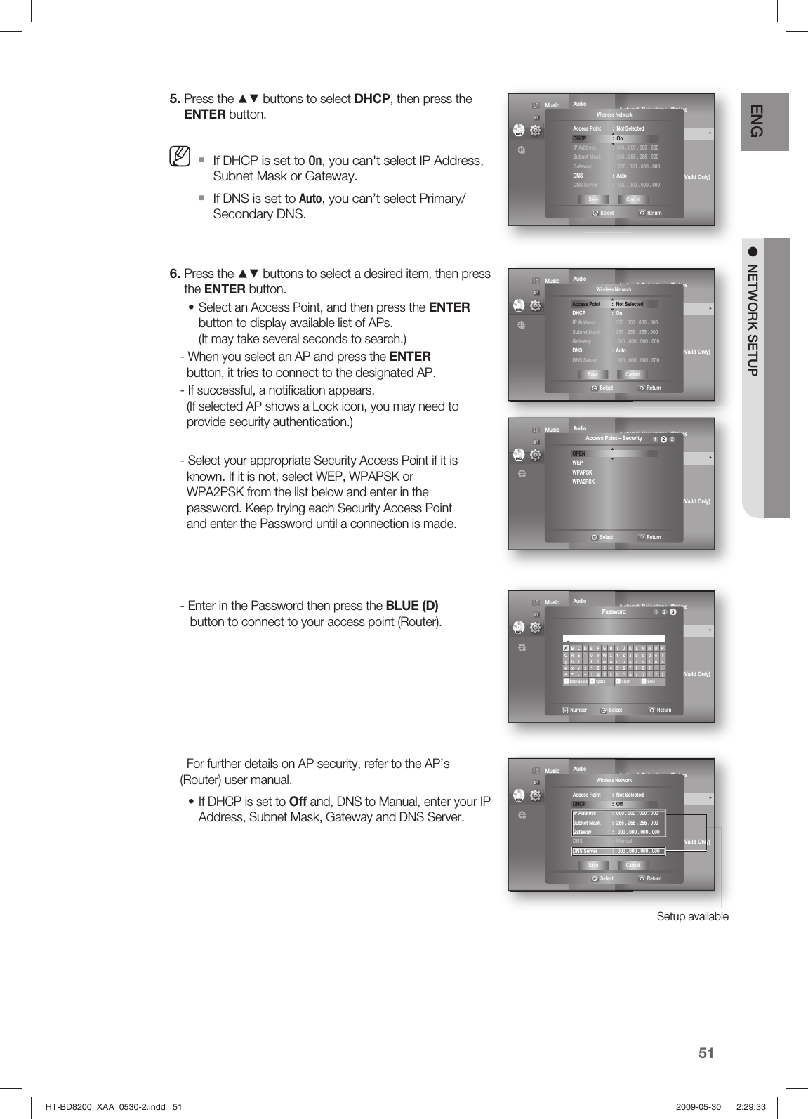 51ENG ●  NETWORK SETUPPress the ▲▼ buttons to select DHCP, then press the ENTER button.If DHCP is set to On, you can&apos;t select IP Address, Subnet Mask or Gateway.If DNS is set to Auto, you can’t select Primary/ Secondary DNS.Press the ▲▼ buttons to select a desired item, then press the ENTER button.Select an Access Point, and then press the ENTER button to display available list of APs.(It may take several seconds to search.)- When you select an AP and press the ENTER      button, it tries to connect to the designated AP.- If successful, a notiﬁ cation appears.  (If selected AP shows a Lock icon, you may need to      provide security authentication.) - Select your appropriate Security Access Point if it is  known. If it is not, select WEP, WPAPSK or       WPA2PSK from the list below and enter in the      password. Keep trying each Security Access Point      and enter the Password until a connection is made.- Enter in the Password then press the BLUE (D)    button to connect to your access point (Router).  For further details on AP security, refer to the AP’s (Router) user manual.If DHCP is set to Off and, DNS to Manual, enter your IP Address, Subnet Mask, Gateway and DNS Server.5.M6.••AudioDisplay       HDMI         Network               ◄   Parental     Network Selection : Wireless Cable Network                                     Wireless Network                                ►ProxyNTP Server  :  OffNetwork Connection TestBD-LIVE Internet   : Allow (Vaild Only)ConnectionDVDDVD Music  Photo                                             Setup  ◄Wireless Network   Select  ReturnAccess Point : Not SelectedDHCP : On IP Address  :  000 . 000 . 000 . 000 Subnet Mask  :  255 . 255 . 255 . 000 Gateway :  000 . 000 . 000 . 000DNS : AutoDNS Server  :   000 . 000 . 000 . 000Save CancelAudioDisplay       HDMI         Network               ◄   Parental     Network Selection : Wireless Cable Network                                     Wireless Network                                ►ProxyNTP Server  :  OffNetwork Connection TestBD-LIVE Internet   : Allow (Vaild Only)ConnectionDVDDVD Music  Photo                                             Setup  ◄Wireless Network   Select  ReturnAccess Point  :  Not SelectedDHCP : On IP Address  :  000 . 000 . 000 . 000 Subnet Mask  :  255 . 255 . 255 . 000 Gateway :  000 . 000 . 000 . 000DNS : AutoDNS Server  :   000 . 000 . 000 . 000Save CancelAudioDisplay       HDMI         Network               ◄   Parental     Network Selection : Wireless Cable Network                                     Wireless Network                                ►ProxyNTP Server  :  OffNetwork Connection TestBD-LIVE Internet   : Allow (Vaild Only)ConnectionDVDDVD Music  Photo                                             Setup  ◄Access Point – Security   Select  ReturnOPENWEPWPAPSKWPA2PSK123AudioDisplay       HDMI         Network               ◄   Parental     Network Selection : Wireless Cable Network                                     Wireless Network                                ►ProxyNTP Server  :  OffNetwork Connection TestBD-LIVE Internet   : Allow (Vaild Only)ConnectionDVDDVD Music  Photo                                             Setup  ◄Password  0-9Number          Select           Return123ABCDEFGH I JK LMNOPQRSTUVWXYZabcde fgh i j k lmnopqr s tuvwxyz1234567890−_+=.~!@#$%^&amp;( ) /? |a Back Spaceb Spacec Cleard Save_AudioDisplay       HDMI         Network               ◄   Parental     Network Selection : Wireless Cable Network                                     Wireless Network                                ►ProxyNTP Server  :  OffNetwork Connection TestBD-LIVE Internet   : Allow (Vaild Only)ConnectionDVDDVD Music  Photo                                             Setup Setup available◄Wireless Network   Select  ReturnAccess Point  :  Not SelectedDHCP : Off IP Address  :  000 . 000 . 000 . 000 Subnet Mask  :  255 . 255 . 255 . 000 Gateway  :   000 . 000 . 000 . 000DNS : ManualDNS Server  :   000 . 000 . 000 . 000Save CancelHT-BD8200_XAA_0530-2.indd   51HT-BD8200_XAA_0530-2.indd   51 2009-05-30    2:29:332009-05-30    2:29:33