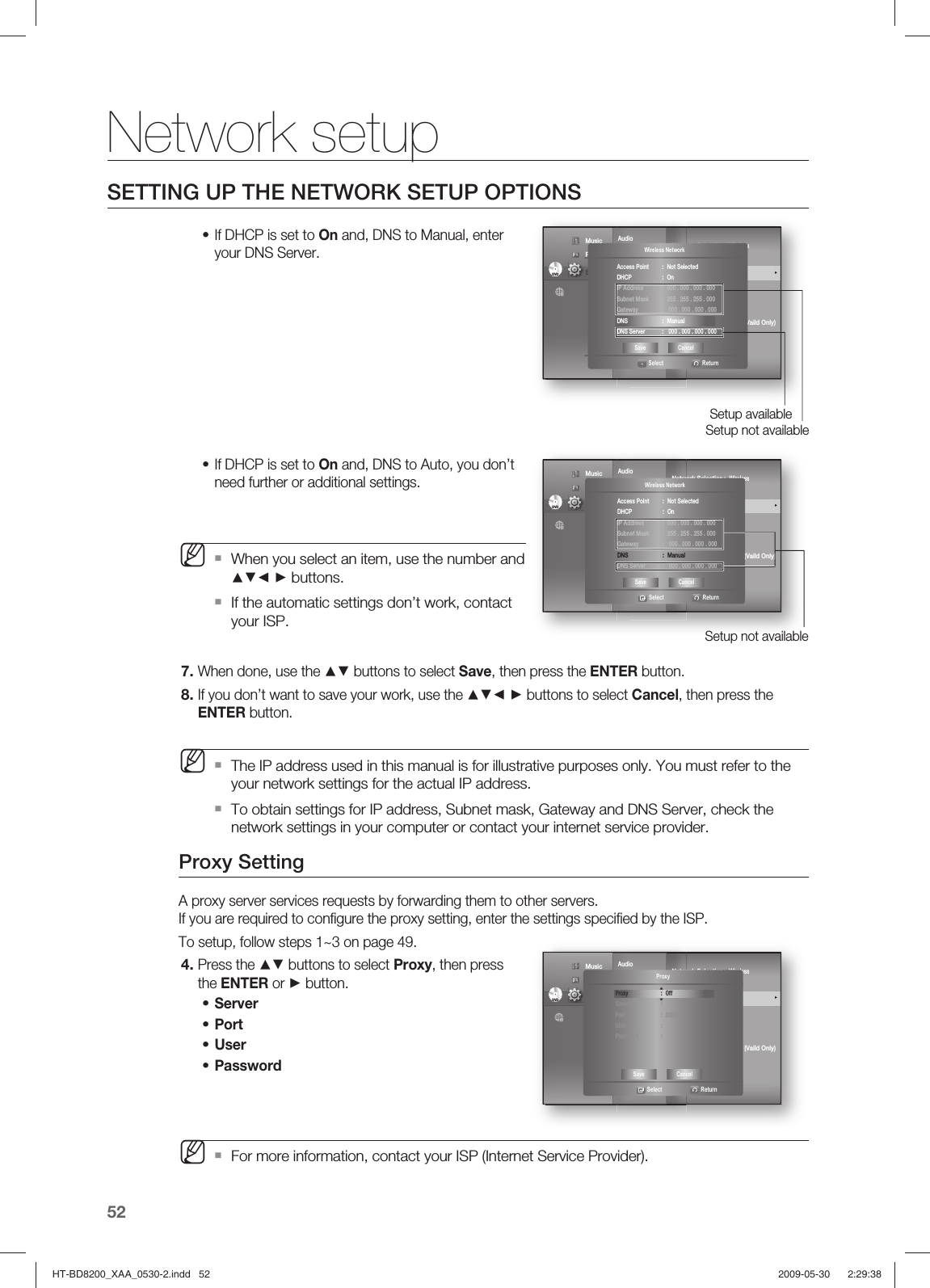 Network setup52SETTING UP THE NETWORK SETUP OPTIONSIf DHCP is set to On and, DNS to Manual, enter your DNS Server.If DHCP is set to On and, DNS to Auto, you don’t need further or additional settings. When you select an item, use the number and ▲▼◄ ► buttons.If the automatic settings don’t work, contact your ISP.When done, use the ▲▼ buttons to select Save, then press the ENTER button.If you don’t want to save your work, use the ▲▼◄ ► buttons to select Cancel, then press the ENTER button.The IP address used in this manual is for illustrative purposes only. You must refer to the your network settings for the actual IP address.To obtain settings for IP address, Subnet mask, Gateway and DNS Server, check the network settings in your computer or contact your internet service provider.Proxy SettingA proxy server services requests by forwarding them to other servers.If you are required to conﬁ gure the proxy setting, enter the settings speciﬁ ed by the ISP.To setup, follow steps 1~3 on page 49.Press the ▲▼ buttons to select Proxy, then press the ENTER or ► button.Server Port User Password For more information, contact your ISP (Internet Service Provider).••M7.8.M4.••••MAudioDisplay       HDMI         Network               ◄   Parental     Network Selection : Wireless Cable Network                                     Wireless Network                                ►ProxyNTP Server  :  OffNetwork Connection TestBD-LIVE Internet   : Allow (Vaild Only)ConnectionDVDDVD Music  Photo                                             Setup Setup not availableSetup available◄Wireless Network   Select  ReturnAccess Point  :  Not SelectedDHCP : OnIP Address  :  000 . 000 . 000 . 000 Subnet Mask  :  255 . 255 . 255 . 000 Gateway  :   000 . 000 . 000 . 000DNS : ManualDNS Server  :   000 . 000 . 000 . 000Save CancelAudioDisplay       HDMI         Network               ◄   Parental     Network Selection : Wireless Cable Network                                     Wireless Network                                ►ProxyNTP Server  :  OffNetwork Connection TestBD-LIVE Internet   : Allow (Vaild Only)ConnectionDVDDVD Music  Photo                                             Setup Setup not available◄Wireless Network   Select  ReturnAccess Point  :  Not SelectedDHCP : On IP Address  :  000 . 000 . 000 . 000 Subnet Mask  :  255 . 255 . 255 . 000 Gateway  :   000 . 000 . 000 . 000DNS : ManualDNS Server  :   000 . 000 . 000 . 000Save CancelAudioDisplay       HDMI         Network               ◄   Parental     Network Selection : Wireless Cable Network                                     Wireless Network                                ►ProxyNTP Server  :  OffNetwork Connection TestBD-LIVE Internet   : Allow (Vaild Only)ConnectionDVDDVD Music  Photo                                             Setup  ◄Proxy   Select  ReturnProxy : OffServer : Port : 8080User : Password : Save CancelHT-BD8200_XAA_0530-2.indd   52HT-BD8200_XAA_0530-2.indd   52 2009-05-30    2:29:382009-05-30    2:29:38