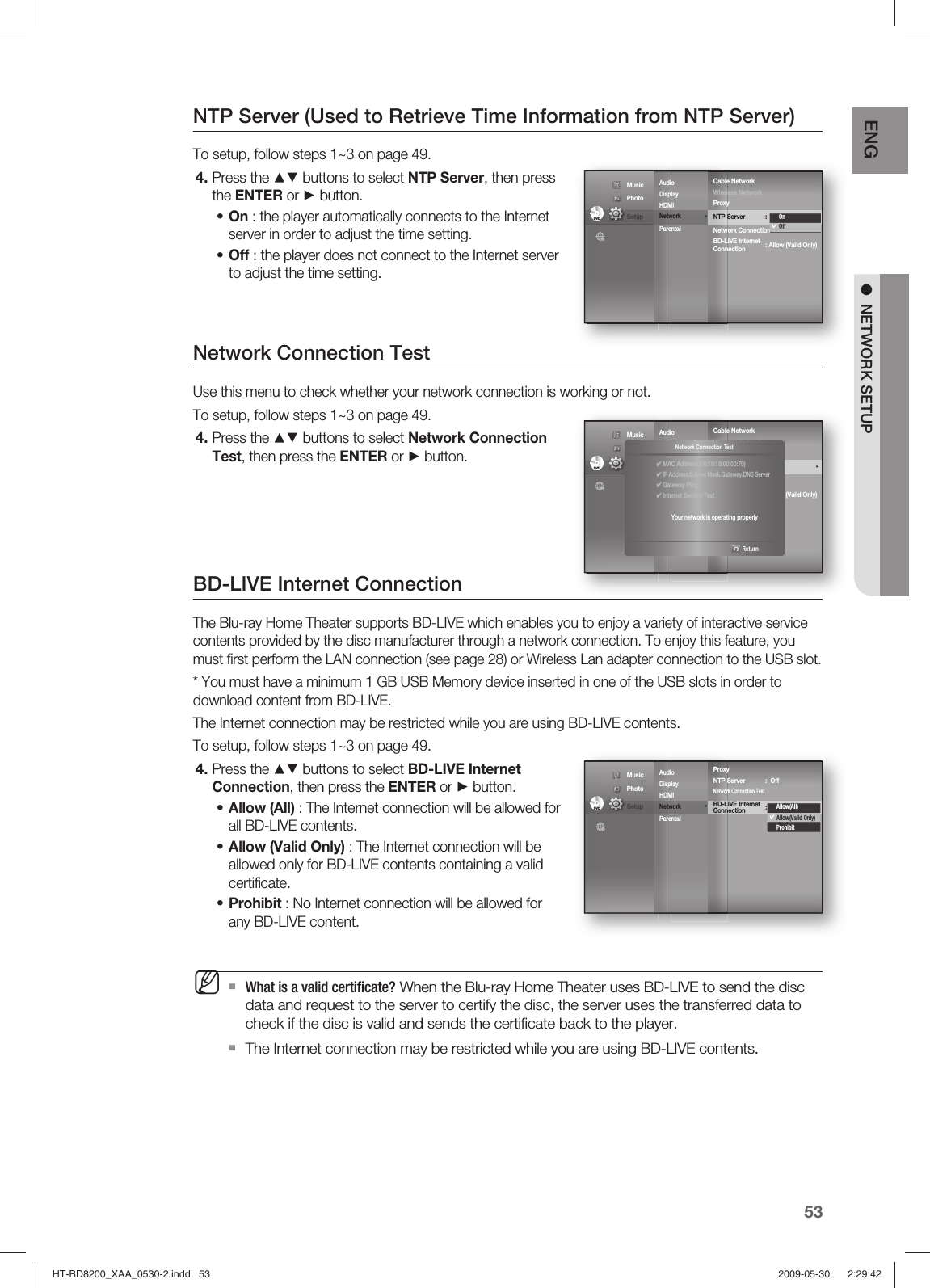 53ENG ●  NETWORK SETUPNTP Server (Used to Retrieve Time Information from NTP Server)To setup, follow steps 1~3 on page 49.Press the ▲▼ buttons to select NTP Server, then press the ENTER or ► button.On : the player automatically connects to the Internet server in order to adjust the time setting.Off : the player does not connect to the Internet server to adjust the time setting.Network Connection TestUse this menu to check whether your network connection is working or not.To setup, follow steps 1~3 on page 49.Press the ▲▼ buttons to select Network Connection Test, then press the ENTER or ► button.BD-LIVE Internet ConnectionThe Blu-ray Home Theater supports BD-LIVE which enables you to enjoy a variety of interactive service contents provided by the disc manufacturer through a network connection. To enjoy this feature, you must ﬁ rst perform the LAN connection (see page 28) or Wireless Lan adapter connection to the USB slot.* You must have a minimum 1 GB USB Memory device inserted in one of the USB slots in order to download content from BD-LIVE.The Internet connection may be restricted while you are using BD-LIVE contents.To setup, follow steps 1~3 on page 49.Press the ▲▼ buttons to select BD-LIVE Internet Connection, then press the ENTER or ► button.Allow (All) : The Internet connection will be allowed for all BD-LIVE contents.Allow (Valid Only) : The Internet connection will be allowed only for BD-LIVE contents containing a valid certiﬁ cate.Prohibit : No Internet connection will be allowed for any BD-LIVE content.What is a valid certiﬁ cate? When the Blu-ray Home Theater uses BD-LIVE to send the disc data and request to the server to certify the disc, the server uses the transferred data to check if the disc is valid and sends the certiﬁ cate back to the player.The Internet connection may be restricted while you are using BD-LIVE contents.4.••4.4.•••MAudioDisplay       HDMI         Network               ◄   Parental     Cable Network                                    Wireless NetworkProxyNTP Server  :  Off                      ►Network Connection TestBD-LIVE Internet   : Allow (Vaild Only)ConnectionDVDDVD Music  Photo                                             Setup  OnOffAudioDisplay       HDMI         Network               ◄   Parental     Cable Network                                    Wireless NetworkProxyNTP Server  :  Off                      ►Network Connection TestBD-LIVE Internet   : Allow (Vaild Only)ConnectionDVDDVD Music  Photo                                             Setup  ◄Network Connection Test    Return✔ MAC Address (00:10:18:00:00:70)✔ IP Address.Subnet Mask.Gateway.DNS Server✔ Gateway Ping✔ Internet Service TestYour network is operating properlyAudioDisplay       HDMI         Network               ◄   Parental     ProxyNTP Server  :  Off                      Network Connection TestBD-LIVE Internet   : Allow (Vaild Only)ConnectionDVDDVD Music  Photo                                             Setup  Allow(All)Allow(Valid Only)ProhibitHT-BD8200_XAA_0530-2.indd   53HT-BD8200_XAA_0530-2.indd   53 2009-05-30    2:29:422009-05-30    2:29:42
