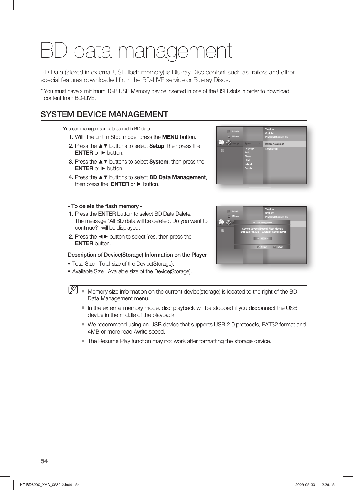 BD data management54BD Data (stored in external USB ﬂ ash memory) is Blu-ray Disc content such as trailers and other special features downloaded from the BD-LIVE service or Blu-ray Discs.*  You must have a minimum 1GB USB Memory device inserted in one of the USB slots in order to downloadcontent from BD-LIVE.SYSTEM DEVICE MANAGEMENTYou can manage user data stored in BD data.With the unit in Stop mode, press the MENU button.Press the ▲▼ buttons to select Setup, then press the ENTER or ► button.Press the ▲▼ buttons to select System, then press the ENTER or ► button.Press the ▲▼ buttons to select BD Data Management, then press the  ENTER or ► button.- To delete the ﬂ ash memory -Press the ENTER button to select BD Data Delete.The message &quot;All BD data will be deleted. Do you want to continue?&quot; will be displayed.Press the ◄► button to select Yes, then press the ENTER button.Description of Device(Storage) Information on the PlayerTotal Size : Total size of the Device(Storage).Available Size : Available size of the Device(Storage).Memory size information on the current device(storage) is located to the right of the BD Data Management menu.In the external memory mode, disc playback will be stopped if you disconnect the USB device in the middle of the playback.We recommend using an USB device that supports USB 2.0 protocols, FAT32 format and 4MB or more read /write speed.The Resume Play function may not work after formatting the storage device.1.2.3.4.1.2.••MSystem               ◄Language Audio Display HDMI Network Parental Time ZoneClock SetPower On/Off sound  :  OnBD Data Management                                   ►System UpdateDVDDVD Music  Photo                                             Setup System               ◄Language Audio Display HDMI Network Parental Time ZoneClock SetPower On/Off sound  :  OnBD Data Management                                   ►System UpdateDVDDVD Music  Photo                                             Setup  BD Data Management                               Select      ReturnCurrent Device : External Flash MemoryTotal Size : 953MB     Available Size : 889MBBD Data DeleteHT-BD8200_XAA_0530-2.indd   54HT-BD8200_XAA_0530-2.indd   54 2009-05-30    2:29:452009-05-30    2:29:45