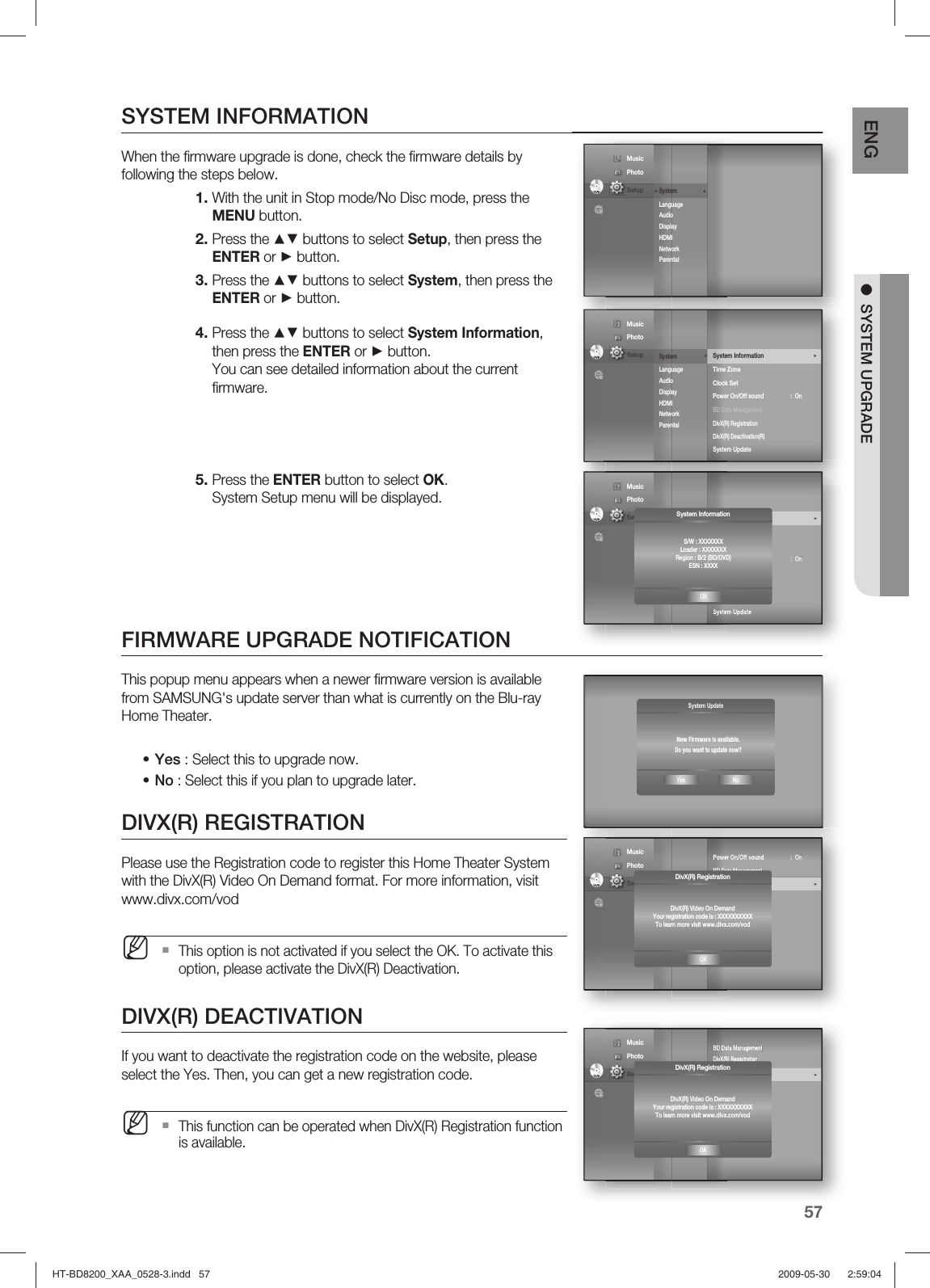 57ENG ●  SYSTEM UPGRADESYSTEM INFORMATIONWhen the ﬁ rmware upgrade is done, check the ﬁ rmware details by following the steps below. With the unit in Stop mode/No Disc mode, press the MENU button.Press the ▲▼ buttons to select Setup, then press the ENTER or ► button.Press the ▲▼ buttons to select System, then press the ENTER or ► button.Press the ▲▼ buttons to select System Information, then press the ENTER or ► button.You can see detailed information about the current ﬁ rmware. Press the ENTER button to select OK. System Setup menu will be displayed.FIRMWARE UPGRADE NOTIFICATIONThis popup menu appears when a newer ﬁ rmware version is available from SAMSUNG&apos;s update server than what is currently on the Blu-ray Home Theater.Yes : Select this to upgrade now.No : Select this if you plan to upgrade later.DIVX(R) REGISTRATIONPlease use the Registration code to register this Home Theater System with the DivX(R) Video On Demand format. For more information, visit www.divx.com/vodThis option is not activated if you select the OK. To activate this option, please activate the DivX(R) Deactivation.DIVX(R) DEACTIVATIONIf you want to deactivate the registration code on the website, please select the Yes. Then, you can get a new registration code.This function can be operated when DivX(R) Registration function is available.1.2.3.4.5.••MMSystem UpdateNew Firmware is available.Do you want to update now?Yes NoDVDSystem         Language Audio Display HDMI Network Parental ◄◄ Music  Photo                                             Setup DVDSystem          ◄Language Audio Display HDMI Network Parental System Information     ►Time ZoneClock SetPower On/Off sound      :  On BD Data ManagementDivX(R) RegistrationDivX(R) Deactivation(R)System Update                    Music  Photo                                             Setup DVDSystem Setup        ◄Language SetupAudio SetupDisplay SetupHDMI SetupNetwork SetupParental SetupSystem Information     ►Time ZoneClock SetPower On/Off sound      :  On BD Data ManagementDivX(R) RegistrationDivX(R) Deactivation(R)System Update                    Music  Photo                                             Setup  System InformationS/W : XXXXXXXLoader : XXXXXXXRegion : B/2 (BD/DVD)ESN : XXXXOKDVDSystem Setup        ◄Language SetupAudio SetupDisplay SetupHDMI SetupNetwork SetupParental SetupPower On/Off sound      :  On BD Data ManagementDivX(R) Registration    ►DivX(R) Deactivation(R)System Update             Music  Photo                                             Setup DivX(R) RegistrationDivX(R) Video On DemandYour registration code is : XXXXXXXXXXTo learn more visit www.divx.com/vodOKDVDSystem Setup        ◄Language SetupAudio SetupDisplay SetupHDMI SetupNetwork SetupParental SetupBD Data ManagementDivX(R) Registration      DivX(R) Deactivation(R)     ►System Update             Music  Photo                                             Setup DivX(R) RegistrationDivX(R) Video On DemandYour registration code is : XXXXXXXXXXTo learn more visit www.divx.com/vodOKHT-BD8200_XAA_0528-3.indd   57HT-BD8200_XAA_0528-3.indd   57 2009-05-30    2:59:042009-05-30    2:59:04
