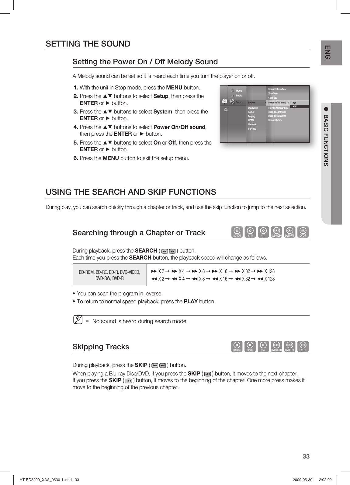 33ENG ●  BASIC FUNCTIONSSETTING THE SOUNDSetting the Power On / Off Melody Sound A Melody sound can be set so it is heard each time you turn the player on or off.With the unit in Stop mode, press the MENU button.Press the ▲▼ buttons to select Setup, then press the ENTER or ► button.Press the ▲▼ buttons to select System, then press the ENTER or ► button.Press the ▲▼ buttons to select Power On/Off sound, then press the ENTER or ► button.Press the ▲▼ buttons to select On or Off, then press the ENTER or ► button.Press the MENU button to exit the setup menu.USING THE SEARCH AND SKIP FUNCTIONSDuring play, you can search quickly through a chapter or track, and use the skip function to jump to the next selection.Searching through a Chapter or Track             hgfZCVDuring playback, press the SEARCH (  ) button. Each time you press the SEARCH button, the playback speed will change as follows.BD-ROM, BD-RE, BD-R, DVD-VIDEO, DVD-RW, DVD-R X 2 ➞  X 4 ➞  X 8 ➞  X 16 ➞  X 32 ➞  X 128 X 2 ➞  X 4 ➞  X 8 ➞  X 16 ➞  X 32 ➞  X 128You can scan the program in reverse.To return to normal speed playback, press the PLAY button.No sound is heard during search mode.Skipping Tracks  hgfZCVDuring playback, press the SKIP (    ) button. When playing a Blu-ray Disc/DVD, if you press the SKIP (   ) button, it moves to the next chapter. If you press the SKIP (   ) button, it moves to the beginning of the chapter. One more press makes it move to the beginning of the previous chapter.1.2.3.4.5.6.••MDVDDVDSystem                ◄Language Audio Display HDMI Network Parental System InformationTime Zone    Clock SetPower On/Off sound  :  On ►BD Data ManagementDivX(R) RegistrationDivX(R) DeactivationSystem UpdateOnOff Music  Photo                                             Setup HT-BD8200_XAA_0530-1.indd   33HT-BD8200_XAA_0530-1.indd   33 2009-05-30    2:02:022009-05-30    2:02:02