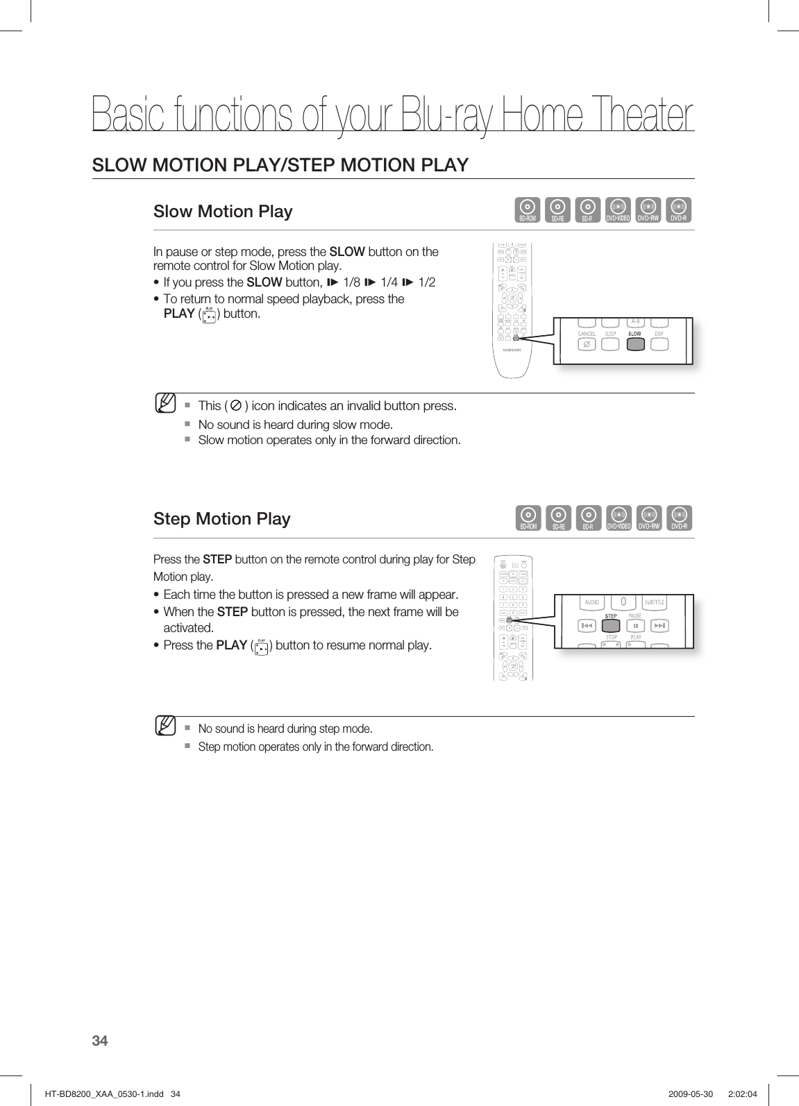 Basic functions of your Blu-ray Home Theater34SLOW MOTION PLAY/STEP MOTION PLAYSlow Motion Play                                              hgfZCVIn pause or step mode, press the SLOW button on the remote control for Slow Motion play.If you press the SLOW button,  1/8  1/4  1/2To return to normal speed playback, press the PLAY ( ) button.This ( ) icon indicates an invalid button press. No sound is heard during slow mode.  Slow motion operates only in the forward direction.Step Motion Play      hgfZCVPress the STEP button on the remote control during play for Step Motion play.Each time the button is pressed a new frame will appear.When the STEP button is pressed, the next frame will be activated.Press the PLAY ( ) button to resume normal play. No sound is heard during step mode. Step motion operates only in the forward direction.••M•••MHT-BD8200_XAA_0530-1.indd   34HT-BD8200_XAA_0530-1.indd   34 2009-05-30    2:02:042009-05-30    2:02:04