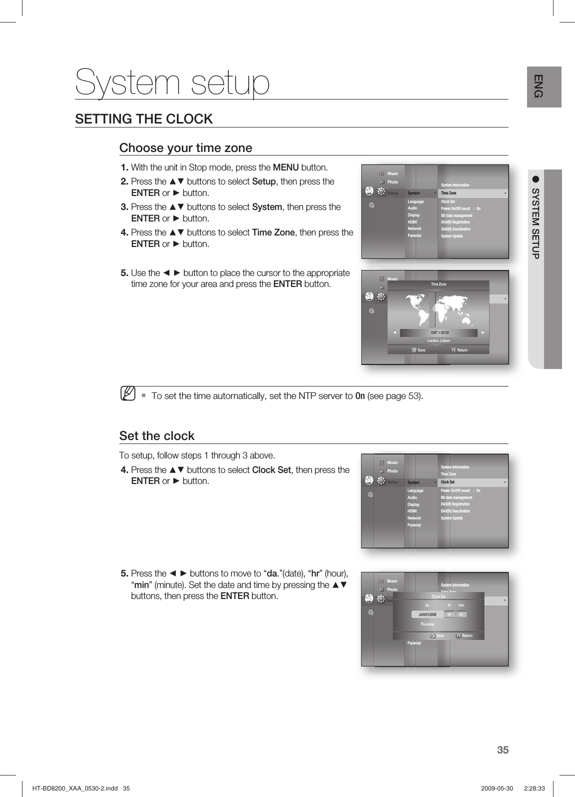 35ENG ●  SYSTEM SETUPSETTING THE CLOCKChoose your time zoneWith the unit in Stop mode, press the MENU button.Press the ▲▼ buttons to select Setup, then press the ENTER or ► button.Press the ▲▼ buttons to select System, then press the ENTER or ► button.Press the ▲▼ buttons to select Time Zone, then press the ENTER or ► button.Use the ◄ ► button to place the cursor to the appropriate time zone for your area and press the ENTER button.To set the time automatically, set the NTP server to On (see page 53).Set the clockTo setup, follow steps 1 through 3 above.Press the ▲▼ buttons to select Clock Set, then press the ENTER or ► button.Press the ◄ ► buttons to move to “da.”(date), “hr” (hour),  “min” (minute). Set the date and time by pressing the ▲▼ buttons, then press the ENTER button.1.2.3.4.5.M4.5.System setupDVDDVDSystem               ◄Language Audio Display HDMI Network Parental System InformationTime Zone                                                      ►Clock SetPower On/Off sound  :  OnBD data managementDivX(R) RegistrationDivX(R) DeactivationSystem Update Music  Photo                                             Setup DVDDVDSystem Setup     ◄Language SetupAudio SetupDisplay SetupHDMI SetupNetwork SetupParental SetupSystem InformationTime Zone                                                      ►Clock SetPower On/Off sound  :  OnBD data managementDivX(R) RegistrationDivX(R) DeactivationSystem Update Music  Photo                                             Setup Time ZoneLondon, Lisbon ◄  GMT + 00:00 ►                 Save                              ReturnDVDDVDSystem               ◄Language Audio Display HDMI Network Parental System InformationTime Zone                                                     Clock Set        ►Power On/Off sound  :  OnBD data managementDivX(R) RegistrationDivX(R) DeactivationSystem Update Music  Photo                                             Setup DVDDVDSystem               ◄Language Audio Display HDMI Network Parental System InformationTime Zone                                                     Clock Set        ►Power On/Off sound  :  OnBD data managementDivX(R) RegistrationDivX(R) DeactivationSystem Update Music  Photo                                             Setup JAN/01/2009 01 01da. hr. min.ThursdayClock Set                               Save      ReturnHT-BD8200_XAA_0530-2.indd   35HT-BD8200_XAA_0530-2.indd   35 2009-05-30    2:28:332009-05-30    2:28:33