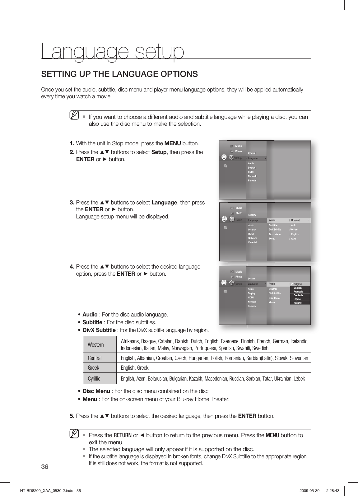 Language setup36SETTING UP THE LANGUAGE OPTIONSOnce you set the audio, subtitle, disc menu and player menu language options, they will be applied automatically every time you watch a movie.If you want to choose a different audio and subtitle language while playing a disc, you can also use the disc menu to make the selection.With the unit in Stop mode, press the MENU button.Press the ▲▼ buttons to select Setup, then press the ENTER or ► button.    Press the ▲▼ buttons to select Language, then press the ENTER or ► button. Language setup menu will be displayed.Press the ▲▼ buttons to select the desired language option, press the ENTER or ► button.Audio : For the disc audio language.Subtitle : For the disc subtitles.DivX Subtitle : For the DivX subtitle language by region.Western Afrikaans, Basque, Catalan, Danish, Dutch, English, Faeroese, Finnish, French, German, Icelandic, Indonesian, Italian, Malay, Norwegian, Portuguese, Spanish, Swahili, SwedishCentral English, Albanian, Croatian, Czech, Hungarian, Polish, Romanian, Serbian(Latin), Slovak, SlovenianGreek English, GreekCyrillicEnglish, Azeri, Belarusian, Bulgarian, Kazakh, Macedonian, Russian, Serbian, Tatar, Ukrainian, UzbekDisc Menu :  For the disc menu contained on the discMenu : For the on-screen menu of your Blu-ray Home Theater.Press the ▲▼ buttons to select the desired language, then press the ENTER button.Press the RETURN or ◄ button to return to the previous menu. Press the MENU button to exit the menu.The selected language will only appear if it is supported on the disc.If the subtitle language is displayed in broken fonts, change DivX Subtitle to the appropriate region. If is still does not work, the format is not supported.M1.2.3.4.•••••5.MSystem Language Audio Display HDMI Network Parental DVDDVD◄◄ Music  Photo                                             Setup System Language  ◄Audio Display HDMI Network Parental Audio : Original  ►Subtitle : AutoDivX Subtitle     : WesternDisc Menu  :  EnglishMenu : AutoDVDDVD Music  Photo                                             Setup System Language  ◄Audio Display HDMI Network Parental Audio : Original  ►Subtitle : AutoDivX Subtitle     : WesternDisc Menu  :  EnglishMenu : AutoOriginalEnglishFrançaisDeutschEspañolItalianoDVDDVD Music  Photo                                             Setup HT-BD8200_XAA_0530-2.indd   36HT-BD8200_XAA_0530-2.indd   36 2009-05-30    2:28:432009-05-30    2:28:43