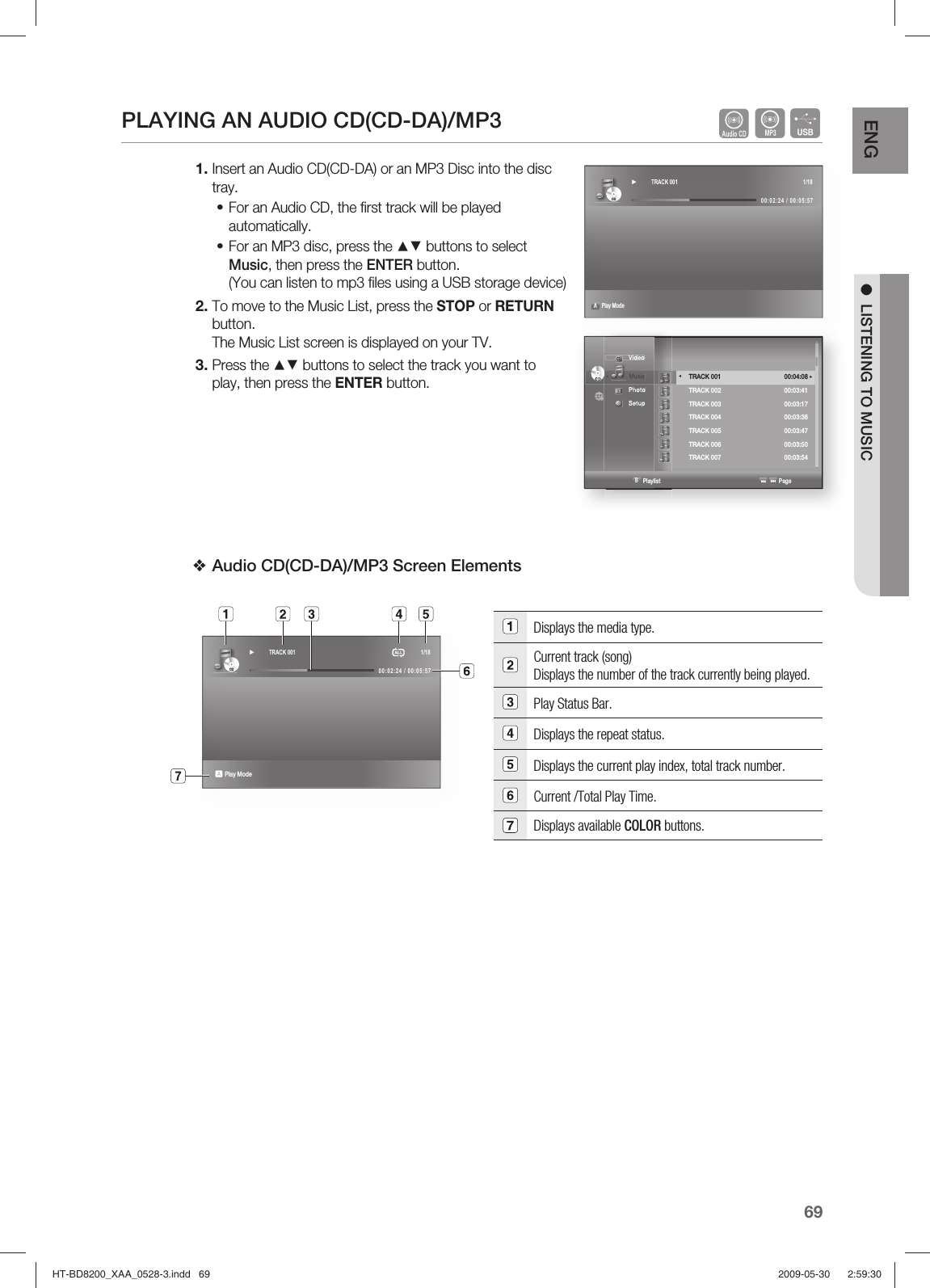 69ENG ●  LISTENING TO MUSICPLAYING AN AUDIO CD(CD-DA)/MP3   AFInsert an Audio CD(CD-DA) or an MP3 Disc into the disc tray.For an Audio CD, the ﬁ rst track will be played automatically.For an MP3 disc, press the ▲▼ buttons to select Music, then press the ENTER button.(You can listen to mp3 ﬁ les using a USB storage device)To move to the Music List, press the STOP or RETURN button.The Music List screen is displayed on your TV.Press the ▲▼ buttons to select the track you want to play, then press the ENTER button.Audio CD(CD-DA)/MP3 Screen Elements Displays the media type.Current track (song) Displays the number of the track currently being played.Play Status Bar.Displays the repeat status.Displays the current play index, total track number.Current /Total Play Time.Displays available COLOR buttons. 1.••2.3.❖CDCD► TRACK 001  1/1800:02:24 / 00:05:57A Play ModeCDCD► TRACK 001  1/1800:02:24 / 00:05:57                       a Play Mode   Video◄  Music  Photo  Setup CDCD                   B Playlist                                                          Page  TRACK 001  00:04:08  ►TRACK 002  00:03:41 TRACK 003  00:03:17 TRACK 004  00:03:36 TRACK 005  00:03:47 TRACK 006  00:03:50 TRACK 007  00:03:54   ◄ HT-BD8200_XAA_0528-3.indd   69HT-BD8200_XAA_0528-3.indd   69 2009-05-30    2:59:302009-05-30    2:59:30