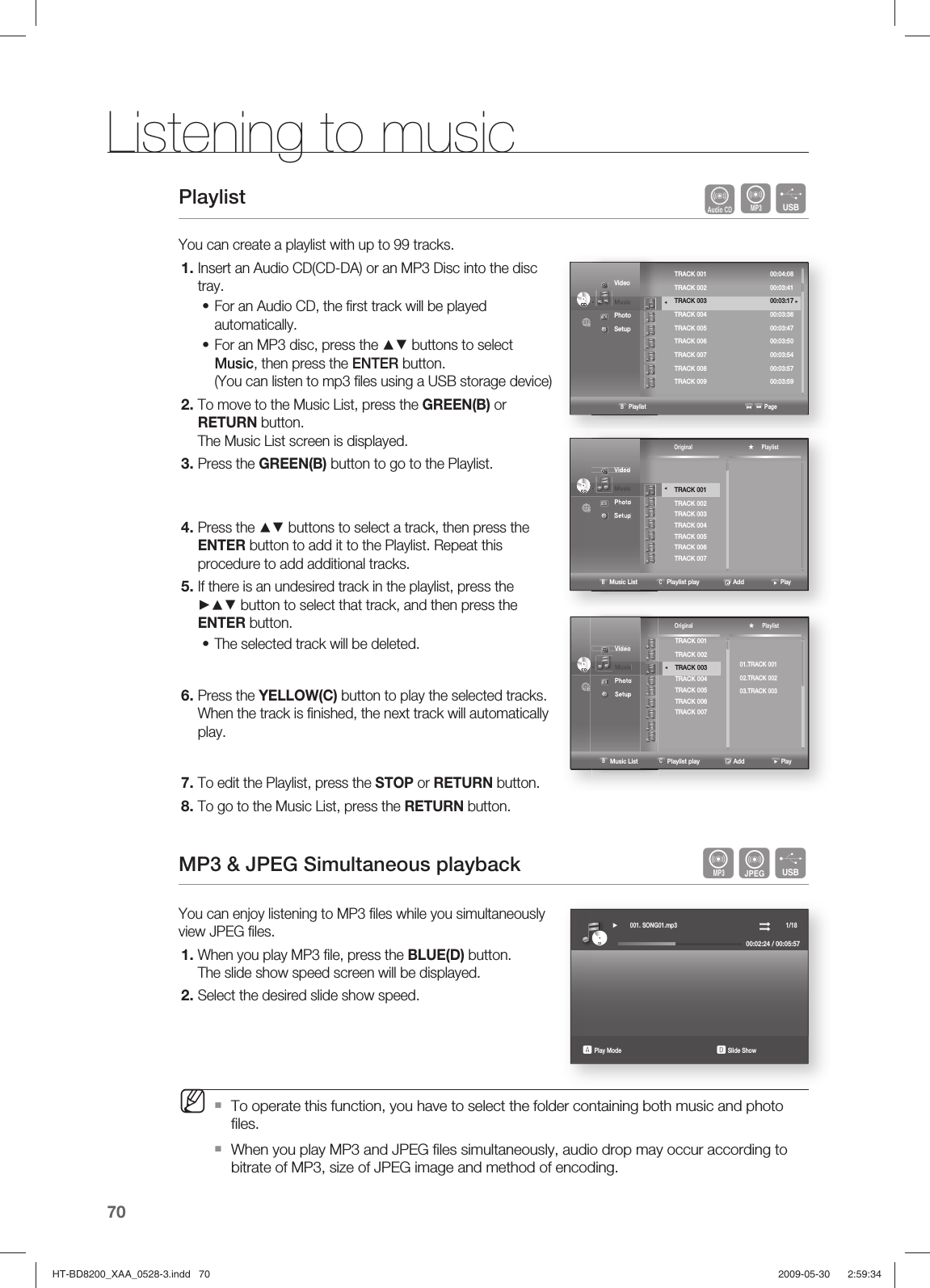 Listening to music 70Playlist     AFYou can create a playlist with up to 99 tracks.Insert an Audio CD(CD-DA) or an MP3 Disc into the disc tray. For an Audio CD, the ﬁ rst track will be played automatically.For an MP3 disc, press the ▲▼ buttons to select Music, then press the ENTER button.(You can listen to mp3 ﬁ les using a USB storage device)To move to the Music List, press the GREEN(B) or RETURN button. The Music List screen is displayed.Press the GREEN(B) button to go to the Playlist.Press the ▲▼ buttons to select a track, then press the ENTER button to add it to the Playlist. Repeat this procedure to add additional tracks.If there is an undesired track in the playlist, press the ►▲▼ button to select that track, and then press the ENTER button.The selected track will be deleted.Press the YELLOW(C) button to play the selected tracks.When the track is ﬁ nished, the next track will automatically play.To edit the Playlist, press the STOP or RETURN button.To go to the Music List, press the RETURN button.MP3 &amp; JPEG Simultaneous playback   AGFYou can enjoy listening to MP3 ﬁ les while you simultaneously view JPEG ﬁ les.When you play MP3 ﬁ le, press the BLUE(D) button.The slide show speed screen will be displayed.Select the desired slide show speed.To operate this function, you have to select the folder containing both music and photo ﬁ les.When you play MP3 and JPEG ﬁ les simultaneously, audio drop may occur according to bitrate of MP3, size of JPEG image and method of encoding.1.••2.3.4.5.•6.7.8.1.2.M   Video◄  Music  Photo  Setup CDCDCDCD                   B Playlist                                                          Page  TRACK 001  00:04:08   TRACK 002  00:03:41 TRACK 003  00:03:17 ►TRACK 004  00:03:36 TRACK 005  00:03:47 TRACK 006  00:03:50 TRACK 007  00:03:54TRACK 008  00:03:57TRACK 009  00:03:59   ◄    Video◄  Music  Photo  Setup CDCDTRACK 001TRACK 002TRACK 003TRACK 004TRACK 005TRACK 006TRACK 007 ◄ Original ★     Playlist               B Music List  C Playlist play                   Add                     Play   Video◄  Music  Photo  Setup CDCD ◄ Original ★     Playlist               B Music List  C Playlist play                   Add                     PlayTRACK 001TRACK 002TRACK 003TRACK 004TRACK 005TRACK 006TRACK 00701.TRACK 00102.TRACK 00203.TRACK 003CDCD► 001. SONG01.mp3                                                                1/1800:02:24 / 00:05:57a Play Mode                                                              d Slide ShowHT-BD8200_XAA_0528-3.indd   70HT-BD8200_XAA_0528-3.indd   70 2009-05-30    2:59:342009-05-30    2:59:34