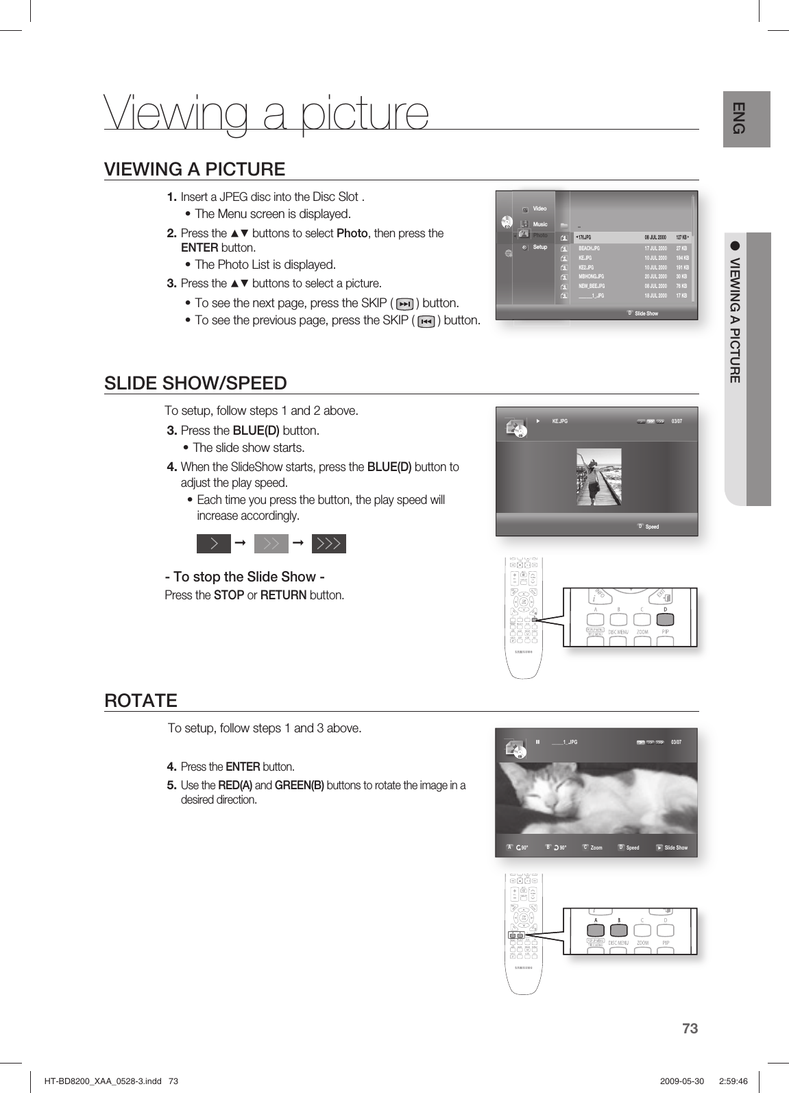 73ENG ●  VIEWING A PICTUREViewing a pictureVIEWING A PICTUREInsert a JPEG disc into the Disc Slot . The Menu screen is displayed.Press the ▲▼ buttons to select Photo, then press the ENTER button.The Photo List is displayed.Press the ▲▼ buttons to select a picture.To see the next page, press the SKIP (   ) button.To see the previous page, press the SKIP (   ) button.SLIDE SHOW/SPEEDTo setup, follow steps 1 and 2 above.Press the BLUE(D) button.The slide show starts.When the SlideShow starts, press the BLUE(D) button to adjust the play speed.Each time you press the button, the play speed will increase accordingly.- To stop the Slide Show -Press the STOP or RETURN button. ROTATE To setup, follow steps 1 and 3 above.Press the ENTER button.Use the RED(A) and GREEN(B) buttons to rotate the image in a desired direction.1.•2.•3.••3.•4.•4.5.➞➞                                                                                          D SpeedCDCD► KE.JPG   03/07CDCD _____1_.JPG   03/07A r90°  B u90°  C Zoom  D Speed    Slide ShowCDCD                                                                             D Slide Show ◄     Video Music ◄ Photo  Setup ..            176.JPG    08 JUL 2000 127 KB ► BEACH.JPG        17 JUL 2000  27 KB KE.JPG        10 JUL 2000  194 KB KE2.JPG         10 JUL 2000  191 KB MBHONG.JPG        20 JUL 2000  30 KB NEW_BEE.JPG        08 JUL 2000  76 KB _______1_.JPG        18 JUL 2000  17 KBHT-BD8200_XAA_0528-3.indd   73HT-BD8200_XAA_0528-3.indd   73 2009-05-30    2:59:462009-05-30    2:59:46