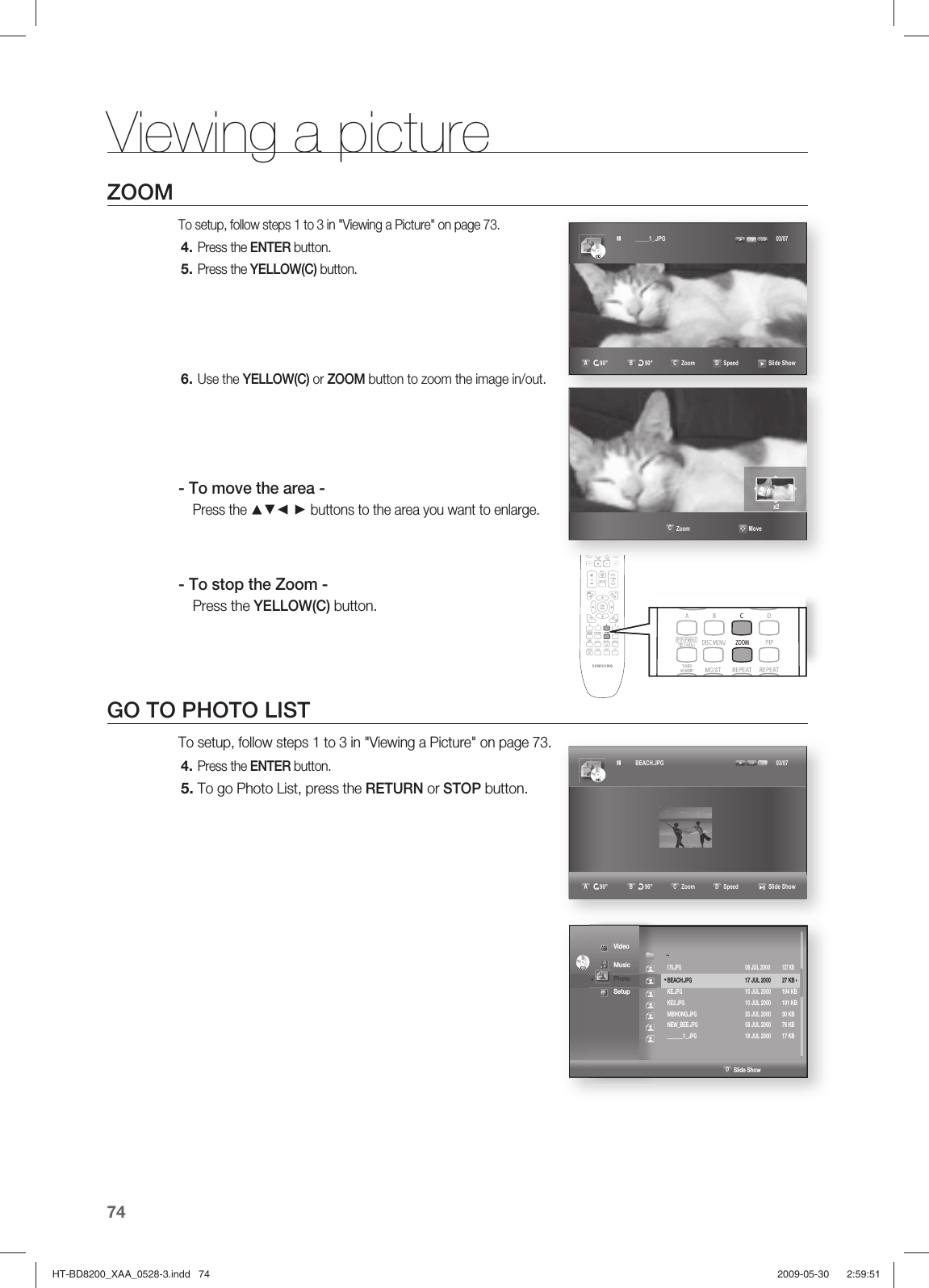 Viewing a picture74ZOOMTo setup, follow steps 1 to 3 in &quot;Viewing a Picture&quot; on page 73.Press the ENTER button.Press the YELLOW(C) button.  Use the YELLOW(C) or ZOOM button to zoom the image in/out.- To move the area -Press the ▲▼◄ ► buttons to the area you want to enlarge.- To stop the Zoom -Press the YELLOW(C) button.GO TO PHOTO LISTTo setup, follow steps 1 to 3 in &quot;Viewing a Picture&quot; on page 73.Press the ENTER button.To go Photo List, press the RETURN or STOP button.4.5.6.4.5.CDCD _____1_.JPG   03/07A r90°  B u90°  C Zoom  D Speed    Slide Show                                                   C Zoom                      Movex2CDCD BEACH.JPG   03/07A r90°  B u90°  C Zoom  D Speed    Slide ShowCDCD                                                                             D Slide Show ◄     Video Music ◄ Photo  Setup ..            176.JPG    08 JUL 2000 127 KB  BEACH.JPG        17 JUL 2000  27 KB ► KE.JPG        10 JUL 2000  194 KB KE2.JPG         10 JUL 2000  191 KB MBHONG.JPG        20 JUL 2000  30 KB NEW_BEE.JPG        08 JUL 2000  76 KB _______1_.JPG        18 JUL 2000  17 KBHT-BD8200_XAA_0528-3.indd   74HT-BD8200_XAA_0528-3.indd   74 2009-05-30    2:59:512009-05-30    2:59:51