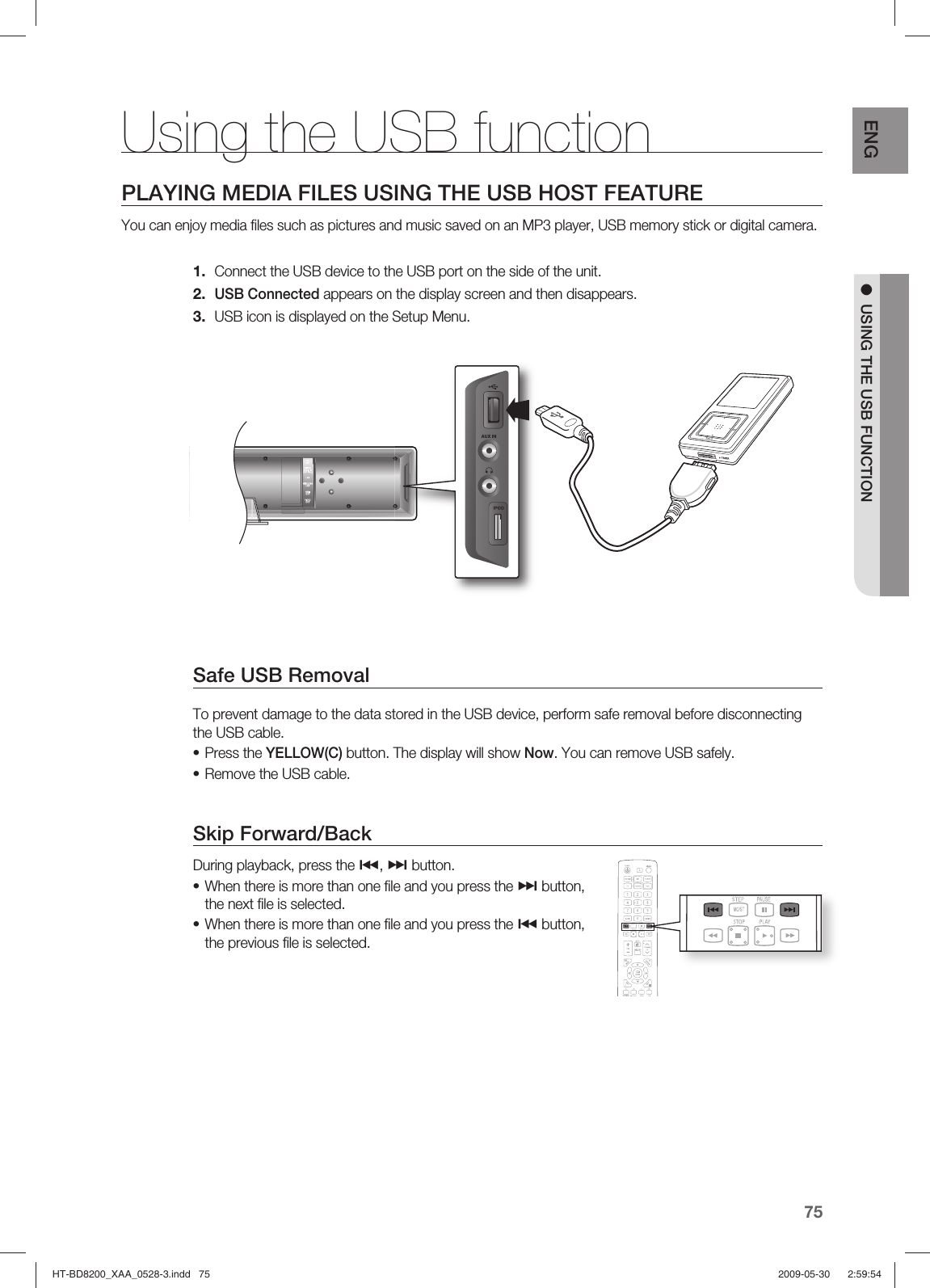75ENG ●  USING THE USB FUNCTIONPLAYING MEDIA FILES USING THE USB HOST FEATUREYou can enjoy media ﬁ les such as pictures and music saved on an MP3 player, USB memory stick or digital camera.Connect the USB device to the USB port on the side of the unit.USB Connected appears on the display screen and then disappears.USB icon is displayed on the Setup Menu.Safe USB RemovalTo prevent damage to the data stored in the USB device, perform safe removal before disconnecting the USB cable.Press the YELLOW(C) button. The display will show Now. You can remove USB safely.Remove the USB cable.Skip Forward/Back During playback, press the #, $ button.When there is more than one ﬁ le and you press the $ button, the next ﬁ le is selected.When there is more than one ﬁ le and you press the # button, the previous ﬁ le is selected.1.2.3.••••Using the USB functionHT-BD8200_XAA_0528-3.indd   75HT-BD8200_XAA_0528-3.indd   75 2009-05-30    2:59:542009-05-30    2:59:54