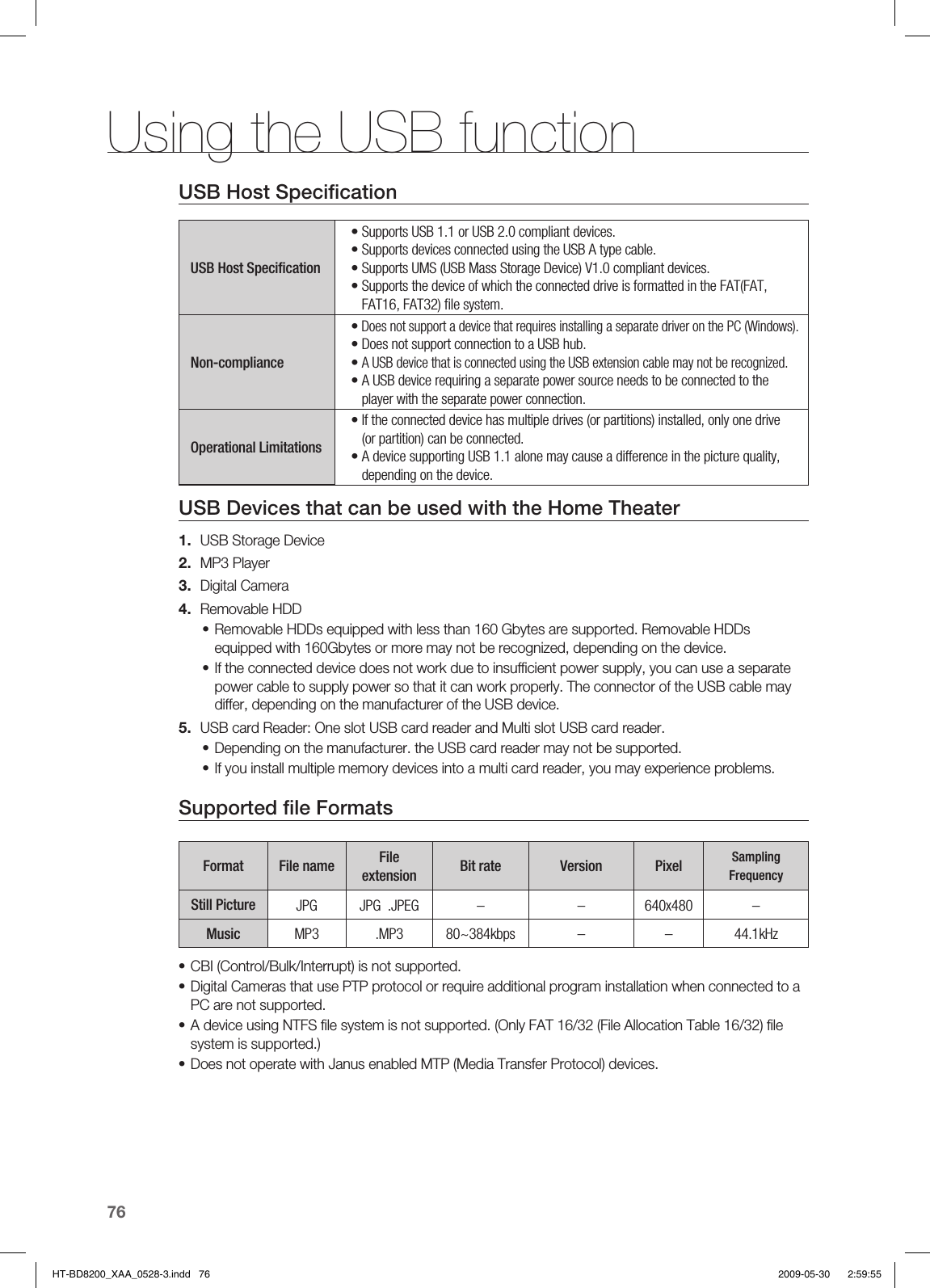 Using the USB function76USB Host Speciﬁ cation USB Host Speciﬁ cation• Supports USB 1.1 or USB 2.0 compliant devices.• Supports devices connected using the USB A type cable.• Supports UMS (USB Mass Storage Device) V1.0 compliant devices.•  Supports the device of which the connected drive is formatted in the FAT(FAT, FAT16, FAT32) ﬁ le system.Non-compliance•  Does not support a device that requires installing a separate driver on the PC (Windows).•  Does not support connection to a USB hub.•  A USB device that is connected using the USB extension cable may not be recognized.•  A USB device requiring a separate power source needs to be connected to the player with the separate power connection.Operational Limitations•  If the connected device has multiple drives (or partitions) installed, only one drive (or partition) can be connected.•  A device supporting USB 1.1 alone may cause a difference in the picture quality, depending on the device.USB Devices that can be used with the Home TheaterUSB Storage DeviceMP3 PlayerDigital CameraRemovable HDDRemovable HDDs equipped with less than 160 Gbytes are supported. Removable HDDs equipped with 160Gbytes or more may not be recognized, depending on the device.If the connected device does not work due to insufﬁ cient power supply, you can use a separate power cable to supply power so that it can work properly. The connector of the USB cable may differ, depending on the manufacturer of the USB device.USB card Reader: One slot USB card reader and Multi slot USB card reader.Depending on the manufacturer. the USB card reader may not be supported.If you install multiple memory devices into a multi card reader, you may experience problems.Supported ﬁ le FormatsFormat File name File extension Bit rate Version Pixel Sampling FrequencyStill Picture JPG JPG  .JPEG – – 640x480 –Music MP3 .MP3 80~384kbps – – 44.1kHzCBI (Control/Bulk/Interrupt) is not supported.Digital Cameras that use PTP protocol or require additional program installation when connected to a PC are not supported.  A device using NTFS ﬁ le system is not supported. (Only FAT 16/32 (File Allocation Table 16/32) ﬁ le system is supported.)  Does not operate with Janus enabled MTP (Media Transfer Protocol) devices.1.2.3.4.••5.••••••HT-BD8200_XAA_0528-3.indd   76HT-BD8200_XAA_0528-3.indd   76 2009-05-30    2:59:552009-05-30    2:59:55