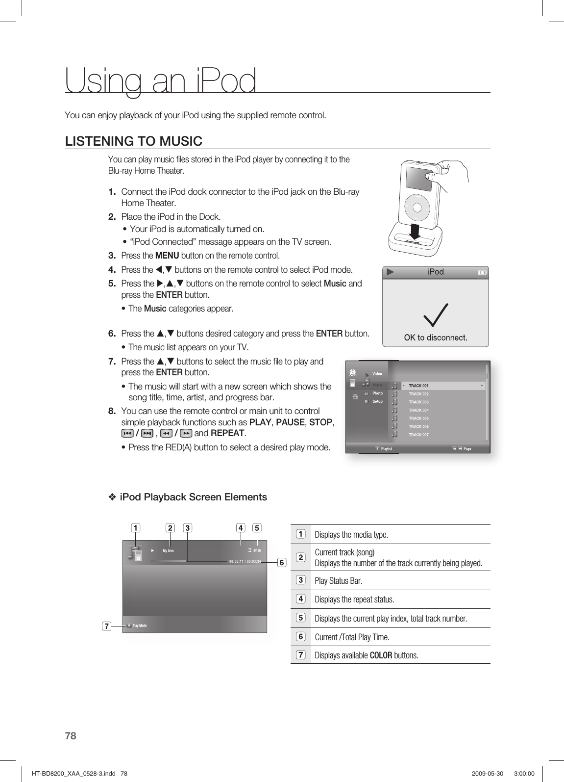 Using an iPod78You can enjoy playback of your iPod using the supplied remote control.LISTENING TO MUSICYou can play music ﬁ les stored in the iPod player by connecting it to the Blu-ray Home Theater.Connect the iPod dock connector to the iPod jack on the Blu-ray Home Theater.Place the iPod in the Dock.Your iPod is automatically turned on.“iPod Connected” message appears on the TV screen.Press the MENU button on the remote control.Press the W,T buttons on the remote control to select iPod mode.Press the X,S,T buttons on the remote control to select Music and press the ENTER button.The Music categories appear.Press the S,T buttons desired category and press the ENTER button.The music list appears on your TV.Press the S,T buttons to select the music ﬁ le to play and press the ENTER button.The music will start with a new screen which shows the song title, time, artist, and progress bar.You can use the remote control or main unit to control simple playback functions such as PLAY, PAUSE, STOP,   /   ,   /  and REPEAT.Press the RED(A) button to select a desired play mode.iPod Playback Screen Elements Displays the media type.Current track (song) Displays the number of the track currently being played.Play Status Bar.Displays the repeat status.Displays the current play index, total track number.Current /Total Play Time.Displays available COLOR buttons. 1.2.••3.4.5.•6.•7.•8.•❖► My love  6/18600:00:11 / 00:03:34A Play Mode                       Using an iPod  VideoMusic  Photo               Setup                    B Playlist                                                          Page  TRACK 001    ►TRACK 002   TRACK 003   TRACK 004   TRACK 005 TRACK 006   TRACK 007     ◄ ►HT-BD8200_XAA_0528-3.indd   78HT-BD8200_XAA_0528-3.indd   78 2009-05-30    3:00:002009-05-30    3:00:00