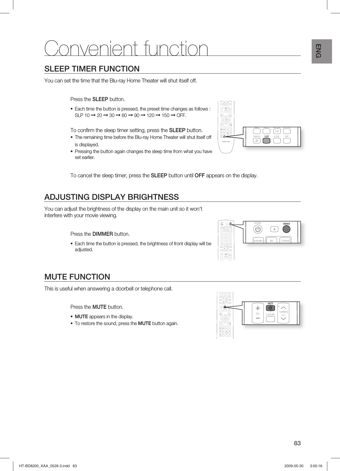 83ENGSLEEP TIMER FUNCTIONYou can set the time that the Blu-ray Home Theater will shut itself off. Press the SLEEP button.Each time the button is pressed, the preset time changes as follows : SLP 10 ➞ 20 ➞ 30 ➞ 60 ➞ 90 ➞ 120 ➞ 150 ➞ OFF.To conﬁ rm the sleep timer setting, press the SLEEP button.The remaining time before the Blu-ray Home Theater will shut itself off is displayed.Pressing the button again changes the sleep time from what you have set earlier.  To cancel the sleep timer, press the SLEEP button until OFF appears on the display.ADJUSTING DISPLAY BRIGHTNESSYou can adjust the brightness of the display on the main unit so it won&apos;t interfere with your movie viewing.Press the DIMMER button.Each time the button is pressed, the brightness of front display will be adjusted.MUTE FUNCTIONThis is useful when answering a doorbell or telephone call.Press the MUTE button.MUTE appears in the display.To restore the sound, press the MUTE button again.••••••Convenient functionHT-BD8200_XAA_0528-3.indd   83HT-BD8200_XAA_0528-3.indd   83 2009-05-30    3:00:162009-05-30    3:00:16