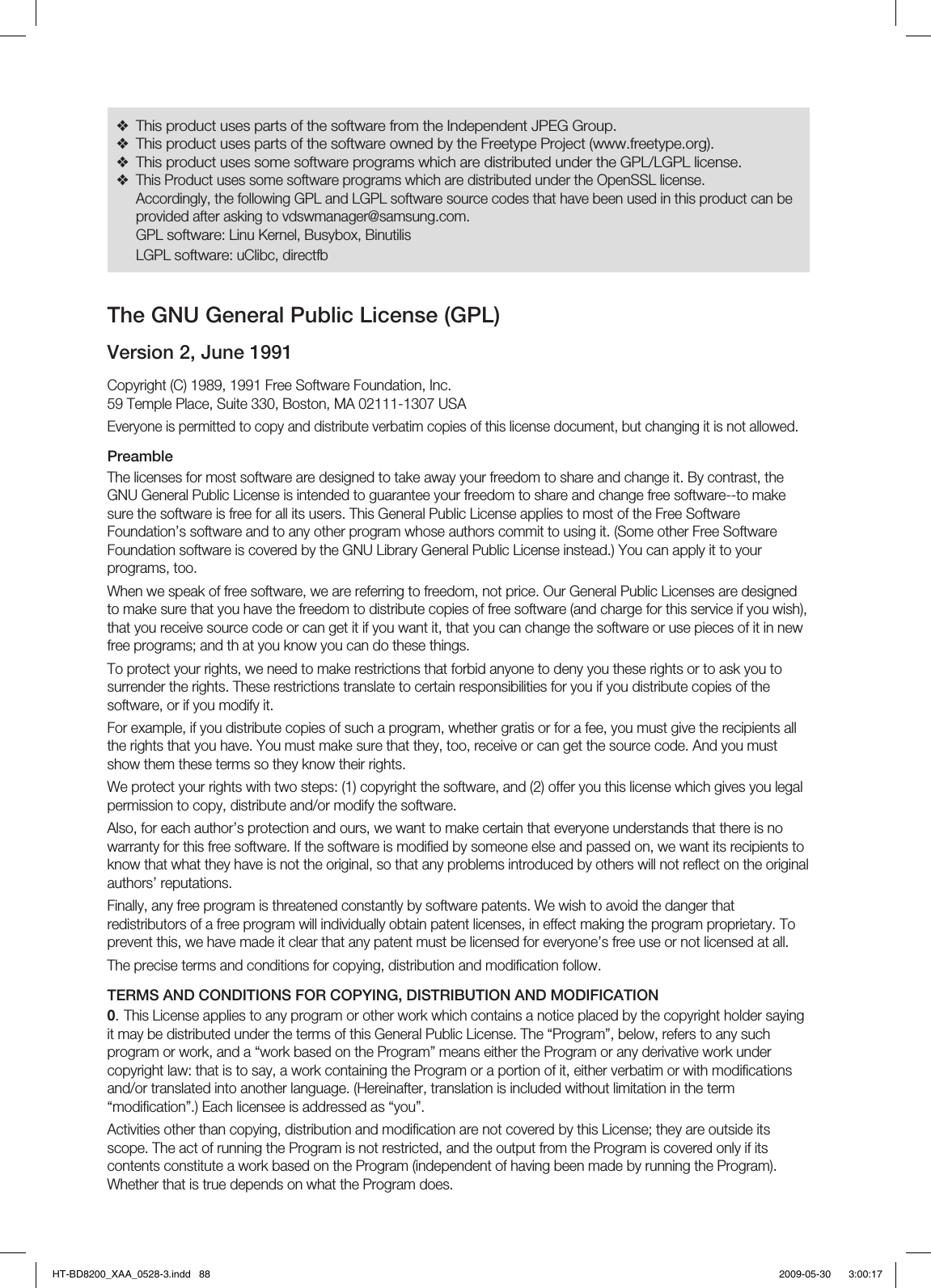 This product uses parts of the software from the Independent JPEG Group.This product uses parts of the software owned by the Freetype Project (www.freetype.org).This product uses some software programs which are distributed under the GPL/LGPL license.This Product uses some software programs which are distributed under the OpenSSL license.Accordingly, the following GPL and LGPL software source codes that have been used in this product can be provided after asking to vdswmanager@samsung.com.GPL software: Linu Kernel, Busybox, BinutilisLGPL software: uClibc, directfb❖❖❖❖The GNU General Public License (GPL)Version 2, June 1991Copyright (C) 1989, 1991 Free Software Foundation, Inc.59 Temple Place, Suite 330, Boston, MA 02111-1307 USAEveryone is permitted to copy and distribute verbatim copies of this license document, but changing it is not allowed.PreambleThe licenses for most software are designed to take away your freedom to share and change it. By contrast, the GNU General Public License is intended to guarantee your freedom to share and change free software--to make sure the software is free for all its users. This General Public License applies to most of the Free Software Foundation’s software and to any other program whose authors commit to using it. (Some other Free Software Foundation software is covered by the GNU Library General Public License instead.) You can apply it to your programs, too.When we speak of free software, we are referring to freedom, not price. Our General Public Licenses are designed to make sure that you have the freedom to distribute copies of free software (and charge for this service if you wish), that you receive source code or can get it if you want it, that you can change the software or use pieces of it in new free programs; and th at you know you can do these things.To protect your rights, we need to make restrictions that forbid anyone to deny you these rights or to ask you to surrender the rights. These restrictions translate to certain responsibilities for you if you distribute copies of the software, or if you modify it.For example, if you distribute copies of such a program, whether gratis or for a fee, you must give the recipients all the rights that you have. You must make sure that they, too, receive or can get the source code. And you must show them these terms so they know their rights.We protect your rights with two steps: (1) copyright the software, and (2) offer you this license which gives you legal permission to copy, distribute and/or modify the software.Also, for each author’s protection and ours, we want to make certain that everyone understands that there is no warranty for this free software. If the software is modiﬁ ed by someone else and passed on, we want its recipients to know that what they have is not the original, so that any problems introduced by others will not reﬂ ect on the original authors’ reputations.Finally, any free program is threatened constantly by software patents. We wish to avoid the danger that redistributors of a free program will individually obtain patent licenses, in effect making the program proprietary. To prevent this, we have made it clear that any patent must be licensed for everyone’s free use or not licensed at all.The precise terms and conditions for copying, distribution and modiﬁ cation follow.TERMS AND CONDITIONS FOR COPYING, DISTRIBUTION AND MODIFICATION0. This License applies to any program or other work which contains a notice placed by the copyright holder saying it may be distributed under the terms of this General Public License. The “Program”, below, refers to any such program or work, and a “work based on the Program” means either the Program or any derivative work under copyright law: that is to say, a work containing the Program or a portion of it, either verbatim or with modiﬁ cations and/or translated into another language. (Hereinafter, translation is included without limitation in the term “modiﬁ cation”.) Each licensee is addressed as “you”.Activities other than copying, distribution and modiﬁ cation are not covered by this License; they are outside its scope. The act of running the Program is not restricted, and the output from the Program is covered only if its contents constitute a work based on the Program (independent of having been made by running the Program). Whether that is true depends on what the Program does.HT-BD8200_XAA_0528-3.indd   88HT-BD8200_XAA_0528-3.indd   88 2009-05-30    3:00:172009-05-30    3:00:17
