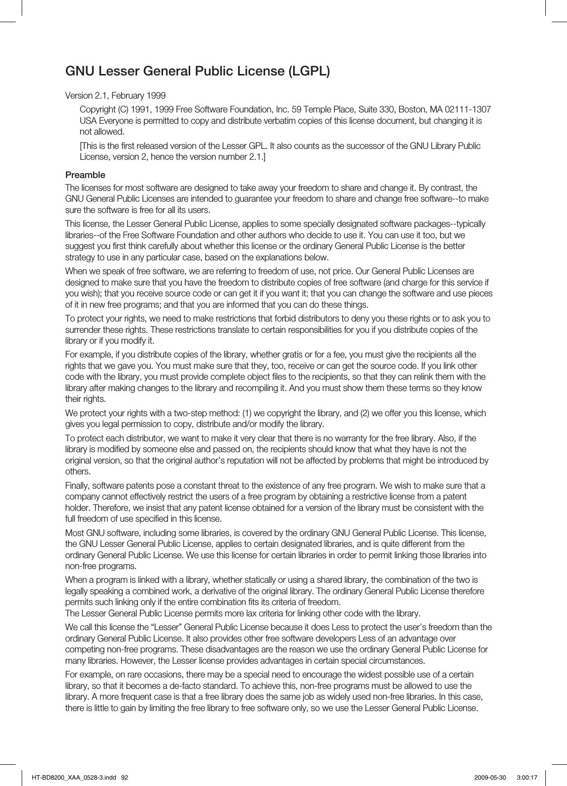GNU Lesser General Public License (LGPL)Version 2.1, February 1999Copyright (C) 1991, 1999 Free Software Foundation, Inc. 59 Temple Place, Suite 330, Boston, MA 02111-1307 USA Everyone is permitted to copy and distribute verbatim copies of this license document, but changing it is not allowed.[This is the ﬁ rst released version of the Lesser GPL. It also counts as the successor of the GNU Library Public License, version 2, hence the version number 2.1.]PreambleThe licenses for most software are designed to take away your freedom to share and change it. By contrast, the GNU General Public Licenses are intended to guarantee your freedom to share and change free software--to make sure the software is free for all its users.This license, the Lesser General Public License, applies to some specially designated software packages--typically libraries--of the Free Software Foundation and other authors who decide to use it. You can use it too, but we suggest you ﬁ rst think carefully about whether this license or the ordinary General Public License is the better strategy to use in any particular case, based on the explanations below.When we speak of free software, we are referring to freedom of use, not price. Our General Public Licenses are designed to make sure that you have the freedom to distribute copies of free software (and charge for this service if you wish); that you receive source code or can get it if you want it; that you can change the software and use pieces of it in new free programs; and that you are informed that you can do these things.To protect your rights, we need to make restrictions that forbid distributors to deny you these rights or to ask you to surrender these rights. These restrictions translate to certain responsibilities for you if you distribute copies of the library or if you modify it.For example, if you distribute copies of the library, whether gratis or for a fee, you must give the recipients all the rights that we gave you. You must make sure that they, too, receive or can get the source code. If you link other code with the library, you must provide complete object ﬁ les to the recipients, so that they can relink them with the library after making changes to the library and recompiling it. And you must show them these terms so they know their rights.We protect your rights with a two-step method: (1) we copyright the library, and (2) we offer you this license, which gives you legal permission to copy, distribute and/or modify the library.To protect each distributor, we want to make it very clear that there is no warranty for the free library. Also, if the library is modiﬁ ed by someone else and passed on, the recipients should know that what they have is not the original version, so that the original author’s reputation will not be affected by problems that might be introduced by others.Finally, software patents pose a constant threat to the existence of any free program. We wish to make sure that a company cannot effectively restrict the users of a free program by obtaining a restrictive license from a patent holder. Therefore, we insist that any patent license obtained for a version of the library must be consistent with the full freedom of use speciﬁ ed in this license.Most GNU software, including some libraries, is covered by the ordinary GNU General Public License. This license, the GNU Lesser General Public License, applies to certain designated libraries, and is quite different from the ordinary General Public License. We use this license for certain libraries in order to permit linking those libraries into non-free programs.When a program is linked with a library, whether statically or using a shared library, the combination of the two is legally speaking a combined work, a derivative of the original library. The ordinary General Public License therefore permits such linking only if the entire combination ﬁ ts its criteria of freedom.The Lesser General Public License permits more lax criteria for linking other code with the library.We call this license the “Lesser” General Public License because it does Less to protect the user’s freedom than the ordinary General Public License. It also provides other free software developers Less of an advantage over competing non-free programs. These disadvantages are the reason we use the ordinary General Public License for many libraries. However, the Lesser license provides advantages in certain special circumstances.For example, on rare occasions, there may be a special need to encourage the widest possible use of a certain library, so that it becomes a de-facto standard. To achieve this, non-free programs must be allowed to use the library. A more frequent case is that a free library does the same job as widely used non-free libraries. In this case, there is little to gain by limiting the free library to free software only, so we use the Lesser General Public License.HT-BD8200_XAA_0528-3.indd   92HT-BD8200_XAA_0528-3.indd   92 2009-05-30    3:00:172009-05-30    3:00:17