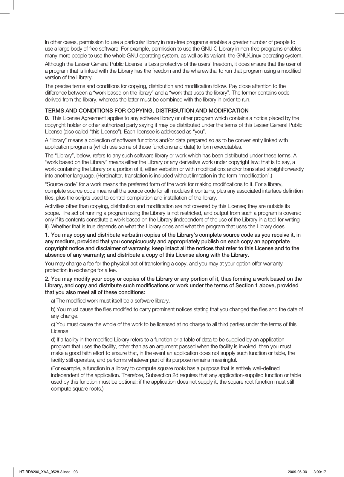 In other cases, permission to use a particular library in non-free programs enables a greater number of people to use a large body of free software. For example, permission to use the GNU C Library in non-free programs enables many more people to use the whole GNU operating system, as well as its variant, the GNU/Linux operating system.Although the Lesser General Public License is Less protective of the users’ freedom, it does ensure that the user of a program that is linked with the Library has the freedom and the wherewithal to run that program using a modiﬁ ed version of the Library.The precise terms and conditions for copying, distribution and modiﬁ cation follow. Pay close attention to the difference between a “work based on the library” and a “work that uses the library”. The former contains code derived from the library, whereas the latter must be combined with the library in order to run.TERMS AND CONDITIONS FOR COPYING, DISTRIBUTION AND MODIFICATION0.  This License Agreement applies to any software library or other program which contains a notice placed by the copyright holder or other authorized party saying it may be distributed under the terms of this Lesser General Public License (also called “this License”). Each licensee is addressed as “you”.A “library” means a collection of software functions and/or data prepared so as to be conveniently linked with application programs (which use some of those functions and data) to form executables.The “Library”, below, refers to any such software library or work which has been distributed under these terms. A “work based on the Library” means either the Library or any derivative work under copyright law: that is to say, a work containing the Library or a portion of it, either verbatim or with modiﬁ cations and/or translated straightforwardly into another language. (Hereinafter, translation is included without limitation in the term “modiﬁ cation”.)“Source code” for a work means the preferred form of the work for making modiﬁ cations to it. For a library, complete source code means all the source code for all modules it contains, plus any associated interface deﬁ nition ﬁ les, plus the scripts used to control compilation and installation of the library.Activities other than copying, distribution and modiﬁ cation are not covered by this License; they are outside its scope. The act of running a program using the Library is not restricted, and output from such a program is covered only if its contents constitute a work based on the Library (independent of the use of the Library in a tool for writing it). Whether that is true depends on what the Library does and what the program that uses the Library does.You may copy and distribute verbatim copies of the Library’s complete source code as you receive it, in any medium, provided that you conspicuously and appropriately publish on each copy an appropriate copyright notice and disclaimer of warranty; keep intact all the notices that refer to this License and to the absence of any warranty; and distribute a copy of this License along with the Library.You may charge a fee for the physical act of transferring a copy, and you may at your option offer warranty protection in exchange for a fee.You may modify your copy or copies of the Library or any portion of it, thus forming a work based on the Library, and copy and distribute such modiﬁ cations or work under the terms of Section 1 above, provided that you also meet all of these conditions:a) The modiﬁ ed work must itself be a software library.b) You must cause the ﬁ les modiﬁ ed to carry prominent notices stating that you changed the ﬁ les and the date of any change.c) You must cause the whole of the work to be licensed at no charge to all third parties under the terms of this License.d) If a facility in the modiﬁ ed Library refers to a function or a table of data to be supplied by an application program that uses the facility, other than as an argument passed when the facility is invoked, then you must make a good faith effort to ensure that, in the event an application does not supply such function or table, the facility still operates, and performs whatever part of its purpose remains meaningful.(For example, a function in a library to compute square roots has a purpose that is entirely well-deﬁ ned independent of the application. Therefore, Subsection 2d requires that any application-supplied function or table used by this function must be optional: if the application does not supply it, the square root function must still compute square roots.)1.2.HT-BD8200_XAA_0528-3.indd   93HT-BD8200_XAA_0528-3.indd   93 2009-05-30    3:00:172009-05-30    3:00:17