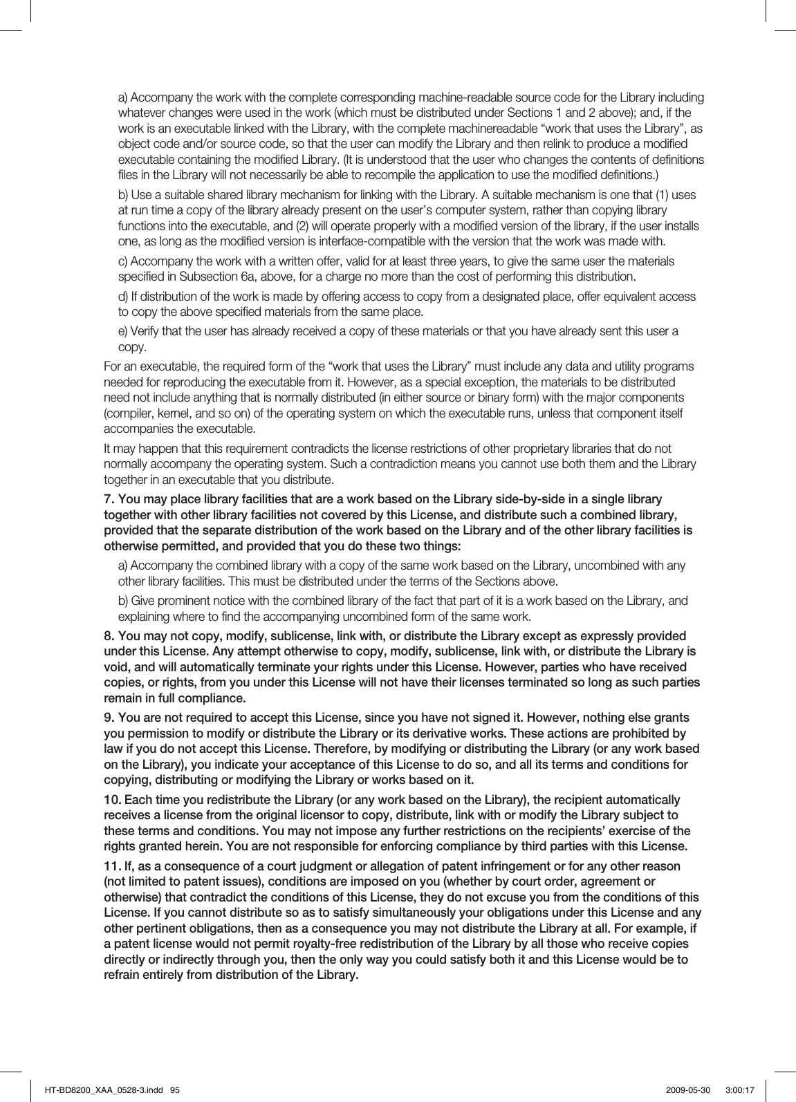 a) Accompany the work with the complete corresponding machine-readable source code for the Library including whatever changes were used in the work (which must be distributed under Sections 1 and 2 above); and, if the work is an executable linked with the Library, with the complete machinereadable “work that uses the Library”, as object code and/or source code, so that the user can modify the Library and then relink to produce a modiﬁ ed executable containing the modiﬁ ed Library. (It is understood that the user who changes the contents of deﬁ nitions ﬁ les in the Library will not necessarily be able to recompile the application to use the modiﬁ ed deﬁ nitions.)b) Use a suitable shared library mechanism for linking with the Library. A suitable mechanism is one that (1) uses at run time a copy of the library already present on the user’s computer system, rather than copying library functions into the executable, and (2) will operate properly with a modiﬁ ed version of the library, if the user installs one, as long as the modiﬁ ed version is interface-compatible with the version that the work was made with.c) Accompany the work with a written offer, valid for at least three years, to give the same user the materials speciﬁ ed in Subsection 6a, above, for a charge no more than the cost of performing this distribution.d) If distribution of the work is made by offering access to copy from a designated place, offer equivalent access to copy the above speciﬁ ed materials from the same place.e) Verify that the user has already received a copy of these materials or that you have already sent this user a copy.For an executable, the required form of the “work that uses the Library” must include any data and utility programs needed for reproducing the executable from it. However, as a special exception, the materials to be distributed need not include anything that is normally distributed (in either source or binary form) with the major components (compiler, kernel, and so on) of the operating system on which the executable runs, unless that component itself accompanies the executable.It may happen that this requirement contradicts the license restrictions of other proprietary libraries that do not normally accompany the operating system. Such a contradiction means you cannot use both them and the Library together in an executable that you distribute.You may place library facilities that are a work based on the Library side-by-side in a single library together with other library facilities not covered by this License, and distribute such a combined library, provided that the separate distribution of the work based on the Library and of the other library facilities is otherwise permitted, and provided that you do these two things:a) Accompany the combined library with a copy of the same work based on the Library, uncombined with any other library facilities. This must be distributed under the terms of the Sections above.b) Give prominent notice with the combined library of the fact that part of it is a work based on the Library, and explaining where to ﬁ nd the accompanying uncombined form of the same work.You may not copy, modify, sublicense, link with, or distribute the Library except as expressly provided under this License. Any attempt otherwise to copy, modify, sublicense, link with, or distribute the Library is void, and will automatically terminate your rights under this License. However, parties who have received copies, or rights, from you under this License will not have their licenses terminated so long as such parties remain in full compliance.You are not required to accept this License, since you have not signed it. However, nothing else grants you permission to modify or distribute the Library or its derivative works. These actions are prohibited by law if you do not accept this License. Therefore, by modifying or distributing the Library (or any work based on the Library), you indicate your acceptance of this License to do so, and all its terms and conditions for copying, distributing or modifying the Library or works based on it.Each time you redistribute the Library (or any work based on the Library), the recipient automatically receives a license from the original licensor to copy, distribute, link with or modify the Library subject to these terms and conditions. You may not impose any further restrictions on the recipients’ exercise of the rights granted herein. You are not responsible for enforcing compliance by third parties with this License.If, as a consequence of a court judgment or allegation of patent infringement or for any other reason (not limited to patent issues), conditions are imposed on you (whether by court order, agreement or otherwise) that contradict the conditions of this License, they do not excuse you from the conditions of this License. If you cannot distribute so as to satisfy simultaneously your obligations under this License and any other pertinent obligations, then as a consequence you may not distribute the Library at all. For example, if a patent license would not permit royalty-free redistribution of the Library by all those who receive copies directly or indirectly through you, then the only way you could satisfy both it and this License would be to refrain entirely from distribution of the Library.7.8.9.10.11.HT-BD8200_XAA_0528-3.indd   95HT-BD8200_XAA_0528-3.indd   95 2009-05-30    3:00:172009-05-30    3:00:17