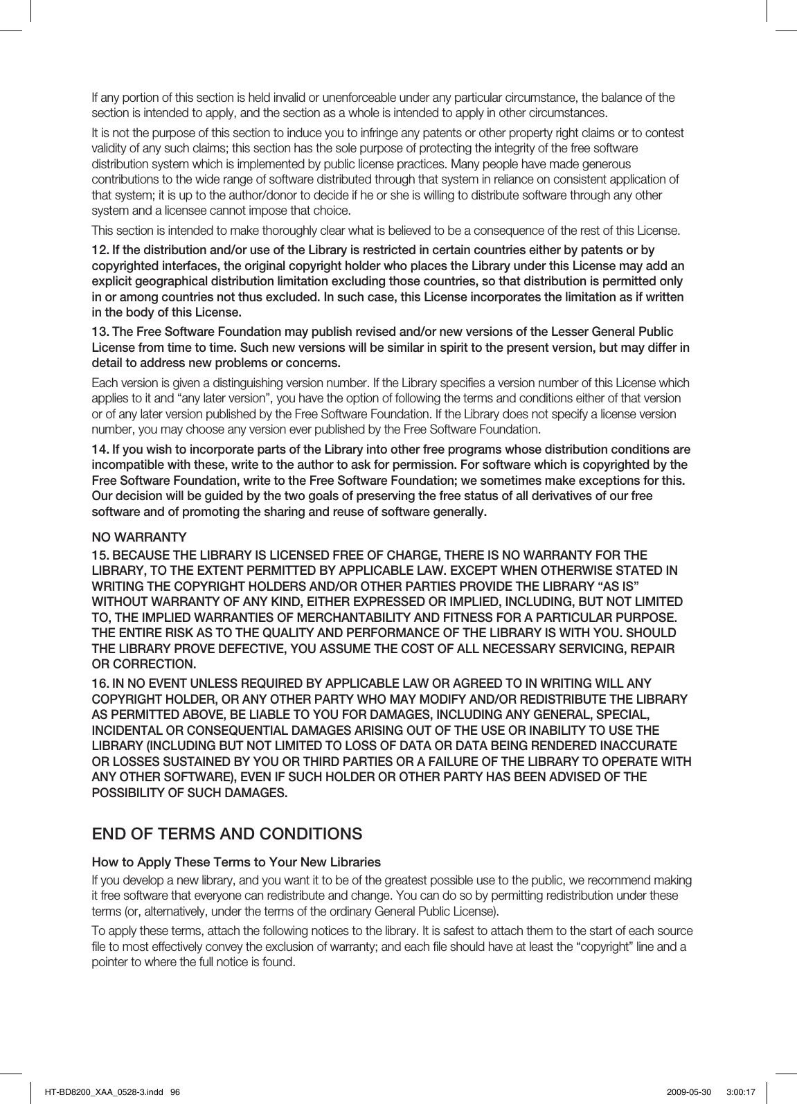 If any portion of this section is held invalid or unenforceable under any particular circumstance, the balance of the section is intended to apply, and the section as a whole is intended to apply in other circumstances.It is not the purpose of this section to induce you to infringe any patents or other property right claims or to contest validity of any such claims; this section has the sole purpose of protecting the integrity of the free software distribution system which is implemented by public license practices. Many people have made generous contributions to the wide range of software distributed through that system in reliance on consistent application of that system; it is up to the author/donor to decide if he or she is willing to distribute software through any other system and a licensee cannot impose that choice.This section is intended to make thoroughly clear what is believed to be a consequence of the rest of this License.If the distribution and/or use of the Library is restricted in certain countries either by patents or by copyrighted interfaces, the original copyright holder who places the Library under this License may add an explicit geographical distribution limitation excluding those countries, so that distribution is permitted only in or among countries not thus excluded. In such case, this License incorporates the limitation as if written in the body of this License.The Free Software Foundation may publish revised and/or new versions of the Lesser General Public License from time to time. Such new versions will be similar in spirit to the present version, but may differ in detail to address new problems or concerns.Each version is given a distinguishing version number. If the Library speciﬁ es a version number of this License which applies to it and “any later version”, you have the option of following the terms and conditions either of that version or of any later version published by the Free Software Foundation. If the Library does not specify a license version number, you may choose any version ever published by the Free Software Foundation.If you wish to incorporate parts of the Library into other free programs whose distribution conditions are incompatible with these, write to the author to ask for permission. For software which is copyrighted by the Free Software Foundation, write to the Free Software Foundation; we sometimes make exceptions for this. Our decision will be guided by the two goals of preserving the free status of all derivatives of our free software and of promoting the sharing and reuse of software generally.NO WARRANTYBECAUSE THE LIBRARY IS LICENSED FREE OF CHARGE, THERE IS NO WARRANTY FOR THE LIBRARY, TO THE EXTENT PERMITTED BY APPLICABLE LAW. EXCEPT WHEN OTHERWISE STATED IN WRITING THE COPYRIGHT HOLDERS AND/OR OTHER PARTIES PROVIDE THE LIBRARY “AS IS” WITHOUT WARRANTY OF ANY KIND, EITHER EXPRESSED OR IMPLIED, INCLUDING, BUT NOT LIMITED TO, THE IMPLIED WARRANTIES OF MERCHANTABILITY AND FITNESS FOR A PARTICULAR PURPOSE. THE ENTIRE RISK AS TO THE QUALITY AND PERFORMANCE OF THE LIBRARY IS WITH YOU. SHOULD THE LIBRARY PROVE DEFECTIVE, YOU ASSUME THE COST OF ALL NECESSARY SERVICING, REPAIR OR CORRECTION.IN NO EVENT UNLESS REQUIRED BY APPLICABLE LAW OR AGREED TO IN WRITING WILL ANY COPYRIGHT HOLDER, OR ANY OTHER PARTY WHO MAY MODIFY AND/OR REDISTRIBUTE THE LIBRARY AS PERMITTED ABOVE, BE LIABLE TO YOU FOR DAMAGES, INCLUDING ANY GENERAL, SPECIAL, INCIDENTAL OR CONSEQUENTIAL DAMAGES ARISING OUT OF THE USE OR INABILITY TO USE THE LIBRARY (INCLUDING BUT NOT LIMITED TO LOSS OF DATA OR DATA BEING RENDERED INACCURATE OR LOSSES SUSTAINED BY YOU OR THIRD PARTIES OR A FAILURE OF THE LIBRARY TO OPERATE WITH ANY OTHER SOFTWARE), EVEN IF SUCH HOLDER OR OTHER PARTY HAS BEEN ADVISED OF THE POSSIBILITY OF SUCH DAMAGES.END OF TERMS AND CONDITIONSHow to Apply These Terms to Your New LibrariesIf you develop a new library, and you want it to be of the greatest possible use to the public, we recommend making it free software that everyone can redistribute and change. You can do so by permitting redistribution under these terms (or, alternatively, under the terms of the ordinary General Public License).To apply these terms, attach the following notices to the library. It is safest to attach them to the start of each source ﬁ le to most effectively convey the exclusion of warranty; and each ﬁ le should have at least the “copyright” line and a pointer to where the full notice is found.12.13.14.15.16.HT-BD8200_XAA_0528-3.indd   96HT-BD8200_XAA_0528-3.indd   96 2009-05-30    3:00:172009-05-30    3:00:17