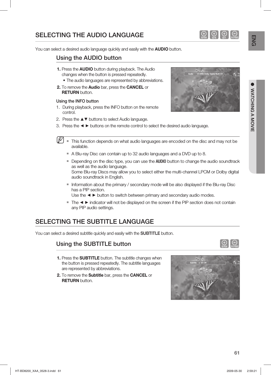 61ENG ●  WATCHING A MOVIESELECTING THE AUDIO LANGUAGE    hgfZYou can select a desired audio language quickly and easily with the AUDIO button.Using  the AUDIO buttonPress the AUDIO button during playback. The Audio changes when the button is pressed repeatedly.The audio languages are represented by abbreviations.To remove the Audio bar, press the CANCEL or RETURN button.Using the INFO buttonDuring playback, press the INFO button on the remote control.Press the ▲▼ buttons to select Audio language.Press the ◄ ► buttons on the remote control to select the desired audio language.This function depends on what audio languages are encoded on the disc and may not be available.A Blu-ray Disc can contain up to 32 audio languages and a DVD up to 8.Depending on the disc type, you can use the AUDIO button to change the audio soundtrack as well as the audio language.Some Blu-ray Discs may allow you to select either the multi-channel LPCM or Dolby digital audio soundtrack in English.Information about the primary / secondary mode will be also displayed if the Blu-ray Disc has a PIP section. Use the ◄ ► button to switch between primary and secondary audio modes.The ◄ ► indicator will not be displayed on the screen if the PIP section does not contain any PIP audio settings.SELECTING THE SUBTITLE LANGUAGEYou can select a desired subtitle quickly and easily with the SUBTITLE button.Using the SUBTITLE button    hZPress the SUBTITLE button. The subtitle changes when the button is pressed repeatedly. The subtitle languages are represented by abbreviations.To remove the Subtitle bar, press the CANCEL or RETURN button.1.•2.1.2.3.M1.2.Audio  1/4 ENG Dolby Digital Multi CHSubtitle    0/2 OffHT-BD8200_XAA_0528-3.indd   61HT-BD8200_XAA_0528-3.indd   61 2009-05-30    2:59:212009-05-30    2:59:21