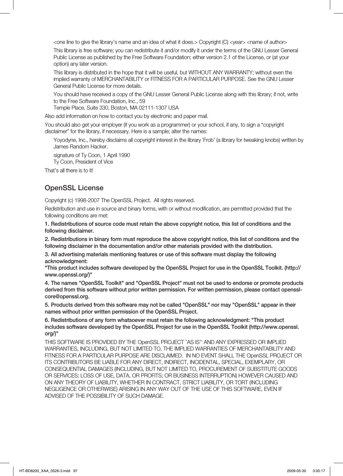 &lt;one line to give the library’s name and an idea of what it does.&gt; Copyright (C) &lt;year&gt; &lt;name of author&gt;This library is free software; you can redistribute it and/or modify it under the terms of the GNU Lesser General Public License as published by the Free Software Foundation; either version 2.1 of the License, or (at your option) any later version.This library is distributed in the hope that it will be useful, but WITHOUT ANY WARRANTY; without even the implied warranty of MERCHANTABILITY or FITNESS FOR A PARTICULAR PURPOSE. See the GNU Lesser General Public License for more details.You should have received a copy of the GNU Lesser General Public License along with this library; if not, write to the Free Software Foundation, Inc., 59 Temple Place, Suite 330, Boston, MA 02111-1307 USAAlso add information on how to contact you by electronic and paper mail.You should also get your employer (if you work as a programmer) or your school, if any, to sign a “copyright disclaimer” for the library, if necessary. Here is a sample; alter the names:Yoyodyne, Inc., hereby disclaims all copyright interest in the library `Frob’ (a library for tweaking knobs) written by James Random Hacker.signature of Ty Coon, 1 April 1990Ty Coon, President of ViceThat’s all there is to it!OpenSSL LicenseCopyright (c) 1998-2007 The OpenSSL Project.  All rights reserved.Redistribution and use in source and binary forms, with or without modiﬁ cation, are permitted provided that the following conditions are met:Redistributions of source code must retain the above copyright notice, this list of conditions and the following disclaimer.Redistributions in binary form must reproduce the above copyright notice, this list of conditions and the following disclaimer in the documentation and/or other materials provided with the distribution.All advertising materials mentioning features or use of this software must display the following acknowledgment:&quot;This product includes software developed by the OpenSSL Project for use in the OpenSSL Toolkit. (http://www.openssl.org/)&quot;The names &quot;OpenSSL Toolkit&quot; and &quot;OpenSSL Project&quot; must not be used to endorse or promote products derived from this software without prior written permission. For written permission, please contact openssl-core@openssl.org.Products derived from this software may not be called &quot;OpenSSL&quot; nor may &quot;OpenSSL&quot; appear in their names without prior written permission of the OpenSSL Project.Redistributions of any form whatsoever must retain the following acknowledgment: &quot;This product includes software developed by the OpenSSL Project for use in the OpenSSL Toolkit (http://www.openssl.org/)&quot;THIS SOFTWARE IS PROVIDED BY THE OpenSSL PROJECT ``AS IS&apos;&apos; AND ANY EXPRESSED OR IMPLIED WARRANTIES, INCLUDING, BUT NOT LIMITED TO, THE IMPLIED WARRANTIES OF MERCHANTABILITY AND FITNESS FOR A PARTICULAR PURPOSE ARE DISCLAIMED.  IN NO EVENT SHALL THE OpenSSL PROJECT OR ITS CONTRIBUTORS BE LIABLE FOR ANY DIRECT, INDIRECT, INCIDENTAL, SPECIAL, EXEMPLARY, OR CONSEQUENTIAL DAMAGES (INCLUDING, BUT NOT LIMITED TO, PROCUREMENT OF SUBSTITUTE GOODS OR SERVICES; LOSS OF USE, DATA, OR PROFITS; OR BUSINESS INTERRUPTION) HOWEVER CAUSED AND ON ANY THEORY OF LIABILITY, WHETHER IN CONTRACT, STRICT LIABILITY, OR TORT (INCLUDING NEGLIGENCE OR OTHERWISE) ARISING IN ANY WAY OUT OF THE USE OF THIS SOFTWARE, EVEN IF ADVISED OF THE POSSIBILITY OF SUCH DAMAGE.1.2.3.4.5.6.HT-BD8200_XAA_0528-3.indd   97HT-BD8200_XAA_0528-3.indd   97 2009-05-30    3:00:172009-05-30    3:00:17