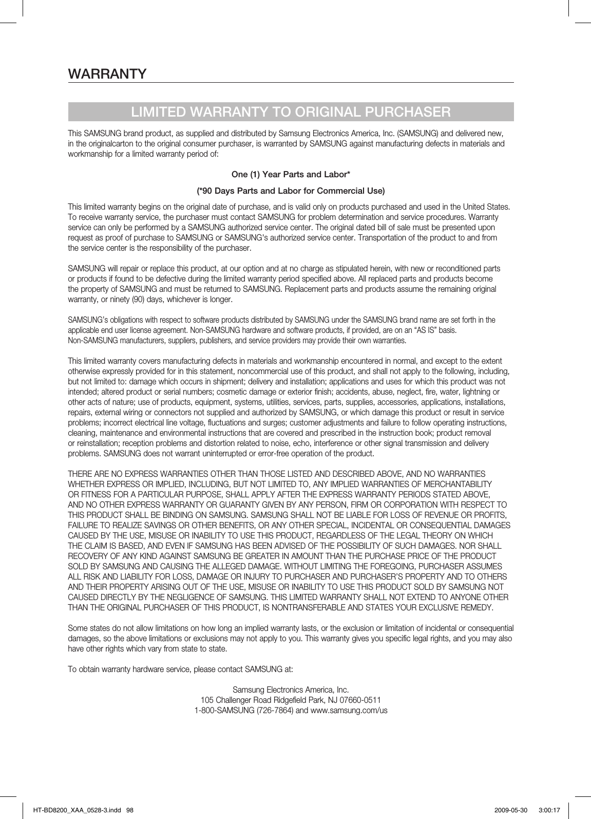 WARRANTYLIMITED WARRANTY TO ORIGINAL PURCHASERThis SAMSUNG brand product, as supplied and distributed by Samsung Electronics America, Inc. (SAMSUNG) and delivered new, in the originalcarton to the original consumer purchaser, is warranted by SAMSUNG against manufacturing defects in materials and workmanship for a limited warranty period of:One (1) Year Parts and Labor*(*90 Days Parts and Labor for Commercial Use)This limited warranty begins on the original date of purchase, and is valid only on products purchased and used in the United States. To receive warranty service, the purchaser must contact SAMSUNG for problem determination and service procedures. Warranty service can only be performed by a SAMSUNG authorized service center. The original dated bill of sale must be presented upon request as proof of purchase to SAMSUNG or SAMSUNG&apos;s authorized service center. Transportation of the product to and from the service center is the responsibility of the purchaser.SAMSUNG will repair or replace this product, at our option and at no charge as stipulated herein, with new or reconditioned parts or products if found to be defective during the limited warranty period specified above. All replaced parts and products become the property of SAMSUNG and must be returned to SAMSUNG. Replacement parts and products assume the remaining original warranty, or ninety (90) days, whichever is longer.SAMSUNG’s obligations with respect to software products distributed by SAMSUNG under the SAMSUNG brand name are set forth in theapplicable end user license agreement. Non-SAMSUNG hardware and software products, if provided, are on an “AS IS” basis. Non-SAMSUNG manufacturers, suppliers, publishers, and service providers may provide their own warranties.This limited warranty covers manufacturing defects in materials and workmanship encountered in normal, and except to the extent otherwise expressly provided for in this statement, noncommercial use of this product, and shall not apply to the following, including, but not limited to: damage which occurs in shipment; delivery and installation; applications and uses for which this product was not intended; altered product or serial numbers; cosmetic damage or exterior finish; accidents, abuse, neglect, fire, water, lightning or other acts of nature; use of products, equipment, systems, utilities, services, parts, supplies, accessories, applications, installations, repairs, external wiring or connectors not supplied and authorized by SAMSUNG, or which damage this product or result in service problems; incorrect electrical line voltage, fluctuations and surges; customer adjustments and failure to follow operating instructions, cleaning, maintenance and environmental instructions that are covered and prescribed in the instruction book; product removal or reinstallation; reception problems and distortion related to noise, echo, interference or other signal transmission and delivery problems. SAMSUNG does not warrant uninterrupted or error-free operation of the product.THERE ARE NO EXPRESS WARRANTIES OTHER THAN THOSE LISTED AND DESCRIBED ABOVE, AND NO WARRANTIES WHETHER EXPRESS OR IMPLIED, INCLUDING, BUT NOT LIMITED TO, ANY IMPLIED WARRANTIES OF MERCHANTABILITY OR FITNESS FOR A PARTICULAR PURPOSE, SHALL APPLY AFTER THE EXPRESS WARRANTY PERIODS STATED ABOVE, AND NO OTHER EXPRESS WARRANTY OR GUARANTY GIVEN BY ANY PERSON, FIRM OR CORPORATION WITH RESPECT TO THIS PRODUCT SHALL BE BINDING ON SAMSUNG. SAMSUNG SHALL NOT BE LIABLE FOR LOSS OF REVENUE OR PROFITS, FAILURE TO REALIZE SAVINGS OR OTHER BENEFITS, OR ANY OTHER SPECIAL, INCIDENTAL OR CONSEQUENTIAL DAMAGES CAUSED BY THE USE, MISUSE OR INABILITY TO USE THIS PRODUCT, REGARDLESS OF THE LEGAL THEORY ON WHICH THE CLAIM IS BASED, AND EVEN IF SAMSUNG HAS BEEN ADVISED OF THE POSSIBILITY OF SUCH DAMAGES. NOR SHALL RECOVERY OF ANY KIND AGAINST SAMSUNG BE GREATER IN AMOUNT THAN THE PURCHASE PRICE OF THE PRODUCT SOLD BY SAMSUNG AND CAUSING THE ALLEGED DAMAGE. WITHOUT LIMITING THE FOREGOING, PURCHASER ASSUMES ALL RISK AND LIABILITY FOR LOSS, DAMAGE OR INJURY TO PURCHASER AND PURCHASER’S PROPERTY AND TO OTHERS AND THEIR PROPERTY ARISING OUT OF THE USE, MISUSE OR INABILITY TO USE THIS PRODUCT SOLD BY SAMSUNG NOT CAUSED DIRECTLY BY THE NEGLIGENCE OF SAMSUNG. THIS LIMITED WARRANTY SHALL NOT EXTEND TO ANYONE OTHER THAN THE ORIGINAL PURCHASER OF THIS PRODUCT, IS NONTRANSFERABLE AND STATES YOUR EXCLUSIVE REMEDY.Some states do not allow limitations on how long an implied warranty lasts, or the exclusion or limitation of incidental or consequential damages, so the above limitations or exclusions may not apply to you. This warranty gives you specific legal rights, and you may also have other rights which vary from state to state.To obtain warranty hardware service, please contact SAMSUNG at:Samsung Electronics America, Inc.105 Challenger Road Ridgefield Park, NJ 07660-05111-800-SAMSUNG (726-7864) and www.samsung.com/usHT-BD8200_XAA_0528-3.indd   98HT-BD8200_XAA_0528-3.indd   98 2009-05-30    3:00:172009-05-30    3:00:17