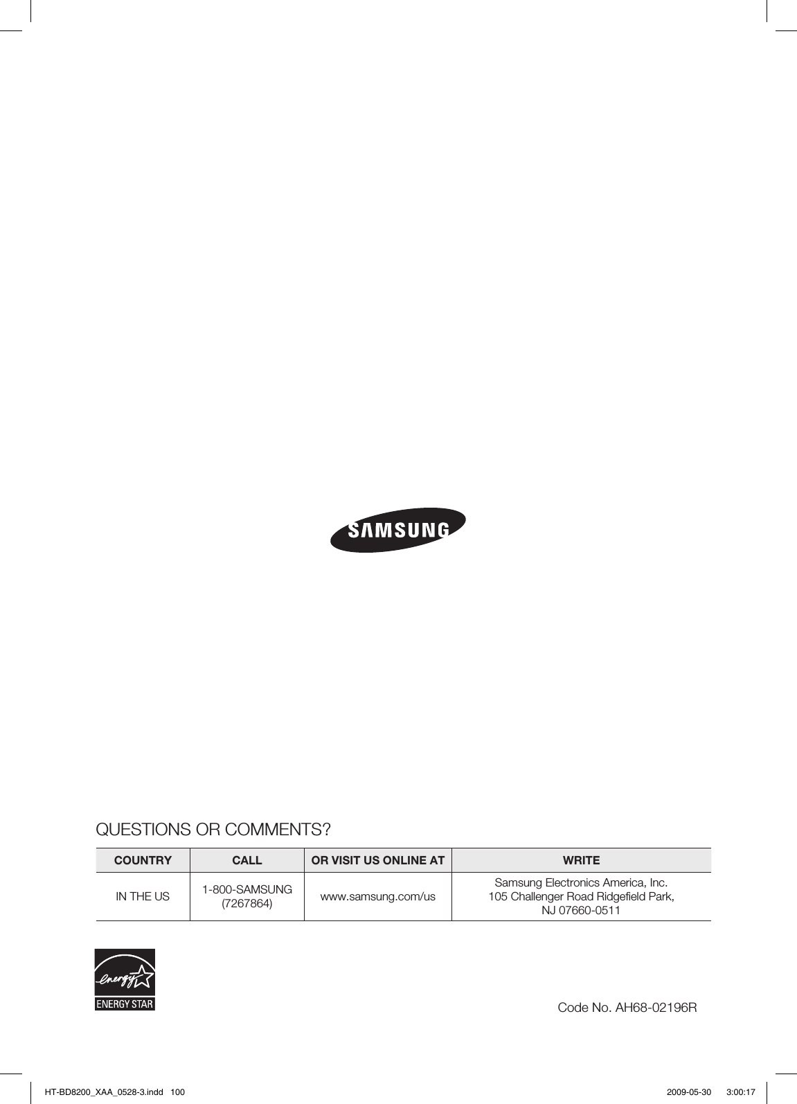QUESTIONS OR COMMENTS?COUNTRY  CALL  OR VISIT US ONLINE AT  WRITEIN THE US 1-800-SAMSUNG(7267864) www.samsung.com/usSamsung Electronics America, Inc.105 Challenger Road Ridgeﬁ eld Park, NJ 07660-0511Code No. AH68-02196RHT-BD8200_XAA_0528-3.indd   100HT-BD8200_XAA_0528-3.indd   100 2009-05-30    3:00:172009-05-30    3:00:17