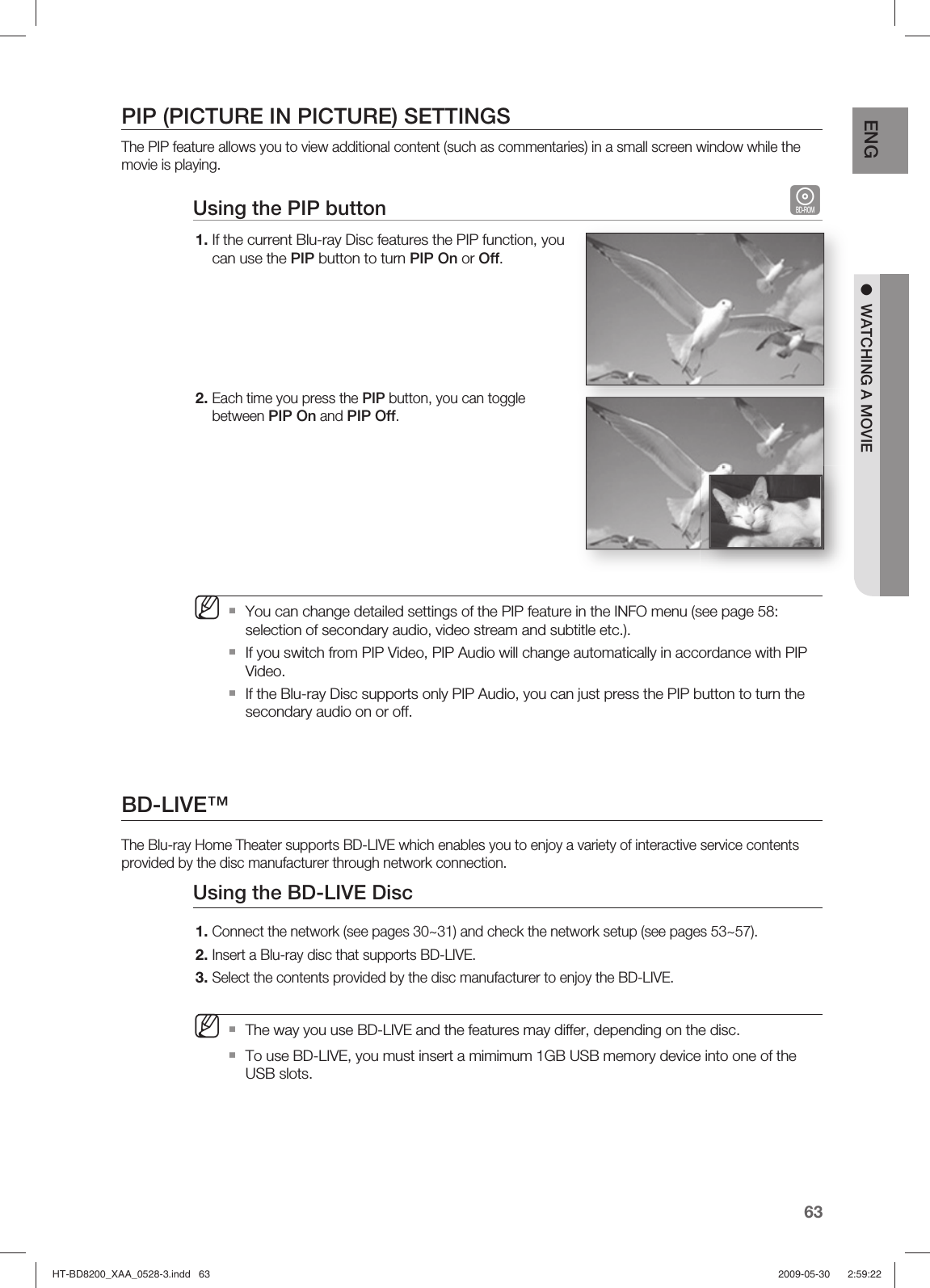 63ENG ●  WATCHING A MOVIEPIP (PICTURE IN PICTURE) SETTINGSThe PIP feature allows you to view additional content (such as commentaries) in a small screen window while the movie is playing.Using the PIP button  hIf the current Blu-ray Disc features the PIP function, you can use the PIP button to turn PIP On or Off.Each time you press the PIP button, you can toggle between PIP On and PIP Off.You can change detailed settings of the PIP feature in the INFO menu (see page 58: selection of secondary audio, video stream and subtitle etc.).If you switch from PIP Video, PIP Audio will change automatically in accordance with PIP Video.If the Blu-ray Disc supports only PIP Audio, you can just press the PIP button to turn the secondary audio on or off.BD-LIVE™The Blu-ray Home Theater supports BD-LIVE which enables you to enjoy a variety of interactive service contents provided by the disc manufacturer through network connection.Using the BD-LIVE Disc Connect the network (see pages 30~31) and check the network setup (see pages 53~57).Insert a Blu-ray disc that supports BD-LIVE.Select the contents provided by the disc manufacturer to enjoy the BD-LIVE.   The way you use BD-LIVE and the features may differ, depending on the disc.To use BD-LIVE, you must insert a mimimum 1GB USB memory device into one of the USB slots.1.2.M1.2.3.MHT-BD8200_XAA_0528-3.indd   63HT-BD8200_XAA_0528-3.indd   63 2009-05-30    2:59:222009-05-30    2:59:22