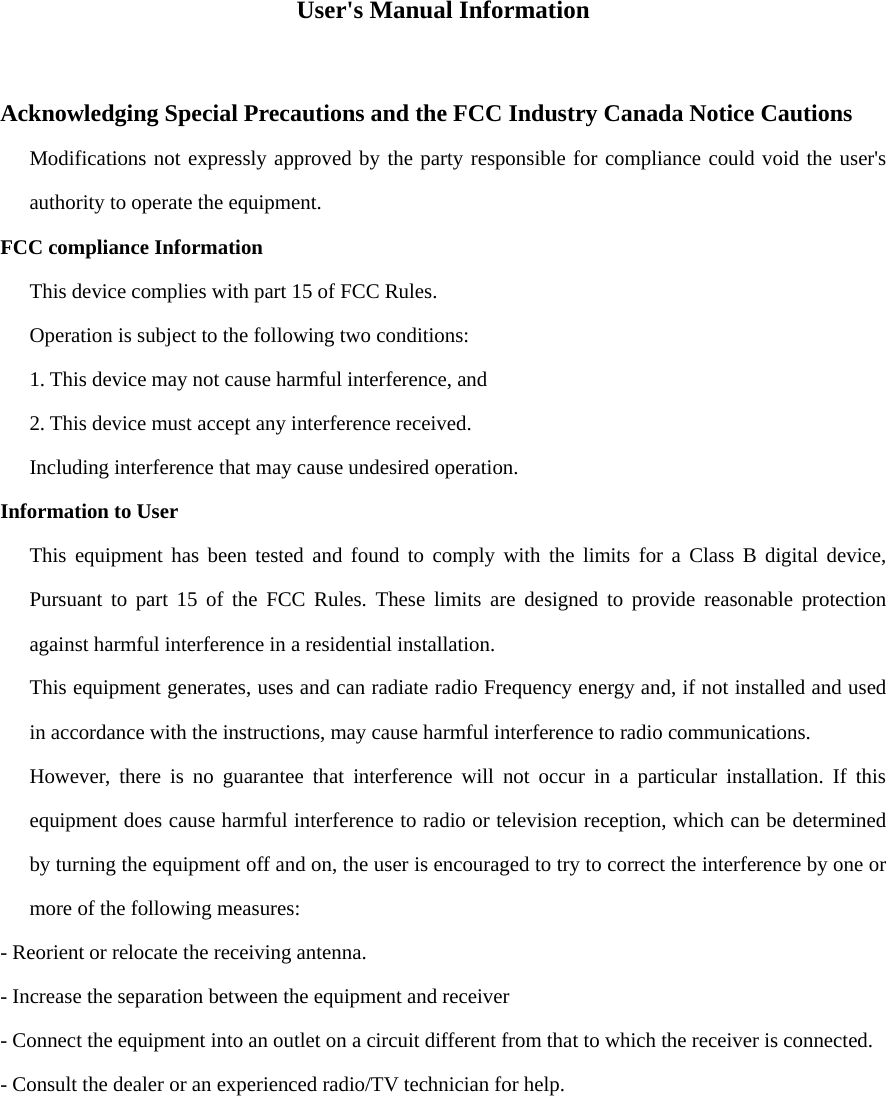 User&apos;s Manual Information   Acknowledging Special Precautions and the FCC Industry Canada Notice Cautions Modifications not expressly approved by the party responsible for compliance could void the user&apos;s authority to operate the equipment. FCC compliance Information This device complies with part 15 of FCC Rules. Operation is subject to the following two conditions: 1. This device may not cause harmful interference, and 2. This device must accept any interference received. Including interference that may cause undesired operation. Information to User This equipment has been tested and found to comply with the limits for a Class B digital device, Pursuant to part 15 of the FCC Rules. These limits are designed to provide reasonable protection against harmful interference in a residential installation. This equipment generates, uses and can radiate radio Frequency energy and, if not installed and used in accordance with the instructions, may cause harmful interference to radio communications. However, there is no guarantee that interference will not occur in a particular installation. If this equipment does cause harmful interference to radio or television reception, which can be determined by turning the equipment off and on, the user is encouraged to try to correct the interference by one or more of the following measures: - Reorient or relocate the receiving antenna. - Increase the separation between the equipment and receiver - Connect the equipment into an outlet on a circuit different from that to which the receiver is connected. - Consult the dealer or an experienced radio/TV technician for help.  