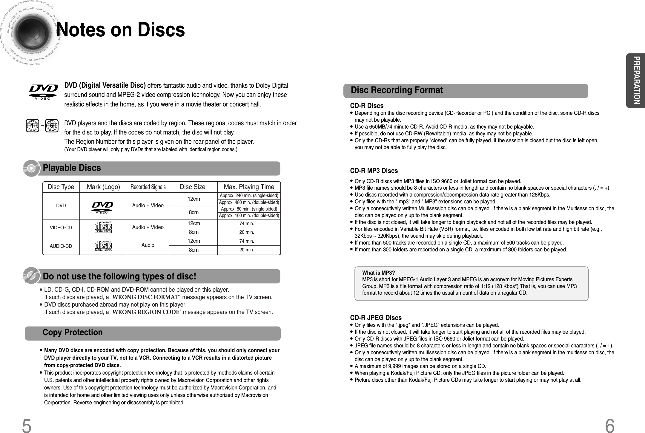 CD-R Discs• Depending on the disc recording device (CD-Recorder or PC ) and the condition of the disc, some CD-R discsmay not be playable.• Use a 650MB/74 minute CD-R. Avoid CD-R media, as they may not be playable.• If possible, do not use CD-RW (Rewritable) media, as they may not be playable.• Only the CD-Rs that are properly &quot;closed&quot; can be fully played. If the session is closed but the disc is left open,you may not be able to fully play the disc.CD-R JPEG Discs• Only files with the &quot;.jpeg&quot; and &quot;.JPEG&quot; extensions can be played.• If the disc is not closed, it will take longer to start playing and not all of the recorded files may be played.• Only CD-R discs with JPEG files in ISO 9660 or Joliet format can be played.• JPEG file names should be 8 characters or less in length and contain no blank spaces or special characters (. / = +).• Only a consecutively written multisession disc can be played. If there is a blank segment in the multisession disc, thedisc can be played only up to the blank segment.• A maximum of 9,999 images can be stored on a single CD.• When playing a Kodak/Fuji Picture CD, only the JPEG files in the picture folder can be played.• Picture discs other than Kodak/Fuji Picture CDs may take longer to start playing or may not play at all.Disc Recording Format6CD-R MP3 Discs• Only CD-R discs with MP3 files in ISO 9660 or Joliet format can be played.• MP3 file names should be 8 characters or less in length and contain no blank spaces or special characters (. / = +).• Use discs recorded with a compression/decompression data rate greater than 128Kbps.• Only files with the &quot;.mp3&quot; and &quot;.MP3&quot; extensions can be played.• Only a consecutively written Multisession disc can be played. If there is a blank segment in the Multisession disc, thedisc can be played only up to the blank segment.• If the disc is not closed, it will take longer to begin playback and not all of the recorded files may be played.• For files encoded in Variable Bit Rate (VBR) format, i.e. files encoded in both low bit rate and high bit rate (e.g.,32Kbps ~ 320Kbps), the sound may skip during playback.• If more than 500 tracks are recorded on a single CD, a maximum of 500 tracks can be played.• If more than 300 folders are recorded on a single CD, a maximum of 300 folders can be played.What is MP3? MP3 is short for MPEG-1 Audio Layer 3 and MPEG is an acronym for Moving Pictures ExpertsGroup. MP3 is a file format with compression ratio of 1:12 (128 Kbps*) That is, you can use MP3format to record about 12 times the usual amount of data on a regular CD.DVD (Digital Versatile Disc) offers fantastic audio and video, thanks to Dolby Digitalsurround sound and MPEG-2 video compression technology. Now you can enjoy theserealistic effects in the home, as if you were in a movie theater or concert hall.V I D E ODVD players and the discs are coded by region. These regional codes must match in orderfor the disc to play. If the codes do not match, the disc will not play.The Region Number for this player is given on the rear panel of the player.(Your DVD player will only play DVDs that are labeled with identical region codes.)1 6~COMPACTDIGITAL VIDEOV I D E OCOMPACTDIGITAL AUDIOMark (Logo)Audio + Video DVDVIDEO-CDAUDIO-CD12cmApprox. 240 min. (single-sided)Approx. 480 min. (double-sided)Approx. 80 min. (single-sided)Approx. 160 min. (double-sided)74 min.20 min.74 min.20 min.8cm12cm8cm12cm8cmAudio + VideoAudioRecorded Signals Disc Type Disc Size  Max. Playing Time•LD, CD-G, CD-I, CD-ROM and DVD-ROM cannot be played on this player.If such discs are played, a &quot;WRONG DISC FORMAT&quot; message appears on the TV screen.•DVD discs purchased abroad may not play on this player.If such discs are played, a &quot;WRONG REGION CODE&quot; message appears on the TV screen.5Notes on DiscsPlayable DiscsDo not use the following types of disc!•Many DVD discs are encoded with copy protection. Because of this, you should only connect yourDVD player directly to your TV, not to a VCR. Connecting to a VCR results in a distorted picturefrom copy-protected DVD discs.•This product incorporates copyright protection technology that is protected by methods claims of certainU.S. patents and other intellectual property rights owned by Macrovision Corporation and other rightsowners. Use of this copyright protection technology must be authorized by Macrovision Corporation, andis intended for home and other limited viewing uses only unless otherwise authorized by MacrovisionCorporation. Reverse engineering or disassembly is prohibited.Copy ProtectionPREPARATION