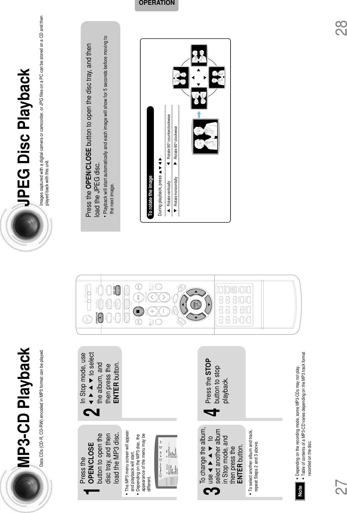 2827•Depending on the recording mode, some MP3-CDs may not play.•Table of contents of a MP3-CD varies depending on the MP3 track formatrecorded on the disc.NoteMP3-CD PlaybackData CDs (CD-R, CD-RW) encoded in MP3 format can be played.JPEG Disc PlaybackImages captured with a digital camera or camcorder, or JPG files on a PC can be stored on a CD and thenplayed back with this unit.2In Stop mode, use    to selectthe album, andthen press theENTER button.•The MP3 menu screen will appearand playback will start.•Depending on the MP3 disc, theappearance of the menu may bedifferent.1Press theOPEN/CLOSEbutton to open thedisc tray, and thenload the MP3 disc.4Press the STOPbutton to stopplayback.•To select another album and track,repeat Steps 2 and 3 above.3To change the album,use                    toselect another albumin Stop mode, andthen press theENTER button.OPERATIONPress the OPEN/CLOSE button to open the disc tray, and thenload the JPEG disc.•Playback will start automatically and each image will show for 5 seconds before moving tothe next image.Rotate vertically Rotate 90° counterclockwiseRotate horizontally  Rotate 90° clockwiseDuring playback, press                    .To rotate the image