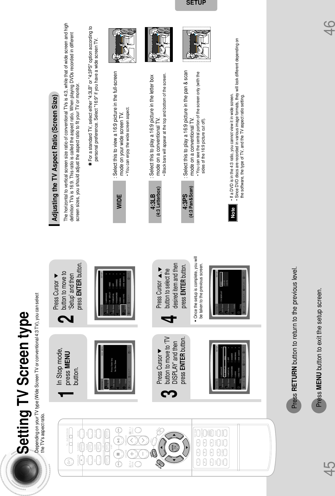 45 46Setting TV Screen typeDepending on your TV type (Wide Screen TV or conventional 4:3 TV), you can selectthe TV&apos;s aspect ratio.2143In Stop mode,press MENUbutton.Press Cursorbutton to move to‘Setup’ and thenpress ENTER button.•Once the setup is complete, you willbe taken to the previous screen.Press Cursorbutton to move to ‘TVDISPLAY’ and thenpress ENTER button.Press Cursor      ,button to select thedesired item and thenpress ENTER button.Press RETURN button to return to the previous level.Press MENU button to exit the setup screen.SETUPThe horizontal to vertical screen size ratio of conventional TVs is 4:3, while that of wide screen and highdefinition TVs is 16:9. This ratio is called the aspect ratio. When playing DVDs recorded in differentscreen sizes, you should adjust the aspect ratio to fit your TV or monitor.✱ For a standard TV, select either &quot;4:3LB&quot; or &quot;4:3PS&quot; option according topersonal preference. Select &quot;16:9&quot; if you have a wide screen TV.: Select this to view a 16:9 picture in the full-screenmode on your wide screen TV.• You can enjoy the wide screen aspect.: Select this to play a 16:9 picture in the letter boxmode on a conventional TV.• Black bars will appear at the top and bottom of the screen.: Select this to play a 16:9 picture in the pan &amp; scanmode on a conventional TV.• You can see the central portion of the screen only (with thesides of the 16:9 picture cut off).4:3LB(4:3 Letterbox)WIDE4:3PS(4:3 Pan&amp;Scan)• If a DVD is in the 4:3 ratio, you cannot view it in wide screen.• Since DVD discs are recorded in various image formats, they will look different depending onthe software, the type of TV, and the TV aspect ratio setting.NoteAdjusting the TV Aspect Ratio (Screen Size)