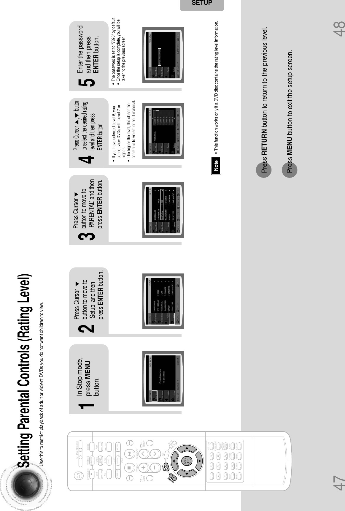 47 48Setting Parental Controls (Rating Level)Use this to restrict playback of adult or violent DVDs you do not want children to view.•This function works only if a DVD disc contains the rating level information.Press RETURN button to return to the previous level.Press MENU button to exit the setup screen.21In Stop mode,press MENUbutton.Press Cursorbutton to move to‘Setup’ and thenpress ENTER button.4•The password is set to &quot;7890&quot; by default.•Once the setup is complete, you will betaken to the previous screen.•If you have selected Level 6, youcannot view DVDs with Level 7 orhigher.•The higher the level, the closer thecontent is to violent or adult material.3 5Press Cursorbutton to move to‘PARENTAL’ and thenpress ENTER button.Press Cursor      ,      buttonto select the desired ratinglevel and then pressENTER button.Enter the passwordand then pressENTER button.NoteSETUP