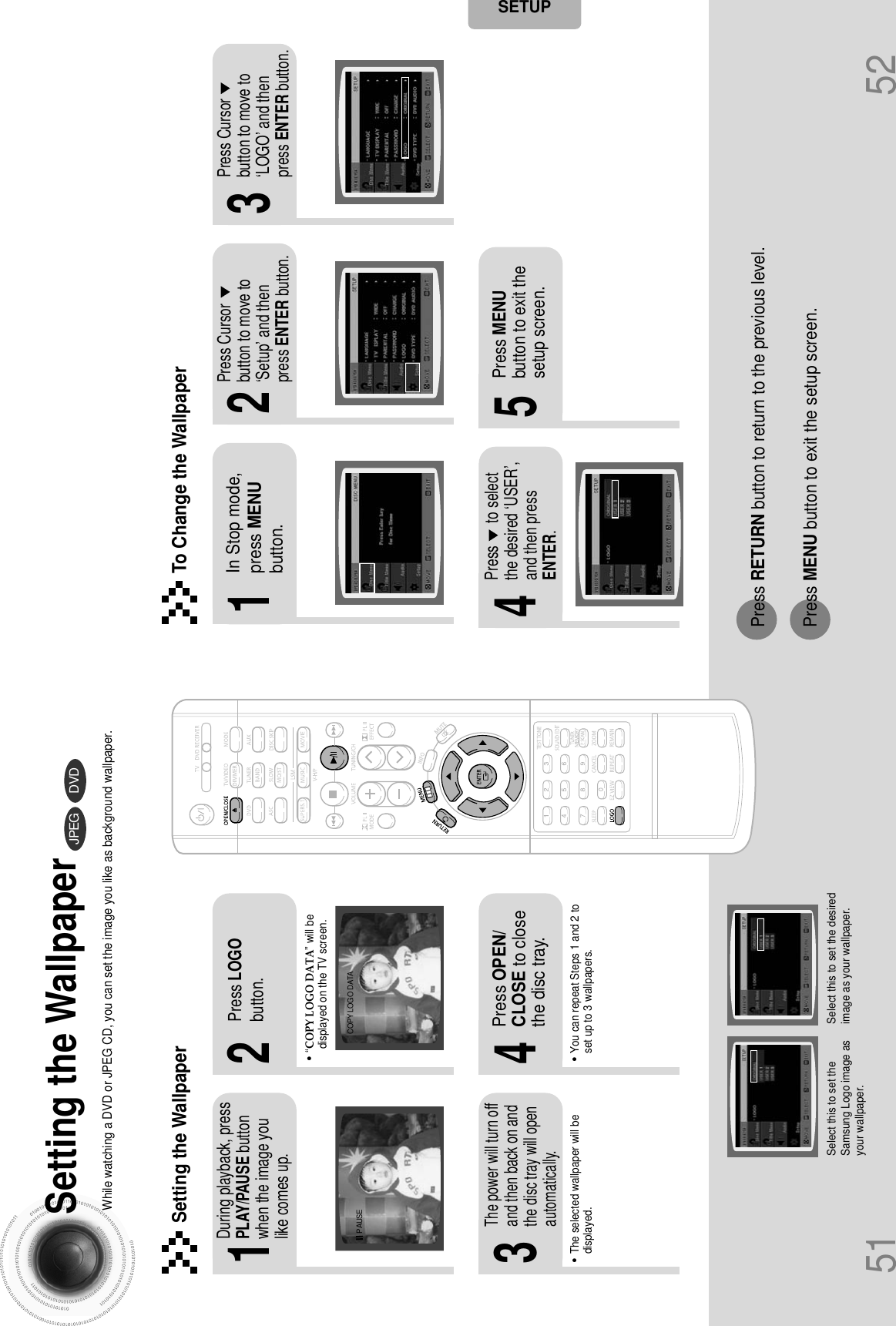 51 52Setting the WallpaperWhile watching a DVD or JPEG CD, you can set the image you like as background wallpaper.DVDJPEGSETUP•“COPY LOGO DATA” will bedisplayed on the TV screen.•The selected wallpaper will bedisplayed.•You can repeat Steps 1 and 2 toset up to 3 wallpapers.2143During playback, pressPLAY/PAUSE buttonwhen the image youlike comes up.Press LOGObutton.Press OPEN/CLOSE to closethe disc tray.The power will turn offand then back on andthe disc tray will openautomatically.PAUSE COPY LOGO DATASetting the Wallpaper21 3In Stop mode,press MENUbutton.Press Cursorbutton to move to‘Setup’ and thenpress ENTER button.Press Cursorbutton to move to‘LOGO’ and thenpress ENTER button.To Change the Wallpaper54Press MENUbutton to exit thesetup screen.Press      to selectthe desired ‘USER’,and then pressENTER.Select this to set theSamsung Logo image asyour wallpaper.Select this to set the desiredimage as your wallpaper.Press RETURN button to return to the previous level.Press MENU button to exit the setup screen.