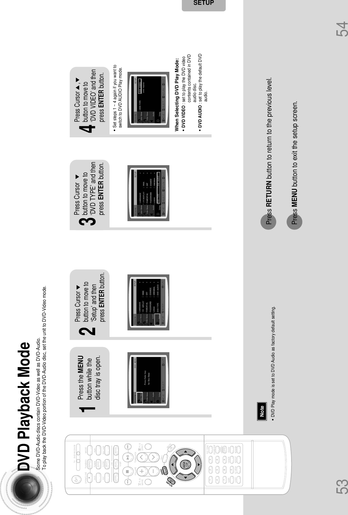 21Press the MENUbutton while thedisc tray is open.Press Cursorbutton to move to‘Setup’ and thenpress ENTER button.43Press RETURN button to return to the previous level.Press MENU button to exit the setup screen.53 54Press Cursorbutton to move to‘DVD TYPE’ and thenpress ENTER button.Press Cursor     ,button to move to‘DVD VIDEO’ and thenpress ENTER button.SETUPDVD Playback Mode•DVD Play mode is set to DVD Audio as factory default setting.NoteSome DVD-Audio discs contain DVD-Video as well as DVD-Audio.To play back the DVD-Video portion of the DVD-Audio disc, set the unit to DVD-Video mode.•Set steps 1 ~ 4 again if you want toswitch to DVD AUDIO Play mode. When Selecting DVD Play Mode:•DVD VIDEO : set to play the DVD videocontents contained in DVDaudio disc.•DVD AUDIO : set to play the default DVDaudio.