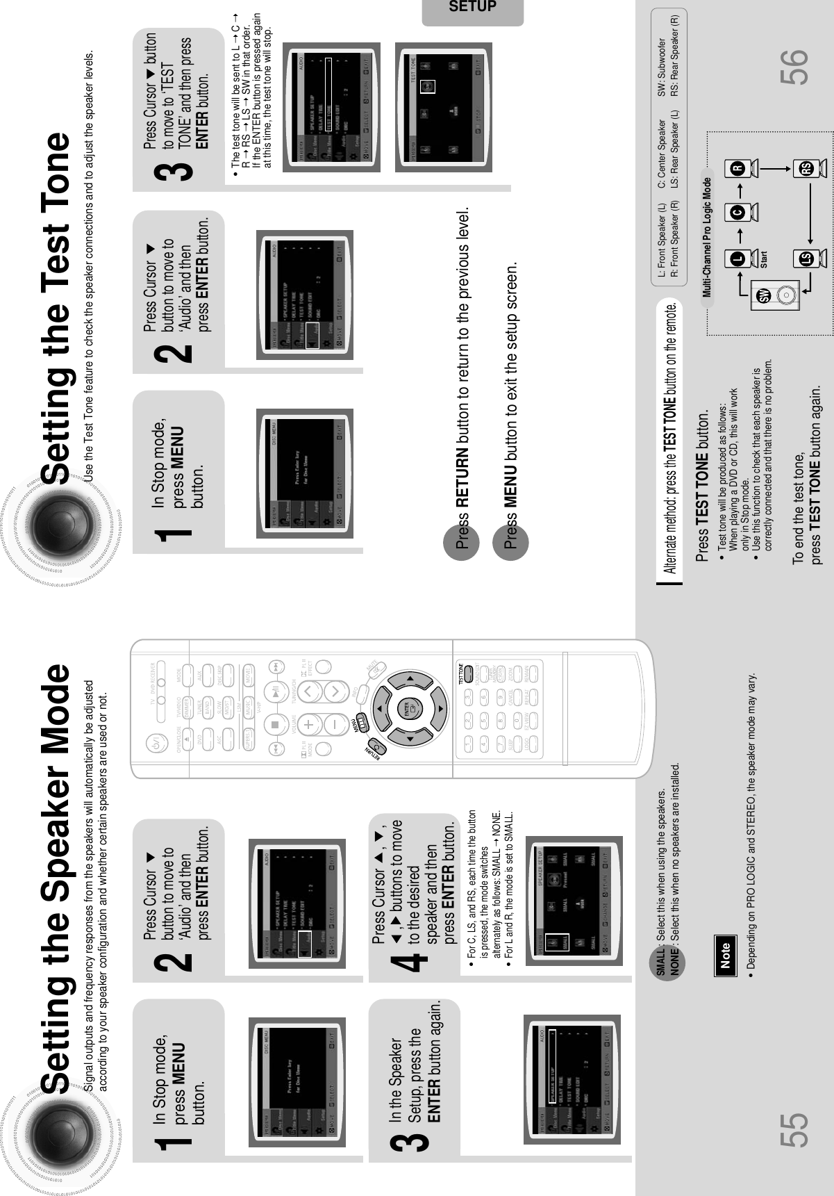 2143Setting the Speaker ModeSignal outputs and frequency responses from the speakers will automatically be adjustedaccording to your speaker configuration and whether certain speakers are used or not.Setting the Test ToneUse the Test Tone feature to check the speaker connections and to adjust the speaker levels.In Stop mode,press MENUbutton.Press Cursorbutton to move to‘Audio’ and thenpress ENTER button.In the SpeakerSetup, press theENTER button again.L: Front Speaker (L) C: Center Speaker SW: Subwoofer R: Front Speaker (R) LS: Rear Speaker (L) RS: Rear Speaker (R)Press Cursor     ,     , ,    buttons to moveto the desiredspeaker and thenpress ENTER button.•For C, LS, and RS, each time the buttonis pressed, the mode switchesalternately as follows: SMALL ➝ NONE.•For L and R, the mode is set to SMALL.•Depending on PRO LOGIC and STEREO, the speaker mode may vary.Press RETURN button to return to the previous level.Press MENU button to exit the setup screen.55 56NoteSETUPSMALL: Select this when using the speakers.NONE : Select this when no speakers are installed.21In Stop mode,press MENUbutton.Press Cursorbutton to move to‘Audio’ and thenpress ENTER button.3Press Cursor      buttonto move to ‘TESTTONE’ and then pressENTER button.•The test tone will be sent to L ➝ C➝R➝ RS ➝ LS ➝ SW in that order. If the ENTER button is pressed againat this time, the test tone will stop.To end the test tone, press TEST TONE button again.Press TEST TONE button.•Test tone will be produced as follows:When playing a DVD or CD, this will work only in Stop mode.•Use this function to check that each speaker iscorrectly connected and that there is no problem.Alternate method: press the TEST TONE button on the remote.Multi-Channel Pro Logic ModeStart