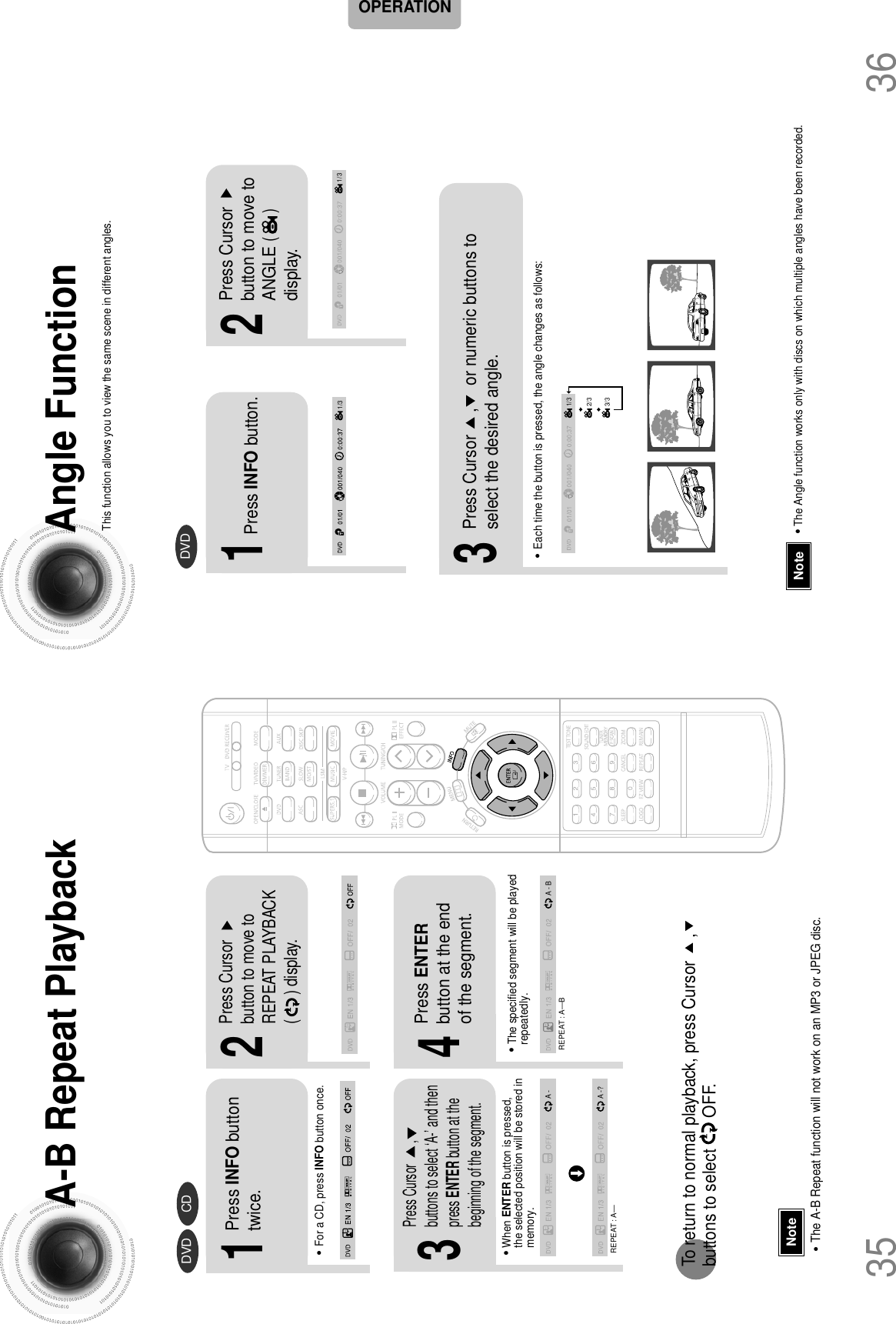 A-B Repeat Playback•The A-B Repeat function will not work on an MP3 or JPEG disc.2Press Cursorbutton to move toREPEAT PLAYBACK(      ) display.•For a CD, press INFO button once.1Press INFO buttontwice.A -A -?REPEAT : A—A - BREPEAT : A—B•The specified segment will be playedrepeatedly.4Press ENTERbutton at the endof the segment.•When ENTER button is pressed,the selected position will be stored inmemory.3Press Cursor       ,buttons to select ‘A-’ and thenpress ENTER button at thebeginning of the segment.To return to normal playback, press Cursor     ,     buttons to select       OFF.DVD CDNoteAngle FunctionThis function allows you to view the same scene in different angles.DVD2Press Cursorbutton to move toANGLE(      )display.1Press INFO button.1/3•Each time the button is pressed, the angle changes as follows:3Press Cursor     ,     or numeric buttons toselect the desired angle.2/33/31/31/3•The Angle function works only with discs on which multiple angles have been recorded.Note3635OPERATION