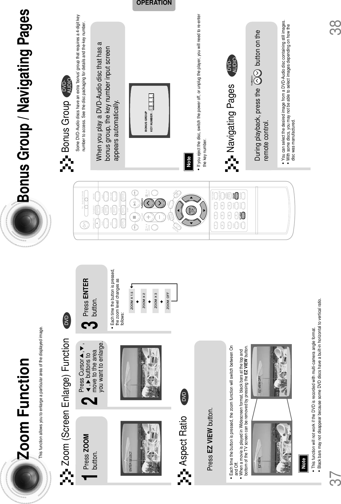 38Zoom FunctionThis function allows you to enlarge a particular area of the displayed image.Bonus Group / Navigating PagesSome DVD-Audio discs have an extra ‘bonus’ group that requires a 4-digit keynumber to access. See the disc packaging for details and the-key number.Zoom (Screen Enlarge) FunctionDVDBonus GroupAspect RatioDVD2Press Cursor    ,    ,,    buttons tomove to the areayou want to enlarge.1Press ZOOMbutton. When you play a DVD-Audio disc that has abonus group, the key number input screenappears automatically. •Each time the button is pressed,the zoom level changes asfollows:3Press ENTERbutton.Press EZ VIEW button.•Each time the button is pressed, the zoom function will switch between Onand Off.•When a movie is played in Widescreen format, black bars at the top andbottom of the TV screen can be removed by pressing the EZ VIEW button.•You can select the desired image from a DVD-Audio disc containing still images.•With some discs, you may not be able to select images depending on how thedisc was manufactured.•This function will not work if the DVD is recorded with multi-camera angle format.•Black bars may not disappear because some DVD discs have a built-in horizontal to vertical ratio.37Note•If you eject the disc, switch the power off, or unplug the player, you will need to re-enterthe key number.NoteOPERATIONEZ VIEW OFFEZ VIEWENTER SELECTDVD-AUDIOBONUS GROUPKEY NUMBER : Navigating PagesDuring playback, press the             button on theremote control. DVD-AUDIO