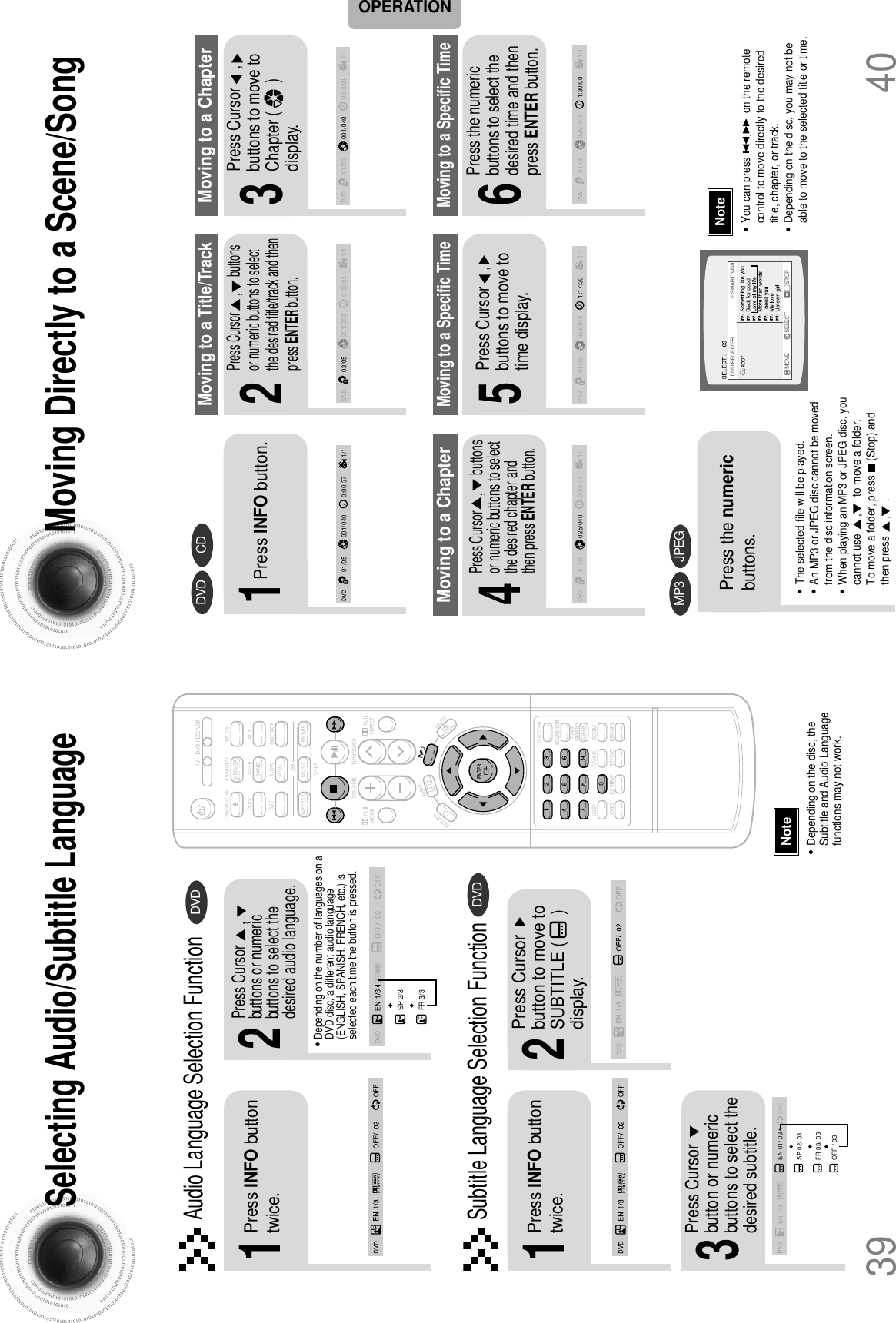 40Moving Directly to a Scene/Song•The selected file will be played.•An MP3 or JPEG disc cannot be movedfrom the disc information screen.•When playing an MP3 or JPEG disc, youcannot use      ,      to move a folder. To move a folder, press     (Stop) andthen press      ,     .DVD CDMP3 JPEG2Press Cursor      ,      buttonsor numeric buttons to selectthe desired title/track and thenpress ENTER button.1Press INFO button.01/05001/040 0:00:37 1/103/05001/002 0:00:01 1/101/05001/040 0:00:01 1/1Moving to a Title/Track4Press Cursor     ,      buttonsor numeric buttons to selectthe desired chapter andthen press ENTER button.01/05025/040 0:00:01 1/1Moving to a Chapter6Press the numericbuttons to select thedesired time and thenpress ENTER button.01/05028/040 1:30:00 1/1Moving to a Specific Time3Press Cursor    ,     buttons to move toChapter (       )display.Moving to a Chapter01/05025/040 1:17:30 1/15Press Cursor    ,buttons to move totime display.Moving to a Specific TimePress the numericbuttons.•You can press               on the remotecontrol to move directly to the desiredtitle, chapter, or track.•Depending on the disc, you may not beable to move to the selected title or time.39Selecting Audio/Subtitle Language•Depending on the number of languages on aDVD disc, a different audio language(ENGLISH, SPANISH, FRENCH, etc.) isselected each time the button is pressed. 2Press Cursor      ,buttons or numericbuttons to select thedesired audio language.1Press INFO buttontwice.SP 2/3FR 3/3•Depending on the disc, theSubtitle and Audio Languagefunctions may not work.Audio Language Selection FunctionDVDSubtitle Language Selection FunctionDVDNoteNoteOPERATIONEN 1/3 EN 01/ 03OFFSP 02/ 03FR 03/ 03OFF / 032Press Cursorbutton to move toSUBTITLE (      )display.1Press INFO buttontwice.3Press Cursorbutton or numericbuttons to select thedesired subtitle.