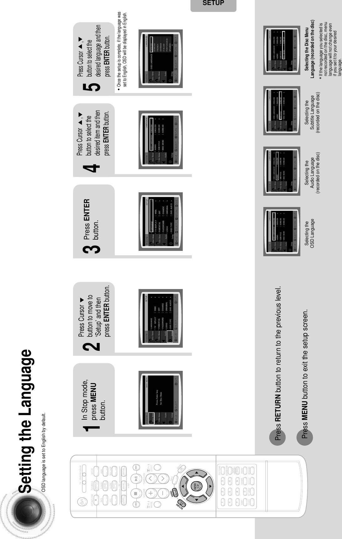 43 44*If the language you selected isnot recorded on the disc, menulanguage will not change evenif you set it to your desiredlanguage.Selecting the OSD Language Selecting the Audio Language(recorded on the disc)Setting the LanguageOSD language is set to English by default.21In Stop mode,press MENUbutton.Press Cursorbutton to move to‘Setup’ and thenpress ENTER button.4•Once the setup is complete, if the language wasset to English, OSD will be displayed in English.3Selecting the Subtitle Language(recorded on the disc)Selecting the Disc MenuLanguage (recorded on the disc)Press ENTERbutton.5Press Cursor       ,button to select thedesired item and thenpress ENTER button.Press Cursor       ,button to select thedesired language and thenpress ENTER button.Press RETURN button to return to the previous level.Press MENU button to exit the setup screen.SETUP