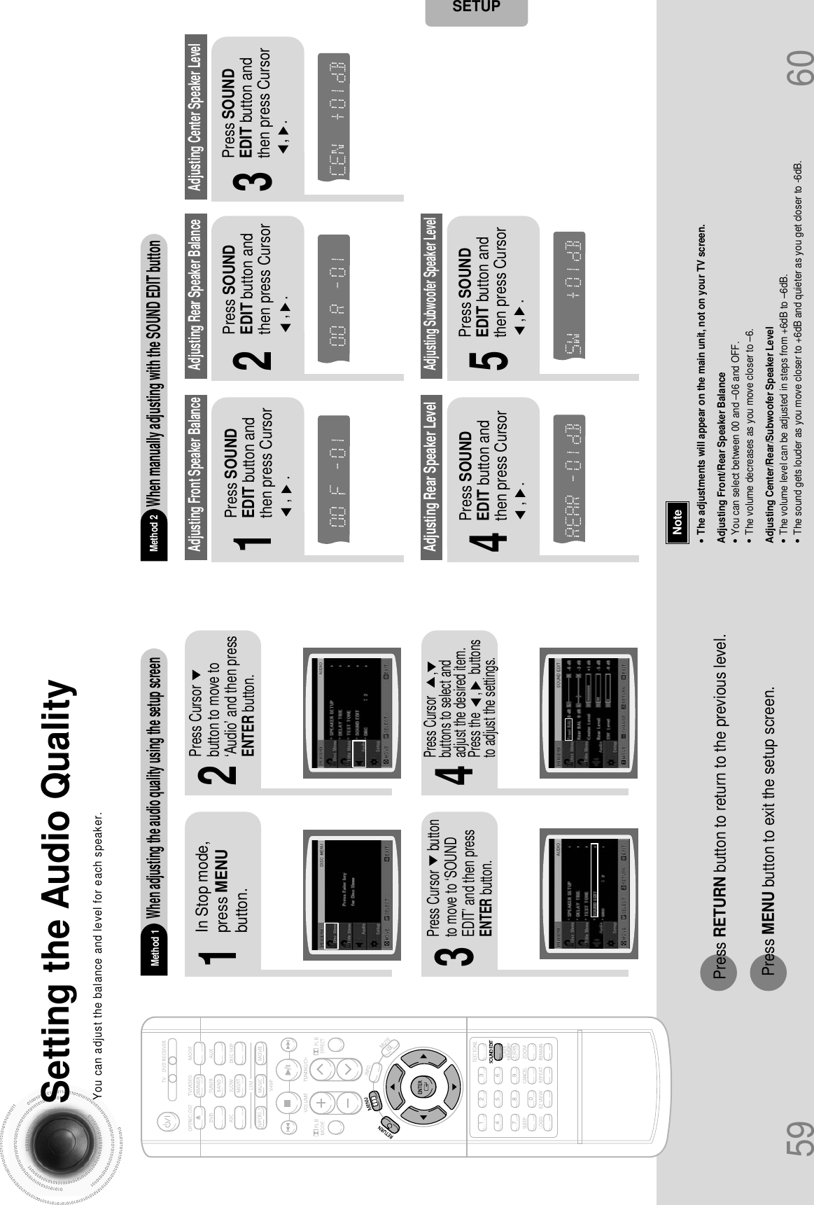 59Setting the Audio QualityYou can adjust the balance and level for each speaker.2143In Stop mode,press MENUbutton.Press Cursorbutton to move to‘Audio’ and then pressENTER button.Press Cursor      buttonto move to ‘SOUNDEDIT’ and then pressENTER button.•The adjustments will appear on the main unit, not on your TV screen.Adjusting Front/Rear Speaker Balance•You can select between 00 and –06 and OFF.•The volume decreases as you move closer to –6.Adjusting Center/Rear/Subwoofer Speaker Level•The volume level can be adjusted in steps from +6dB to –6dB.•The sound gets louder as you move closer to +6dB and quieter as you get closer to -6dB.Method 1When adjusting the audio quality using the setup screenMethod 2When manually adjusting with the SOUND EDIT button21Adjusting Front Speaker Balance Adjusting Rear Speaker BalancePress SOUNDEDIT button andthen press Cursor,     .3Adjusting Center Speaker Level4 5Adjusting Rear Speaker LevelAdjusting Subwoofer Speaker LevelPress RETURN button to return to the previous level.Press MENU button to exit the setup screen.60Press SOUNDEDIT button andthen press Cursor,    .Press SOUNDEDIT button andthen press Cursor,    .Press SOUNDEDIT button andthen press Cursor,    .Press SOUNDEDIT button andthen press Cursor,    .NoteSETUPTITLECHAPPRGM RDS RTSTTUNEDkHzMHzTITLECHAPPRGM RDS RTSTTUNEDkHzMHzTITLECHAPPRGM RDS RTSTTUNEDkHzMHzTITLECHAPPRGM RDS RTSTTUNEDkHzMHzTITLECHAPPRGM RDS RTSTTUNEDkHzMHzPress Cursor       ,buttons to select andadjust the desired item.Press the      ,      buttonsto adjust the settings.
